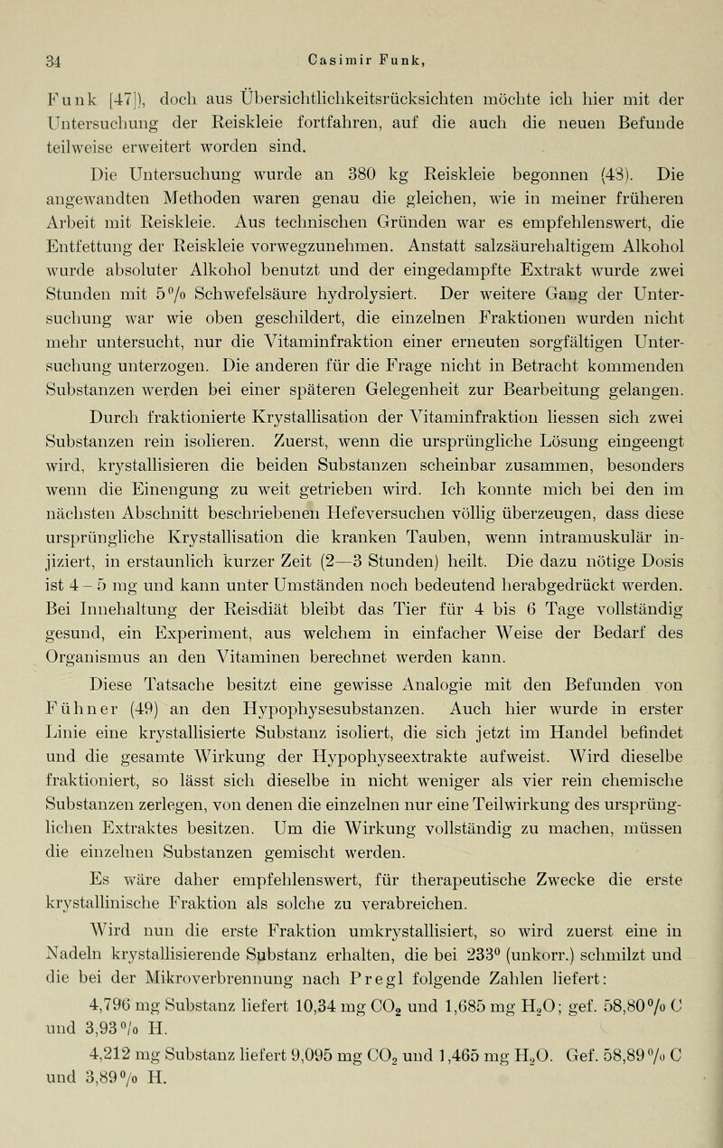 Funk [47]), doch aus Übersichtlichkeitsrücksichten möchte ich hier mit der Untersuchung der Reiskleie fortfahren, auf die auch die neuen Befunde teilweise erweitert worden sind. Die Untersuchung wurde an 380 kg Reiskleie begonnen (43). Die angewandten Methoden waren genau die gleichen, wie in meiner früheren Arbeit mit Reiskleie. Aus technischen Gründen war es empfehlenswert, die Entfettung der Reiskleie vorwegzunehmen. Anstatt salzsäurehaltigem Alkohol wurde absoluter Alkohol benutzt und der eingedampfte Extrakt wurde zwei Stunden mit 5°/o Schwefelsäure hydrolysiert. Der weitere Gang der Unter- suchung war wie oben geschildert, die einzelnen Fraktionen wurden nicht mehr untersucht, nur die Vitaminfraktion einer erneuten sorgfältigen Unter- suchung unterzogen. Die anderen für die Frage nicht in Betracht kommenden Substanzen werden bei einer späteren Gelegenheit zur Bearbeitung gelangen. Durch fraktionierte Krystallisation der Vitaminfraktion liessen sich zwei Substanzen rein isolieren. Zuerst, wenn die ursprüngliche Lösung eingeengt wird, krystallisieren die beiden Substanzen scheinbar zusammen, besonders wenn die Einengung zu weit getrieben wird. Ich konnte mich bei den im nächsten Abschnitt beschriebenen Hefeversuchen völlig überzeugen, dass diese ursprüngliche Krystallisation die kranken Tauben, wenn intramuskulär in- jiziert, in erstaunlich kurzer Zeit (2—3 Stunden) heilt. Die dazu nötige Dosis ist 4- 5 mg und kann unter Umständen noch bedeutend herabgedrückt werden. Bei Innehaltung der Reisdiät bleibt das Tier für 4 bis 6 Tage vollständig- gesund, ein Experiment, aus welchem in einfacher Weise der Bedarf des Organismus an den Vitaminen berechnet werden kann. Diese Tatsache besitzt eine gewisse Analogie mit den Befunden von Fühner (49) an den Hypophysesubstanzen. Auch hier wurde in erster Linie eine krystallisierte Substanz isoliert, die sich jetzt im Handel befindet und die gesamte Wirkung der Hypophyseextrakte aufweist. Wird dieselbe fraktioniert, so lässt sich dieselbe in nicht weniger als vier rein chemische Substanzen zerlegen, von denen die einzelnen nur eine Teilwirkung des ursprüng- lichen Extraktes besitzen. Um die Wirkung vollständig zu machen, müssen die einzelnen Substanzen gemischt werden. Es wäre daher empfehlenswert, für therapeutische Zwrecke die erste krystallinische Fraktion als solche zu verabreichen. Wird nun die erste Fraktion urnkrystallisiert, so wird zuerst eine in Nadeln kristallisierende Substanz erhalten, die bei 233° (unkorr.) schmilzt und die bei der MikroVerbrennung nach Pregl folgende Zahlen liefert: 4,796 mg Substanz liefert 10,34 mg C02 und 1,685 mg H20; gef. 58,80% C und 3,93 °/o H. 4,212 mg Substanz liefert 9,095 mg C02 und 1,465 mg H20. Gef. 58,89 % C und 3,89 °/o H.