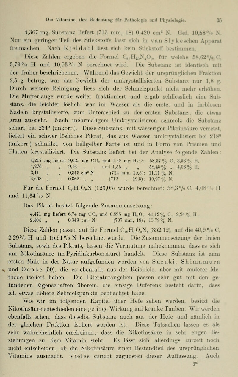 4,367mg Substanz liefert 713 um. L8 0,420 cm1 N. «■••: ]f- Nur ein geringer Teil des Stickstoffs lässl sich in v&n - eben Aj freimachen. Nach Kjeldahl lässl sich kein Stickstoff bestimmen. Diese Zahlen ergeben die Formel ('.„dUo-^V'. für welch« 58,62 > C, 3,79°/o II und lO,53°/o N berechne! wird. Die Substanz i.-t identisch mit der früher beschriebenen. Während das Gewichl der ursprünglichen Fraktion 2,5 g betrug, war das Gewichl der omkrystallisierten Substanz nur I - Durch weitere Reinigung Hess sich der Schmelzpunkt nicht mehr erb Die Mutterlauge wurde weiter fraktioniert und ergab schliesslich eine S stanz, die leichter löslich war im Wasser als die erste, und in farl Nadeln krystallisierte, zum Unterschied zu der ersten Substanz, die i grau aussieht. Nach mehrmaligem l.nikrystalisieren schmolz die Subfi scharf bei 234° (unkorr.). Diese Substanz, mit wässeriger Pikrinsäure versei liefert ein schwer lösliches Pikrat, das aus Wasser umkrystallisiert bei 218€ (unkorr.) schmilzt, von hellgelber Farbe ist und in Form von Prismen und Platten krystallisiert. Die Substanz liefert bei der Analyse folgende Zahlen: 4,217 mg liefert 9,025 mg CO, und 1,48 mg H,0; 58.37% C. 3,93% H. 4,276 „ „ 9,16 „ „ und ■ 1,55 , „ 58,45% . 4,06% H. 3,11 , „ 0,315 cm8 N (714 mm. 19,5); 11.11 % N, 3,608 „ „ 0,362 „ , (712 „ 19,5); 10,97°,, N. Für die Formel C(iH5G,N (123,05) wurde berechnet: 58,3 °/oC, 4,08 II und ll,34°/o N. Das Pikrat besitzt folgende Zusammensetzung: 4,471 mg liefert 6,74 mg CO, und 0,895 mg H, O; 4i;i2% C, 2,24% H, 2,404 „ , 0,349 cm3 N (707 mm, 19); 15,79% N. Diese Zahlen passen auf die Formel C12H809N4 (352,12), auf die 40,9 ° o C, 2,29% H und 15,91 °/o N berechnet wurde. Die Zusammensetzung der freien Substanz, sowie des Pikrats, lassen die Vermutung nahekommen, dass es sich um Nikotinsäure (m-Pyridinkarbonsäure) handelt. Diese Substanz ist zum ersten Male in der Natur aufgefunden worden von Suzuki. Shimamura und Odake (50), die es ebenfalls aus der Reiskleie, aber mit anderer Me- thode isoliert haben. Die Literaturangaben passen sehr gut mit den g< fundenen Eigenschaften überein, die einzige Differenz besteht darin, dass ich etwas höhere Schmelzpunkte beobachtet habe. Wie wir im folgenden Kapitel über Hefe sehen werden, besitzt du Nikotinsäure entschieden eine geringe Wirkung auf kranke Tauben. Wir werden ebenfalls sehen, dass dieselbe Substanz auch aus der Hefe und nämlich in der gleichen Fraktion isoliert worden ist. Diese Tatsachen lassen es als sehr wahrscheinlich erscheinen, dass die Nikotinsäure in sehr engen Be- ziehungen zu dem Vitamin steht. Es lässt sich allerdings zurzeit noch nicht entscheiden, ob die Nikotinsäure einen Bestandteil des ursprünglichen Vitamins ausmacht. Vieles spricht zugunsten dieser Auffassung. Auch