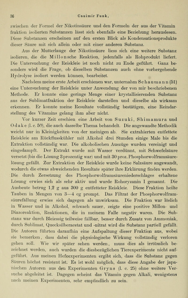 zwischen der Formel der Nikotinsäure und den Formeln der aus der Vitamin fraktion isolierten Substanzen lässt sich ebenfalls eine Beziehung herauslesen. Diese Substanzen erscheinen auf den ersten Blick als Kondensationsprodukte dieser Säure mit sich allein oder mit einer anderen Substanz. Aus der Mutterlauge der Nikotinsäure Hess sich eine weitere Substanz isolieren, die die Mi Hon sehe Reaktion, jedenfalls als Rohprodukt liefert. Die Untersuchung der Reiskleie ist noch nicht zu Ende geführt. Ganz be- sonders wird die Frage, ob dieselben Substanzen auch ohne vorhergehende Hydrolyse isoliert werden können, bearbeitet. Nachdem meine erste Arbeit erschienen war, unternahm Sc hauma n n (51) eine Untersuchung der Reiskleie unter Anwendung der von mir beschriebenen Methode. Er konnte eine geringe Menge einer krystallisierenden Substanz aus der Sublimatfraktion der Reiskleie darstellen und dieselbe als wirksam erkennen. Er konnte meine Resultate vollständig bestätigen, eine Reindar- stellung des Vitamins gelang ihm aber nicht. Vor kurzer Zeit erschien eine Arbeit von Suzuki, Shimamura und 0 dak e (1. c. 59), die auch dasselbe Thema behandelt. Die angewandte Methodik weicht nur in Kleinigkeiten von der meinigen ab. Sie extrahierten entfettete Reiskleie am Rückflusskühler mit Alkohol drei Stunden einige Male bis die Extraktion vollständig war. Die alkoholischen Auszüge wurden vereinigt und eingedampft. Der Extrakt wurde mit Wasser verdünnt, mit Schwefelsäure versetzt (bis die Lösung 3prozentig war) und mit 30 proz. Phosphorwolframsäure- lösung gefällt. Zur Extraktion der Reiskleie wurde keine Salzsäure angewandt, wodurch die etwas abweichenden Resultate später ihre Erklärung finden werden. Die durch Zersetzung des Phosphorwolframsäureniederschlages erhaltene Lösung erwies sich als sehr aktiv und wurde Rohoryzanin I genannt. Die Ausbeute betrug 1,2 g aus 300 g entfetteter Reiskleie. Diese Fraktion heilte Tauben in Mengen von 3—4 cg prompt. Das Filtrat der Phosphorwolfram- säurefällung erwies sich dagegen als unwirksam. Die Fraktion war löslich in Wasser und in Alkohol, schwach sauer, zeigte eine positive Millon- und Diazoreaktion, Reaktionen, die in meinem Falle negativ waren. Die Sub- stanz war durch Bleiessig teilweise fällbar, besser durch Zusatz von Ammoniak, durch Sublimat, Quecksiiberacetat und -nitrat wird die Substanz partiell gefällt. Die Autoren führten daraufhin eine Aufspaltung dieser Fraktion aus, wobei sie bemerken, dass dabei die physiologische Wirkung vollständig verloren gehen soll. Wie wir später sehen werden, muss dies als irrtümlich be- zeichnet werden, auch wurden die diesbezüglichen Tierexperimente nicht auf- geführt. Aus meinen Hefeexperimenten ergibt sich, dass die Substanz gegen Säuren höchst resistent ist. Es ist wohl möglich, dass diese Angabe der japa- nischen Autoren aus den Experimenten Gryns (1. c. 25) ohne weitere Ver- suche abgeleitet ist. Dagegen scheint das Vitamin gegen Alkali, wenigstens nach meinen Experimenten, sehr empfindlich zu sein.