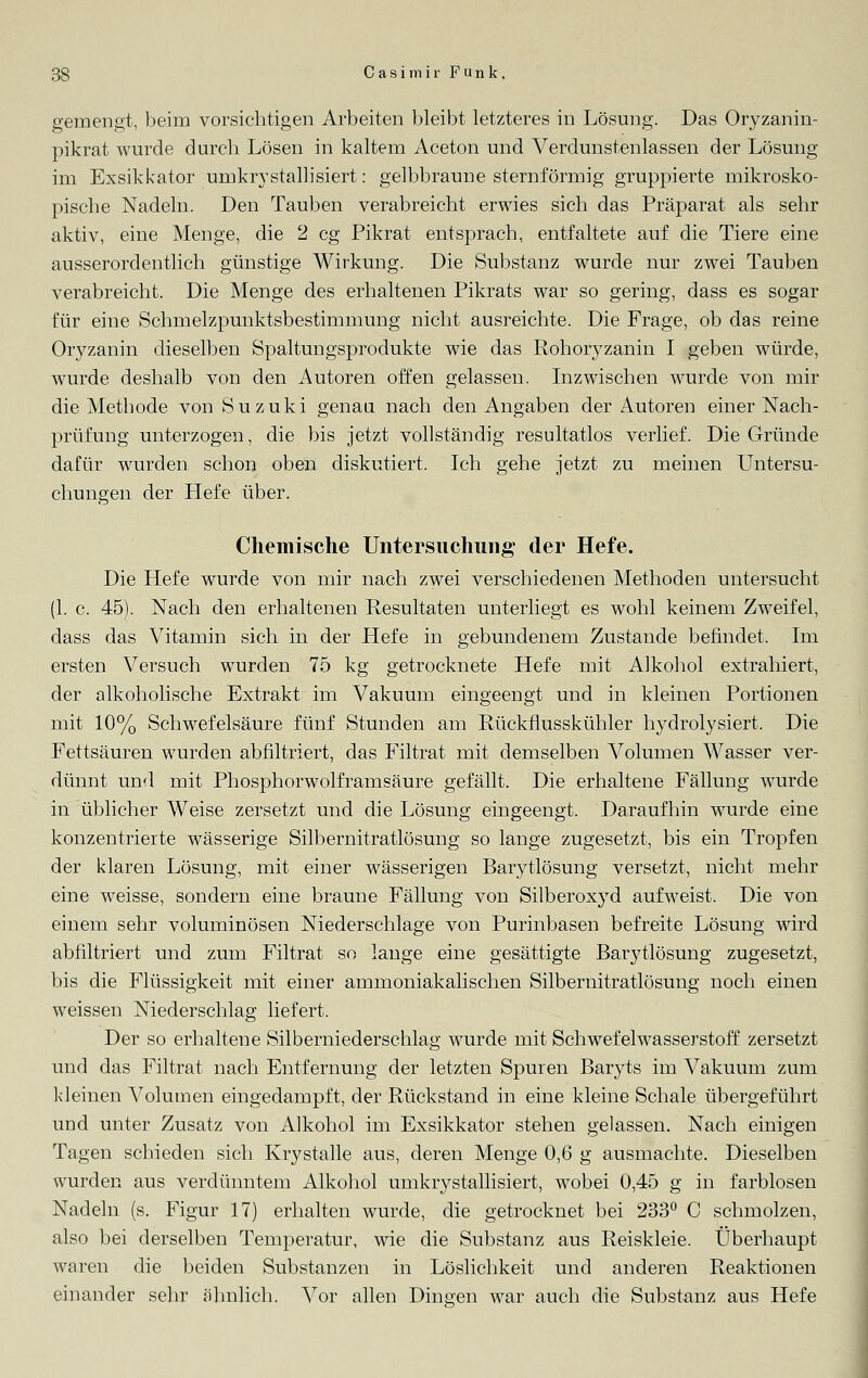 gemengt, beim vorsichtigen Arbeiten bleibt letzteres in Lösung. Das Oryzanin- pikrat wurde durch Lösen in kaltem Aceton und Verdunstenlassen der Lösung im Exsikkator uinkrystallisiert: gelbbraune sternförmig gruppierte mikrosko- pische Nadeln. Den Tauben verabreicht erwies sich das Präparat als sehr aktiv, eine Menge, die 2 cg Pikrat entsprach, entfaltete auf die Tiere eine ausserordentlich günstige Wirkung. Die Substanz wurde nur zwei Tauben verabreicht. Die Menge des erhaltenen Pikrats war so gering, dass es sogar für eine Schmelzpunktsbestimmung nicht ausreichte. Die Frage, ob das reine Oryzanin dieselben Spaltungsprodukte wie das Rohoryzanin I geben würde, wurde deshalb von den Autoren offen gelassen. Inzwischen wurde von mir die Methode von Suzuki genau nach den Angaben der Autoren einer Nach- prüfung unterzogen, die bis jetzt vollständig resultatlos verlief. Die Gründe dafür wurden schon oben diskutiert. Ich gehe jetzt zu meinen Untersu- chungen der Hefe über. Chemische Untersuchung der Hefe. Die Hefe wurde von mir nach zwei verschiedenen Methoden untersucht (1. c. 45). Nach den erhaltenen Resultaten unterliegt es wohl keinem Zweifel, dass das Vitamin sich in der Hefe in gebundenem Zustande befindet. Im ersten Versuch wurden 75 kg getrocknete Hefe mit Alkohol extrahiert, der alkoholische Extrakt im Vakuum eingeengt und in kleinen Portionen mit 10% Schwefelsäure fünf Stunden am Rückflusskühler hydrolysiert. Die Fettsäuren wurden abfiltriert, das Filtrat mit demselben A^olumen Wasser ver- dünnt und mit Phosphorwolframsäure gefällt. Die erhaltene Fällung wurde in üblicher Weise zersetzt und die Lösung eingeengt. Daraufhin wurde eine konzentrierte wässerige Silbernitratlösung so lange zugesetzt, bis ein Tropfen der klaren Lösung, mit einer wässerigen Barytlösung versetzt, nicht mehr eine weisse, sondern eine braune Fällung von Silberoxyd aufweist. Die von einem sehr voluminösen Niederschlage von Purinbasen befreite Lösung wird abfiltriert und zum Filtrat so lange eine gesättigte Barytlösung zugesetzt, bis die Flüssigkeit mit einer ammoniakalischen Silbernitratlösung noch einen weissen Niederschlag liefert. Der so erhaltene Silberniederschlag wurde mit Schwefelwasserstoff zersetzt und das Filtrat nach Entfernung der letzten Spuren Baryts im Vakuum zum kleinen Volumen eingedampft, der Rückstand in eine kleine Schale übergeführt und unter Zusatz von Alkohol im Exsikkator stehen gelassen. Nach einigen Tagen schieden sich Krystalle aus, deren Menge 0,6 g ausmachte. Dieselben wurden aus verdünntem Alkohol umkrystallisiert, wobei 0,45 g in farblosen Nadeln (s. Figur 17) erhalten wurde, die getrocknet bei 233° C schmolzen, also bei derselben Temperatur, wie die Substanz aus Reiskleie. Überhaupt waren die beiden Substanzen in Löslichkeit und anderen Reaktionen einander sehr ähnlieh. Vor allen Dingen war auch die Substanz aus Hefe