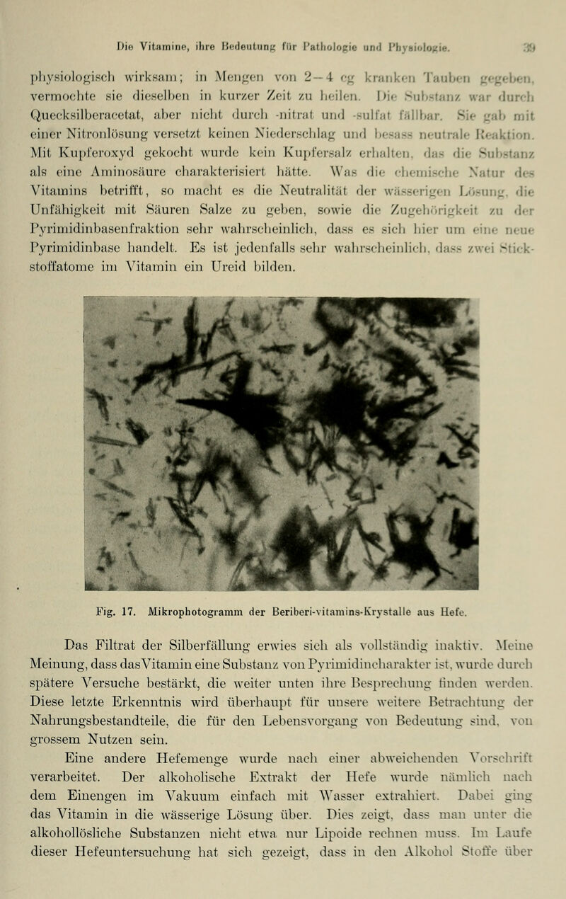 physiologisch wirksam; in Mengen von 2—4 cg kranken Tauben vermochte sie dieselben in kurzer Zeil zu heilen. Die Substanz war durch Quecksilberacetat, aber nicht dnreh -nitral und -sulfal fällbar. 3 b mil einer Nitronlösung versetzt keinen Niederschlag and besase neutrale Reaktion. Mit Kupferoxyd gekocht wurde kein Kupfersalz erhalten, das die 8ul • als eine Aminosäure charakterisiert hätte. Was die chemische Natui Vitamins betrifft, so macht es die Neutralität der wä-seri •_'<•] i |. - _ die Unfähigkeit mit Säuren Salze zu gehen, sowie die Zugehörigkeil zu der Pyrimidinbasenfraktion sehr wahrscheinlich, dass es sich hier um '••!;•• neue Pyrimidinbase handelt. Es ist jedenfalls sehr wahrscheinlich, dass / i ^ti<-k- stoffatome im Vitamin ein Ureid bilden. Fig. 17. Mikrophotogiamm der Beriberi-vitamins-Kiystalle aus Hefe. Das Filtrat der Silberfällung erwies sich als vollständig inaktiv. Meine Meinung, dass das Vitamin eine Substanz von Pyrimidincharakter ist. wurde durch spätere Versuche bestärkt, die weiter unten ihre Besprechung finden werden. Diese letzte Erkenntnis wird überhaupt für unsere weitere Betrachtung der Nahrungsbestandteile, die für den Lebensvorgang von Bedeutung sind, von grossem Nutzen sein. Eine andere Hefemenge wurde nach einer abweichenden Vorschrift verarbeitet. Der alkoholische Extrakt der Tiefe wurde nämlich nach dem Einengen im Vakuum einfach mit Wasser extrahiert. Dabei ging das Vitamin in die wässerige Lösung über. Dies zeigt, dass man unter die alkohollösliche Substanzen nicht etwa nur Lipoide rechnen muss. Im Laufe dieser Hefeuntersuchuno; hat sich gezeigt, dass in den Alkohol Stoffe über