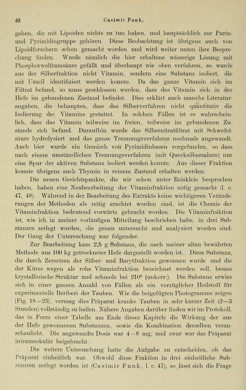 geben, die mit Lipoiden nichts zu tun haben, und hauptsächlich zur Purm- und Pyrimidingruppe gehören. Diese Beobachtung ist übrigens auch von Lipoidforschern schon gemacht worden und wird weiter unten ihre Bespre- chung finden. Wurde nämlich die hier erhaltene wässerige Lösung mit Phosphorwolframsäure gefällt und überhaupt wie oben verfahren, so wurde aus der Silberfraktion nicht Vitamin, sondern eine Substanz isoliert, die mit LTracil identifiziert werden konnte. Da das ganze Vitamin sich im Fi 1 trat befand, so muss geschlossen werden, dass das Vitamin sich in der Hefe im gebundenen Zustand befindet. Dies erklärt auch manche Literatur- angaben, die behaupten, dass das Silberverfahren nicht quantitativ die Isolierung der, Vitamins gestattet. In solchen Fällen ist es wahrschein- lich, dass das Vitamin teilweise im freien, teilweise im gebundenen Zu- stande sich befand. Daraufhin wurde das Silbernitratfiltrat mit Schwefel- säure hydrolysiert und das ganze Trennungsverfahren nochmals angewandt. Auch hier wurde ein Gemisch von Pyrimidinbasen vorgefunden, so dass nach einem umständlichen Trennungsverfahren (mit Quecksilbersalzen) nur eine Spur der aktiven Substanz isoliert werden konnte. Aus dieser Fraktion konnte übrigens auch Thymin in reinem Zustand erhalten werden. Die neuen Gesichtspunkte, die wir schon unter Reiskleie besprochen haben, haben eine Neubearbeitung der Vitaminfraktion nötig gemacht (1. c. 47, 48). Während in der Bearbeitung des Extrakts keine wichtigeren Verände- rungen der Methoden als nötig erachtet worden sind, ist die Chemie der Vitaminfraktion bedeutend vorwärts gebracht worden. Die Vitaminfraktion ist, wie ich in meiner vorläufigen Mitteilung beschrieben habe, in drei Sub- stanzen zerlegt worden, die genau untersucht und analysiert worden sind. Der Gang der Untersuchung war folgender. Zur Bearbeitung kam 2,5 g Substanz, die nach meiner alten bewährten Methode aus 100 kg getrockneter Hefe dargestellt worden ist. Diese Substanz, die durch Zersetzen der Silber- und Barytfraktion gewonnen wurde und die der Kürze wegen als rohe Vitaminfraktion bezeichnet werden soll, besass kry stallmische Struktur und schmolz bei 210° (unkorr.). Die Substanz erwies sich in einer ganzen Anzahl von Fällen als ein vorzüglicher Heilstoff für experimentelle Beriberi der Tauben. Wie die beigefügten Photogramme zeigen (Fig. 18 — 23), vermag dies Präparat kranke Tauben in sehr kurzer Zeit (2—3 Stunden) vollständig zu heilen. Nähere Angaben darüber finden wir im Protokoll, das in Form einer Tabelle am Ende dieses Kapitels die Wirkung der aus der Hefe gewonnenen Substanzen, sowie die Kombination derselben veran- schaulicht. Die angewandte Dosis war 4—8 mg, und zwar war das Präparat intramuskulär beigebracht, Die weitere Untersuchung hatte die Aufgabe zu entscheiden, ob das Präparat einheitlich war. Obwohl diese Fraktion in drei einheitliche Sub- stanzen zerlegt worden ist (Casimir Funk, 1. c. 47), so lässt sich die Frage