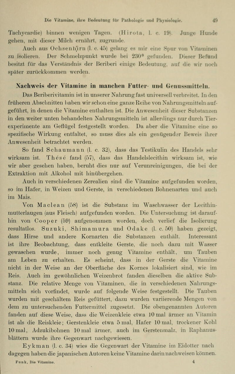 Tachycardie) binnen wenigen Tagen. (Hirota I. c 19 Jung« Hunde gehen, mrl dieser Milch ernährt, zugrunde. Audi aus Ochsenhjim (1. c.45) gelang ee mir eine Spur von Vitaminen zu isolieren. Der Schmelzpunkt wurde bei 230° gefunden. I1 :und besitzt l'i'ir das Verständnis der Beriberi einige Bedeutung aui die wir noch später zurückkommen werden. Nachweis der Vitamine in manchen Futter und Genussmitteln. Das Beriberivitamin ist in unserer Nahrung fast universell verbreitet I früheren Abschnitten haben wir schon eine ganze Reihe von Nahrungsmitteln auf- geführt, in denen die Vitamine enthalten ist. Die Anwesenheil dieser Substanzen in den weiter unten behandelten Nahrungsmitteln ist allerdings nur durch experimente am Geflügel festgestellt worden. Da aber die Vitamine ein< - spezifische Wirkung entfaltet, so muss dies als ein genügender Beweis ihrer Anwesenheit betrachtet werden. So fand Schaumann (1. c. 32), dass das Testikulin des Handels sehr wirksam ist. These fand (57), dass das Handelslecithin wirksam ist, wie wir aber gesehen haben, beruht dies nur auf Verunreinigungen, die bei der Extraktion mit Alkohol mit hinübergehen. Auch in verschiedenen Zerealien sind die Vitamine aufgefunden worden, so im Hafer, in Weizen und Gerste, in verschiedenen Bohnenarten und auch im Mais. Von Maclean (58) ist die Substanz im Waschwasser der Lecithin- mutterlaugen (aus Fleisch) aufgefunden worden. Die Untersuchung ist darauf- hin von Cooper (59) aufgenommen worden, doch verlief die Isolierung resultatlos. Suzuki, Shimamura und Odake (1. c. 50) haben gezeigt, dass Hirse und andere Kornarten die Substanzen enthält. Interessant ist ihre Beobachtung, dass entkleite Gerste, die noch dazu mit Wasser gewaschen wurde, immer noch genug Vitamine enthält, um Tauben am Leben zu erhalten. Es scheint, dass in der Gerste die Vitamine nicht in der Weise an der Oberfläche des Kornes lokalisiert sind, wie im Reis. Auch im gewöhnlichen Weizenbrot fanden dieselben die aktive Sub- stanz. Die relative Menge von Vitaminen, die in verschiedenen Nahrungs- mitteln sich vorfindet, wurde auf folgende Weise festgestellt. Die Tauben wurden mit geschältem Reis gefüttert, dazu wurden variierende Mengen von dem zu untersuchenden Futtermittel zugesetzt. Die obengenannten Autoren fanden auf diese Weise, dass die Weizenkleie etwa 10 mal ärmer an Vitamin ist als die Reiskleie; Gerstenkleie etwa 5 mal, Hafer 10 mal. trockener Kohl 10 mal, Adzukibolmen 10 mal ärmer, auch im Gersten malz, in Raphanus- blättern wurde ihre Gegenwart nachgewiesen. Eykman (1. c. 34) wies die Gegenwart der Vitamine im Eidotter nach dagegen haben die japanischen Autoren keine Vitamine darin nachweisen können. Funk, Die Vitamine. 4