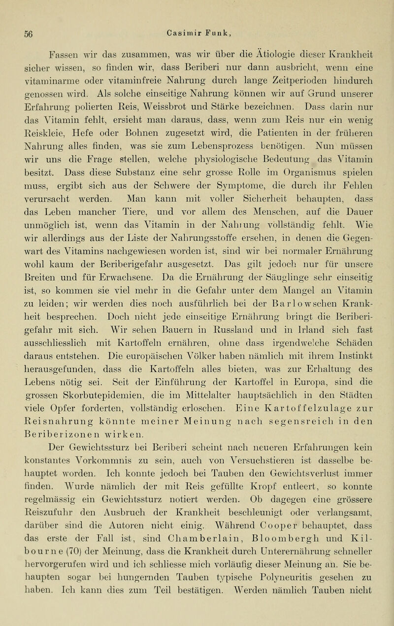Fassen wir das zusammen, was wir über die Ätiologie dieser Krankheit sicher wissen, so finden wir, dass Beriberi nur dann ausbricht, wenn eine vitaminarme oder vitaminfreie Nahrung durch lange Zeitperioden hindurch genossen wird. Als solche einseitige Nahrung können wir auf Grund unserer Erfahrung polierten Reis, Weissbrot und Stärke bezeichnen. Dass darin nur das Vitamin fehlt, ersieht man daraus, dass, wenn zum Reis nur ein wenig Reiskleie, Hefe oder Bohnen zugesetzt wird, die Patienten in der früheren Nahrung alles finden, was sie zum Lebensprozess benötigen. Nun müssen wir uns die Frage stellen, welche physiologische Bedeutung das Vitamin besitzt. Dass diese Substanz eine sehr grosse Rolle im Organismus spielen muss, ergibt sich aus der Schwere der Symptome, die durch ihr Fehlen verursacht werden. Man kann mit voller Sicherheit behaupten, dass das Leben mancher Tiere, und vor allem des Menschen, auf die Dauer unmöglich ist, wenn das Vitamin in der Nahiung vollständig fehlt. Wie wir allerdings aus der Liste der Nahrungsstoffe ersehen, in denen die Gegen- wart des Vitamins nachgewiesen worden ist, sind wir bei normaler Ernährung wohl kaum der Beriberigefahr ausgesetzt. Das gilt jedoch nur für unsere Breiten und für Erwachsene. Da die Ernährung der Säuglinge sehr einseitig ist, so kommen sie viel mehr in die Gefahr unter dem Mangel an Vitamin zu leiden; wir werden dies noch ausführlich bei der Barlowschen Krank- heit besprechen. Doch nicht jede einseitige Ernährung bringt die Beriberi- gefahr mit sich. Wir sehen Bauern in Russland und in Irland sich fast ausschliesslich mit Kartoffeln ernähren, ohne dass irgendwelche Schäden daraus entstehen. Die europäischen Völker haben nämlich mit ihrem Instinkt herausgefunden, dass die Kartoffeln alles bieten, was zur Erhaltung des Lebens nötig sei. Seit der Einführung der Kartoffel in Europa, sind die grossen Skorbutepidemien, die im Mittelalter hauptsächlich in den Städten viele Opfer forderten, vollständig erloschen. Eine Kartoffelzulage zur Reisnahrung könnte meiner Meinung nach segensreich in den Beriberizonen wirken. Der Gewichtssturz bei Beriberi scheint nach neueren Erfahrungen kein konstantes Vorkommnis zu sein, auch von Versuchstieren ist dasselbe be- hauptet worden. Ich konnte jedoch bei Tauben den Gewichtsverlust immer finden. Wurde nämlich der mit Reis gefüllte Kropf entleert, so konnte regelmässig ein Gewichtssturz notiert werden. Ob dagegen eine grössere Reiszufuhr den Ausbruch der Krankheit beschleunigt oder verlangsamt, darüber sind die Autoren nicht einig. Während Cooper behauptet, dass das erste der Fall ist, sind Cliamberlain, Bloombergh und Kil- b o u r n e (70) der Meinung, dass die Krankheit durch Unterernährung schneller hervorgerufen wird und ich schliesse mich vorläufig dieser Meinung an. Sie be- haupten sogar bei hungernden Tauben typische Polyneuritis gesehen zu haben. Ich kann dies zum Teil bestätigen. Werden nämlich Tauben nicht