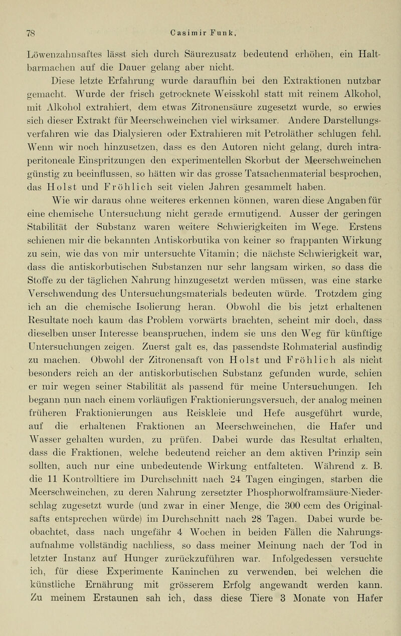 Löwenzahnsaftes lässt sich durch Säurezusatz bedeutend erhöhen, ein Halt- barmachen auf die Dauer gelang aber nicht. Diese letzte Erfahrung wurde daraufhin bei den Extraktionen nutzbar gemacht. Wurde der frisch getrocknete Weisskohl statt mit reinem Alkohol, mit Alkohol extrahiert, dem etwas Zitronensäure zugesetzt wurde, so erwies sich dieser Extrakt für Meerschweinchen viel wirksamer. Andere Darstellungs- verfahren wie das Dialysieren oder Extrahieren mit Petroläther schlugen fehl. Wenn wir noch hinzusetzen, dass es den Autoren nicht gelang, durch intra- peritoneale Einspritzungen den experimentellen Skorbut der Meerschweinchen günstig zu beeinflussen, so hätten wir das grosse Tatsachenmaterial besprochen, das Holst und Fröhlich seit vielen Jahren gesammelt haben. Wie wir daraus ohne weiteres erkennen können, waren diese Angaben für eine chemische Untersuchung nicht gerade ermutigend. Ausser der geringen Stabilität der Substanz waren weitere Schwierigkeiten im WTege. Erstens schienen mir die bekannten Antiskorbutika von keiner so frappanten Wirkung zu sein, wie das von mir untersuchte Vitamin; die nächste Schwierigkeit war, dass die antiskorbutischen Substanzen nur sehr langsam wirken, so dass die Stoffe zu der täglichen Nahrung hinzugesetzt werden müssen, was eine starke Verschwendung des Untersuchungsmaterials bedeuten würde. Trotzdem ging ich an die chemische Isolierung heran. Obwohl die bis jetzt erhaltenen Resultate noch kaum das Problem vorwärts brachten, scheint mir doch, dass dieselben unser Interesse beanspruchen, indem sie uns den Weg für künftige Untersuchungen zeigen. Zuerst galt es, das passendste Rohmaterial ausfindig zu machen. Obwohl der Zitronensaft von Holst und Fröhlich als nicht besonders reich an der antiskorbutischen Substanz gefunden wurde, schien er mir wegen seiner Stabilität als passend für meine Untersuchungen. Ich begann nun nach einem vorläufigen Fraktionierungsversuch, der analog meinen früheren Fraktionierungen aus Reiskleie und Hefe ausgeführt wurde, auf die erhaltenen Fraktionen an Meerschweinchen, die Hafer und Wasser gehalten wurden, zu prüfen. Dabei wurde das Resultat erhalten, dass die Fraktionen, welche bedeutend reicher an dem aktiven Prinzip sein sollten, auch nur eine unbedeutende Wirkung entfalteten. Während z. B. die 11 Kontrolltiere im Durchschnitt nach 24 Tagen eingingen, starben die Meerschweinchen, zu deren Nahrung zersetzter Phosphorwolframsäure-Nieder- schlag zugesetzt wurde (und zwar in einer Menge, die 300 ccm des Original- safts entsprechen würde) im Durchschnitt nach 28 Tagen. Dabei wurde be- obachtet, dass nach ungefähr 4 Wochen in beiden Fällen die Nahrungs- aufnahme vollständig nachliess, so dass meiner Meinung nach der Tod in letzter Instanz auf Hunger zurückzuführen war. Infolgedessen versuchte ich, für diese Experimente Kaninchen zu verwenden, bei welchen die künstliche Ernährung mit grösserem Erfolg angewandt werden kann. Zu meinem Erstaunen sah ich, dass diese Tiere 3 Monate von Hafer