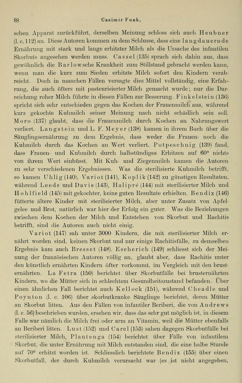 sehen Apparat zurückführt, derselben Meinung schloss sich auch Heubner (1. c. 112) an. Diese Autoren kommen zu dem Schlüsse, dass eine langdauernde Ernährung mit stark und lange erhitzter Milch als die Ursache des infantilen Skorbuts angesehen werden muss. Cassei (135) sprach sich dahin aus, dass gewöhnlich die Barlowsche Krankheit zum Stillstand gebracht werden kann, wenn man die kurz zum Sieden erhitzte Milch sofort den Kindern verab- reicht. Doch in manchen Fällen versagte dies Mittel vollständig, eine Erfah- rung, die auch öfters mit pasteurisierter Milch gemacht wurde; nur die Dar- reichung roher Milch führte in diesen Fällen zur Besserung. Finkel stein (136) spricht sich sehr entschieden gegen das Kochen der Frauenmilch aus, während kurz gekochte Kuhmilch seiner Meinung nach nicht schädlich sein soll. Moro (137) glaubt, dass die Frauenmilch durch Kochen an Nahrungswert verliert. Langstein und L. F. Meyer (138) kamen in ihrem Buch über die Säuglingsernährung zu dem Ergebnis, dass weder die Frauen- noch die Kuhmilch durch das Kochen an Wert verliert. Potpeschnig (139) fand, dass Frauen- und Kuhmilch durch halbstündiges Erhitzen auf 60° nichts von ihrem Wert einbüsst. Mit Kuh- und Ziegenmilch kamen die Autoren zu sehr verschiedenen Ergebnissen. Was die sterilisierte Kuhmilch betrifft, so kamen Uhlig (140), Variot (141), Koplik (142) zu günstigen Resultaten, während Leeds und Davis (143), Halipre (144) mit sterilisierter Milch und Hohlfield (145) mit gekochter, keine guten Resultate erhielten. Bendix (146) fütterte ältere Kinder mit sterilisierter Milch, aber unter Zusatz von Apfel- gelee und Brot, natürlich war hier der Erfolg ein guter. Was die Beziehungen zwischen dem Kochen der Milch und Entstehen von Skorbut und Rachitis betrifft, sind die Autoren auch nicht einig. Variot (147) sah unter 3000 Kindern, die mit sterilisierter Milch er- nährt worden sind, keinen Skorbut und nur einige Rachitisfälle, zu demselben Ergebnis kam auch Bresset (148). Escherich (149) schliesst sich der Mei- nung der französischen Autoren völlig an, glaubt aber, dass Rachitis unter den künstlich ernährten Kindern öfter vorkommt, im Vergleich mit den brust- ernährten. La Fetra (150) berichtet über Skorbutfälle bei brusternährten Kindern, wo die Mütter sich in schlechtem Gesundheitszustand befanden. Über einen ähnlichen Fall berichtet auch Kellock (151), während Che adle und Poynton (1. c. 106) über skorbutkranke Säuglinge berichtet, deren Mütter an Skorbut litten. Aus den Fällen von infantiler Beriberi, die von Andrews (1. c. 56) beschrieben wurden, ersehen wir, dass das sehr gut möglich ist, in diesem Falle war nämlich die Milch frei oder arm an Vitamin, weil die Mütter ebenfalls an Beriberi litten. Lust (152) und Carel (153) sahen dagegen Skorbutfälle bei sterilisierter Milch, Plantenga (154) berichtet über Fälle von infantilem Skorbut, die unter Ernährung mit Milch entstanden sind, die eine halbe Stunde auf 70° erhitzt worden ist. Schliesslich berichtete Bendix (155) über einen Skorbutfall, der durch Kuhmilch verursacht war (es ist nicht angegeben,