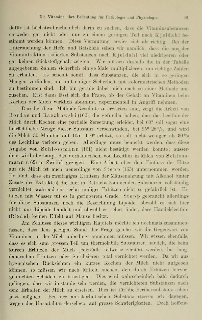dafür ist höchstwahrscheinlich darin zu Buchen, dass die Vitan entweder gar nicht (»der qut zu einem geringen Teil nach Kjeldahl be- stimmt werden können. Diese Vermutung erwies rieh ah richtig L- Untersuchung der liefe und Reiskleie Behen wir nämlich, dass die auf \itaminfraktion isolierten Substanzen nach Kjeldahl viel nie'; gar keinen Stickstoffgehalt zeigten. Wir müssen deshalb die in der Tabelle angegebenen Zahlen sicherlich einige Male multiplizieren, um richtige Zahlen zu erhalten. Es scheint somit, dass Substanzen, die sich i:. Mengen vorfinden, nur mit einiger Sicherheil mit kolorimetrischen Metl zu bestimmen sind. Ich bin gerade dabei mich nach so einer Methode um- zusehen. Erst dann lässt sich die Frage, ob der Gehall an Vitaminen Kochen der Milch wirklich abnimmt, experimentell in Angriff nehmen. Dass bei dieser Methode Resultate zu erwarten sind, zeigt die Arbeil von ßordas und Raczkowski (160), die gefunden haben, dass das Lecithin der Milch durch Kochen eine partielle Zersetzung erleidet, bei 60° -11 sogar beträchtliche Menge dieser Substanz verschwinden, bei 95° 2> /o, und wird die Milch 30 Minuten auf 105—110° erhitzt, so soll nicht weniger eüs 30 des Lecithins verloren gehen. Allerdings muss bemerkt werden, dass Angabe von Schlossmann (161) nicht bestätigt werden kennte: ai dem wird überhaupt das Vorhandensein von Lecithin in Milch von Schi - - mann (162) in Zweifel gezogen. Eine Arbeit über den Einfluss der Hitze auf die Milch ist auch neuerdings von Stepp (163) unternommen worden. Er fand, dass ein zweitägiges Erhitzen der Mäusenahrung mit Alkohol (unter Zusatz des Extraktes) die hierin Betracht kommenden Substanzen vollständig vernichtet, während ein sechsstündiges Erhitzen nicht so gefährlich ist. Er- hitzen mit Wasser tut es in geringerem Grade. Stepp gebraucht allerdings für diese Substanzen noch die Bezeichnung Lipoide, obwohl es sich hier nicht um Lipoide handelt und obwohl er selbst findet, dass Bandelslecithin (Riedel) keinen Effekt auf Mäuse besitzt. Am Schlüsse dieses wichtigen Kapitels möchte ich nochmals zusammen- fassen, dass dem jetzigen Stand der Frage gemäss wir die Gegenwart von Vitaminen in der Milch unbedingt annehmen müssen. Wir wissen ebenfalls, dass es sich zum grossen Teil um thermolabile Substanzen handelt, die beim kurzen Erhitzen der Milch jedenfalls teilweise zerstört werden, bei lang- dauerndem Erhitzen oder Sterilisieren total vernichtet werden. Da wir aus hygienischen Rücksichten ein kurzes Kochen der Milch nicht aufgeben können, so müssen wir nach Mitteln suchen, den durch Erhitzen hervor- gebrachten Schaden zu beseitigen. Dies wird wahrscheinlich bald dadurch gelingen, dass wir imstande sein werden, die vernichteten Substanzen nach dem Erkalten der Milch zu ersetzen. Dies ist für die Beriberisubstanz schon jetzt möglich. Bei der antiskorbutischen Substanz stossen wir dagegen, wegen der Unstabilität derselben, auf grosse Schwierigkeiten. Doch hoffent-