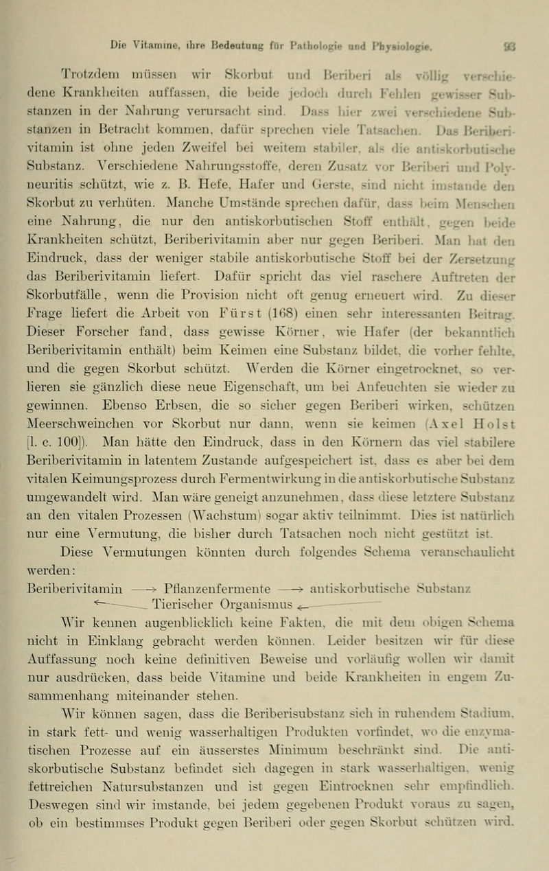 I>i<- Vitamine, ihre Bedeoinag fBi Patl :/, Trotzdem müssen wir Skorbut and Beriberi als völ dene Krankheiten auffassen, die beide jedoch durch Fehl« stanzen in der Nahrung verursacht sind Dasa hiei stanzen in Betrachl kommen, dafür sprechen viele ! vitaminist ohne jeden Zweifel bei weitem stabiler ale Substanz. Verschiedene Nahrungsstoffe, deren Zusatz vor Beriberi und I neuritis schützt, wie /. B. Hefe, Hafer und <ier-t.-. sind nichl i Skorbut zu verhüten. Manche Umstände sprechen dafür, da-- beim V eine Nahrung, die nur den antiskorbütischen Stoff enthalt, Krankheiten schützt, Beriberivitamin aber nur gegen Beriberi. Man hat Eindruck, dass der weniger stabile antiskorbutische Stofi das Beriberivitamin liefert. Dafür spricht das viel raschere Auftrel Skorbutfälle, wenn die Provision nicht oft genug erneueri wird. Zu d Frage liefert die Arbeit von Fürst (168) einen sehr interessanten Beitrag'. Dieser Forscher fand, dass gewisse Körner, wie Hafer (der bekanntlieh Beriberivitamin enthält) beim Keimen eine Substanz bildet, die vorher fehlte, und die gegen Skorbut schützt. Werden die Körner eingetrocknet, >■• ver- lieren sie gänzlich diese neue Eigenschaft, um bei Anfeuchten sie wieder zu gewinnen. Ebenso Erbsen, die so sicher gegen Beriberi wirken, schützen Meerschweinchen vor Skorbut nur dann, wenn sie keimen Axel II [1. c. 100]). Man hätte den Eindruck, dass in den Körnern das viel -tabuere Beriberivitamin in latentem Zustande aufgespeichert ist. da-- es aber bei dem vitalen Keimungsprozess durch Fermentwirkung in die antiskorbutische Substanz umgewandelt wird. Man wäre geneigt anzunehmen, dass diese letztere Substanz an den vitalen Prozessen ^Wachstum' sogar aktiv teilnimmt. Dies ist natürlich nur eine Vermutung, die bisher durch Tatsachen noch nicht gestützt ist. Diese Vermutungen könnten durch folgendes Schema veranschaulicht werden: Beriberivitamin > Pfianzenfermente > antiskorbutische Substanz <———__ Tierischer Organismus «_ Wir keimen augenblicklich keine Fakten, die mit dem obigen Schema nicht in Einklang gebracht werden können. Leider besitzen wir für Auffassung noch keine definitiven Beweise und vorläufig wollen wir damit nur ausdrücken, dass beide Vitamine und beide Krankheiten in engem Zu- sammenhang miteinander stehen. Wir können sagen, dass die Beriberisubstanz sich in ruhendem Stadium, in stark fett- und wenig wasserhaltigen Produkten vorfindet, wo die enzyma- tischen Prozesse auf ein äusserstes Minimum beschränkt sind. Die anti- skorbutische Substanz befindet sich dagegen in stark wasserhaltigen, wenig fettreichen Natursubstanzen und ist gegen Eintrocknen sehr empfindlich. Deswegen sind wir imstande, bei jedem gegebenen Produkt voraus zu sagen. ob ein bestimmses Produkt gegen Beriberi oder gegen Skorbut schützen wird.