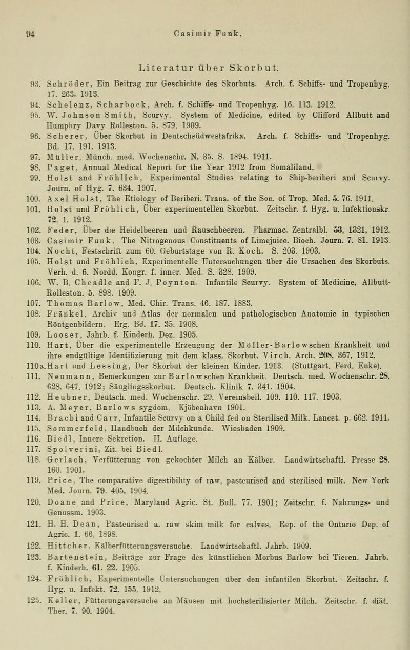 Literatur über Skorbut. 93. Schröder, Ein Beitrag zur Geschichte des Skorbuts. Arch. f. Schiffs- und Tropenhyg. 17. 263. 1913. 94. Schelenz. Scharbock, Arch. f. Schiffs- und Tropenhyg. 16. 113. 1912. 95. W. Johnson Smith, Scurvy. System of Medicine, edited by Clifford Allbutt and Humphry Davy Rollestoo. 5. 879. 1909. 96. Sc her er, Über Skorbut in Deutschsüdwestafrika. Arch. f. Schiffs- und Tropenhyg. Bd. 17. 191. 1913. 97. Müller. Münch. med. Wochenschr. N. 35. S. 1894. 1911. 9S. Paget. Annual Medical Report for the Year 1912 from Somaliland. 99. Holst and Fröhlich, Expeiimental Studies relating to Ship-beriberi and Scurvy. Journ. of Hyg. 7. 634. 1907. 100. Axel Holst, The Etiology of Beriberi. Trans, of the Soc. of Trop. Med. 5. 76. 1911. 101. Holst und Fröhlich, Über experimentellen Skorbut. Zeitschr. f. Hyg. u. Infektionskr. 72. 1. 1912. 102. Feder, Über die Heidelbeeren und Rauschbeeren. Pharmac. Zentralbl. 53, 1321, 1912. 103. Casimir Funk, The Nitrogenous Constituents of Liniejuice. Bioch. Journ. 7. 81. 1913. 104. Nocht, Festschrift zum 60. Geburtstage von R. Koch. S. 203. 1903. 105. Holst und Fröhlich, Experimentelle Untersuchungen über die Ursachen des Skorbuts. Verh. d. 6. Nordd. Eongr. f. inner. Med. S. 328. 1909. 106. W. B. Che adle and F. J. Poynton. Infantile Scurvy. System of Medicine, Allbutt- Rolleston. 5. 898. 1909. 107. Thomas Barlow, Med. Chir. Trans. 46. 187. 1883. 108. Fränkel, Archiv und Atlas der normalen und pathologischen Anatomie in typischen Röntgenbildern. Erg. Bd. 17. 35. 1908. 109. Looser. Jahrb. f. Kinderh. Dez. 1905. 110. Hart, Über die experimentelle Erzeugung der Möller-Barlowschen Krankheit und ihre endgültige Identifizierung mit dem klass. Skorbut. Vir eh. Arch. 20S, 367, 1912. 110a.Hart und Lessing, Der Skorbut der kleinen Kinder. 1913. (Stuttgart. Ferd. Enke). 111. Neumann, Bemerkungen zur Barlo wschen Krankheit. Deutsch, med. Wochenschr. 28. 628. 647. 1912; SäugÜDgsskorbut. Deutsch. Klinik 7. 341. 1904. 112. Heubner, Deutsch, med. Wochenschr. 29. Yereinsbeil. 109. 110. 117. 1903. 113. A. Meyer, Barlows sygdom. Kjöbenhavn 1901. 114. Bracbi and Carr, Infantile Scurvy on a Child fed on Sterilised Milk. Lancet. p. 662. 1911. 115. Sommerfeld. Handbuch der Milchkunde. Wiesbaden 1909. 116. Biedl, Innere Sekretion. IL Auflage. 117. Spolverini, Zit. bei Biedl. 118. Gerlach, Verfütterung von gekochter Milch an Kälber. Laudwirtscbaftl. Presse 2S. 160. 1901. 119. Price. The comparative digestibility of raw, pasteurised and sterilised milk. New York Med. Journ. 79. 405. 1904. 120. Doane and Price, Maryland Agric. St. Bull. 77. 1901; Zeitschr. f. Nakrunsrs- und Genussm. 1903. 121. H. H. Dean, Pasteurised a. raw skim milk for calves. Rep. of the Ontario Dep. of Agric. 1. 66, 1898. 122. Hittcher. Kälberfütterungsversuche. Landwirtschaft!. Jahrb. 1909. 123. Bartenstein, Baiträge zur Frage des künstlichen Morbus Badow bei Tieren. Jahrb. f. Kinderh. 61. 22. 1905. 124. Fröhlich, Experimentelle Untersuchungen über den infantilen Skorbut. Zeitschr. f. Hyg. u. Infekt. 72. 155. 1912. 125. Keller, Fütterungsversuche an Mäusen mit hochsterilisierter Milch. Zeitschr. f. diät. Ther. 7. 90. 1904.