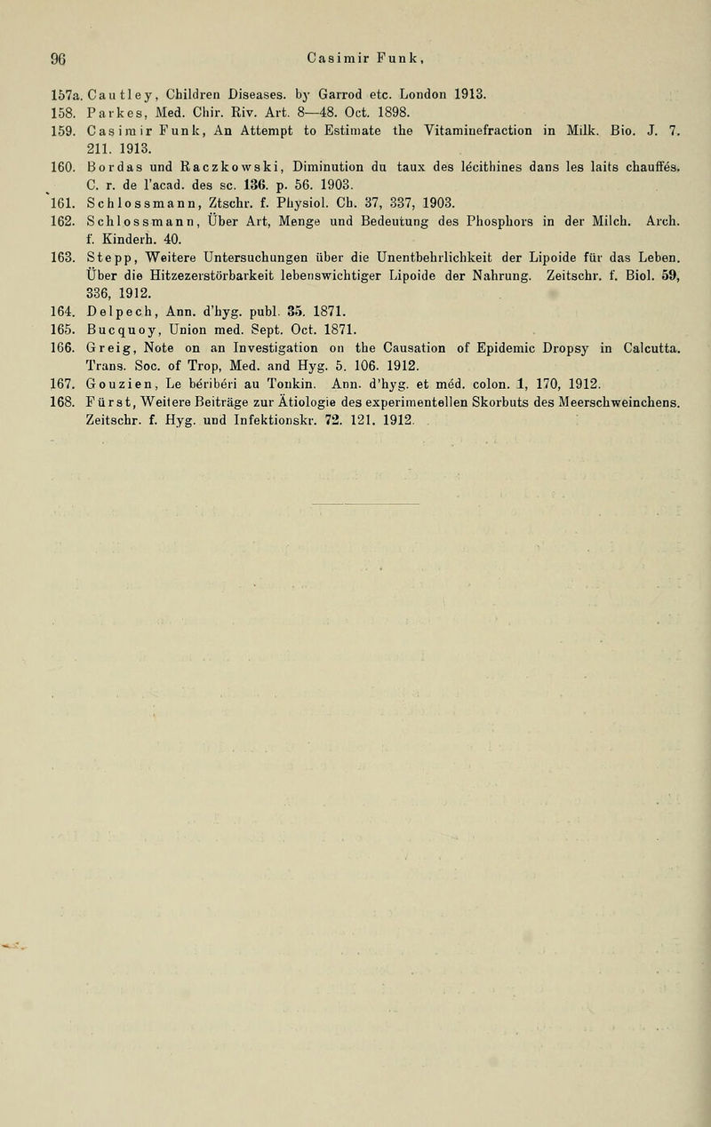 157a. Cau tley, Children Diseases, by Garrod etc. London 1913. 158. Parkes, Med. Chir. Riv. Art. 8—48. Oct. 1898. 159. Casimir Funk, An Attempt to Estimate the Vitamiuefraction in Milk. Bio. J. 7. 211. 1913. 160. Bor das und Raczkowski, Diminution du taux des ldcithines dans les laits chauffes. C. r. de l'acad. des sc. 136. p. 56. 1903. *161. Schlossmann, Ztschr. f. Physiol. Ch. 37, 337, 1903. 162. Schlossmann, Über Art, Menge und Bedeutung des Phosphors in der Milch. Arch. f. Kinderh. 40. 163. Stepp, Weitere Untersuchungen über die Unentbehrlichkeit der Lipoide für das Leben. Über die Hitzezerstörbarkeit lebenswichtiger Lipoide der Nahrung. Zeitschr. f. Biol. 59, 336, 1912. 164. Delpech, Ann. d'hyg. publ. 35. 1871. 165. Bucquoy, Union med. Sept. Oct. 1871. 166. Greig, Note on an Investigation on the Causation of Epidemie Dropsy in Calcutta. Trans. Soc. of Trop, Med. and Hyg. 5. 106. 1912. 167. Gouzien, Le beriberi au Tonkin. Ann. d'hyg. et med. colon. 1, 170, 1912. 168. Fürst, Weitere Beiträge zur Ätiologie des experimentellen Skorbuts des Meerschweinchens. Zeitschr. f. Hyg. und Infektionskr. 72. 121. 1912.