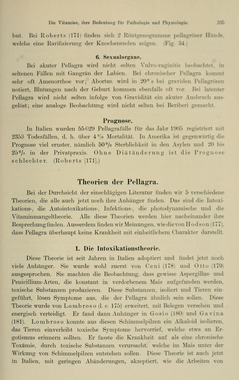 hui. Bei Roberte (171) finden rieh 2 Rontgenogramme pellagrösei II welche eine Rarifizierung der Knochenenden /<iigt■:. 0. Sexualorg'ane. Bei akuter Pellagra wird nicht Belten Vulvo vaginitis beobachtet, in seltenen Fällen mit Gangrän der Labien. Bei chronischer Pellagra kommt sehr oft Amenorrhoe vor; Abortus wird in 20., bei gravid« notiert, Blutungen nach der Geburl kommen ebenfalls ofl vor. Bei Pellagra wird nicht seilen infolge von Graviditäl ein akuter Ausbruch aus- gelöst; eine analoge Beobachtung wird nicht Belten bei Beriberi gemacht. Prognose. In Italien wurden 55029 Pellagra lalle Für das Jahr 1905 registriert mit 2359 Todesfällen, d. h. über 4°/o Mortalität. In Amerika i-t gegenwärtig Prognose viel ernster, nämlich 50% Sterblichkeit in den Asylen und 20 25% in der Privatpraxis. Ohne Diätänderung ist die Pi s schlechter. (Roberts [171].) Theorien der Pellagra. Bei der Durchsicht der einschlägigen Literatur linden wir 5 verschiedene Theorien, die alle auch jetzt noch ihre Anhänger linden. Das sind die [ntoxi- kations-, die Autointoxikations-, Infektions-, die photodynamische und die Vitaminmangeltheorie. Alle diese Theorien werden hier nacheinander ihre Besprechung finden. Ausserdem linden wir Meinungen, wie die von Bodson 177 . dass Pellagra überhaupt keine Krankheit mit einheitlichem Charakter darstellt. 1. Die Intoxikationstheorie. Diese Theorie ist seit Jahren in Italien adoptiert und findet jetzt noch viele Anhänger. Sie wurde wohl zuerst von Ceni (178 und Ott 17'.' ausgesprochen. Sie machten die Beobachtung, dass gewisse Aspergillus- und Penicillium-Arten, die konstant in verdorbenem Mais aufgefunden werden, toxische Substanzen produzieren. Diese Substanzen, isoliert und Tieren ein- geführt, lösen Symptome aus, die der Pellagra ähnlieh sein sollen. Diese Theorie wurde von Lombroso (1. c. 175) erweitert, mit Belegen verschen und energisch verteidigt. Er fand dann Anhänger in Gosio (180 und Gavina (181). Lombroso konnte aus diesen Schimmelpilzen ein Alkaloid isolieren, das Tieren einverleibt toxische Symptome hervorrief, welche etwa an Er- gotismus erinnern sollten. Er fasste die Krankheit auf als eine chronische Toxämie, durch toxische Substanzen verursacht, welche im Mais unter der Wirkung von Schimmelpilzen entstehen sollen. Diese Theorie ist auch jetzt in Italien, mit geringen Abänderungen, akzeptiert, wie die Arbeiten von