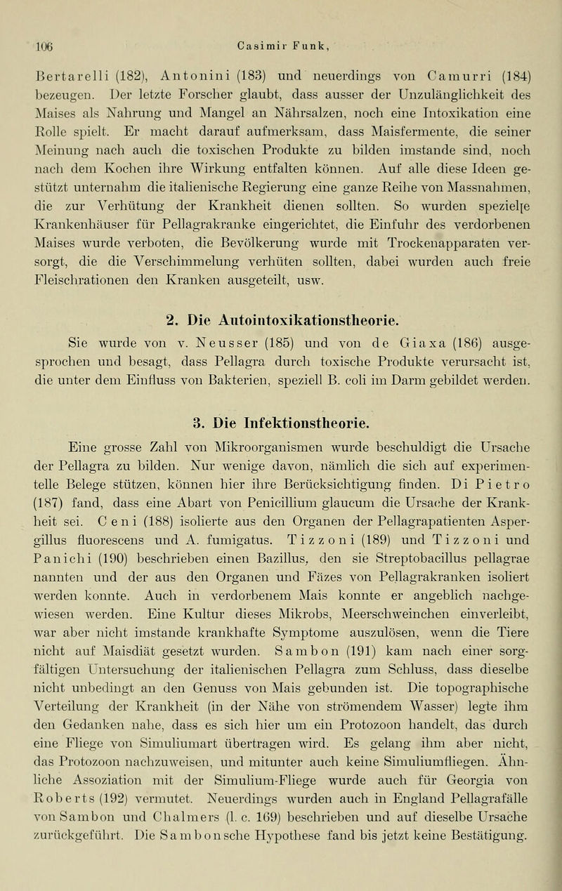 Bertarelli (182), Antonini (183) und neuerdings von Camurri (184) bezeugen. Der letzte Forscher glaubt, dass ausser der Unzulänglichkeit des Maises als Nahrung und Mangel an Nährsalzen, noch eine Intoxikation eine Rolle spielt. Er macht darauf aufmerksam, dass Maisfermente, die seiner Meinung nach auch die toxischen Produkte zu bilden imstande sind, noch nach dem Kochen ihre Wirkung entfalten können. Auf alle diese Ideen ge- stützt unternahm die italienische Regierung eine ganze Reihe von Massnahmen, die zur Verhütung der Krankheit dienen sollten. So wurden spezielle Krankenhäuser für Pellagrakranke eingerichtet, die Einfuhr des verdorbenen Maises wurde verboten, die Bevölkerung wurde mit Trockenapparaten ver- sorgt, die die Verschhnmelung verhüten sollten, dabei wurden auch freie Fleischrationen den Kranken ausgeteilt, usw. 2. Die Autointoxikationstheorie. Sie wurde von v. Neusser (185) und von de Giaxa (186) ausge- sprochen und besagt, dass Pellagra durch toxische Produkte verursacht ist, die unter dem Einfluss von Bakterien, speziell B. coli im Darm gebildet werden. 3. Die Infektionstheorie. Eine grosse Zahl von Mikroorganismen wurde beschuldigt die Ursache der Pellagra zu bilden. Nur wenige davon, nämlich die sich auf experimen- telle Belege stützen, können hier ihre Berücksichtigung finden. Di P i e t r o (187) fand, dass eine Abart von Penicillium glaucum die Ursache der Krank- heit sei. Ceni (188) isolierte aus den Organen der Pellagrapatienten Asper- gillus fluorescens und A. fumigatus. Tizzoni (189) und Tizzoni und Panichi (190) beschrieben einen Bazillus, den sie Streptobacillus pellagrae nannten und der aus den Organen und Fäzes von Pellagrakranken isoliert werden konnte. Auch in verdorbenem Mais konnte er angeblich nachge- wiesen werden. Eine Kultur dieses Mikrobs, Meerschweinchen einverleibt, war aber nicht imstande krankhafte Symptome auszulösen, wenn die Tiere nicht auf Maisdiät gesetzt wurden. Sambon (191) kam nach einer sorg- fältigen Untersuchung der italienischen Pellagra zum Schluss, dass dieselbe nicht unbedingt an den Genuss von Mais gebunden ist. Die topographische Verteilung der Krankheit (in der Nähe von strömendem Wasser) legte ihm den Gedanken nahe, dass es sich hier um ein Protozoon handelt, das durch eine Fliege von Simuliumart übertragen wird. Es gelang ihm aber nicht, das Protozoon nachzuweisen, und mitunter auch keine Simuliumfliegen. Ahn- liche Assoziation mit der Simulium-Fliege wurde auch für Georgia von Roberts (192) vermutet. Neuerdings wurden auch in England Pellagrafälle von Sambon und Chalmers (I.e. 169) beschrieben und auf dieselbe Ursache zurückgeführt. Die Sambon sehe Hypothese fand bis jetzt keine Bestätigung.