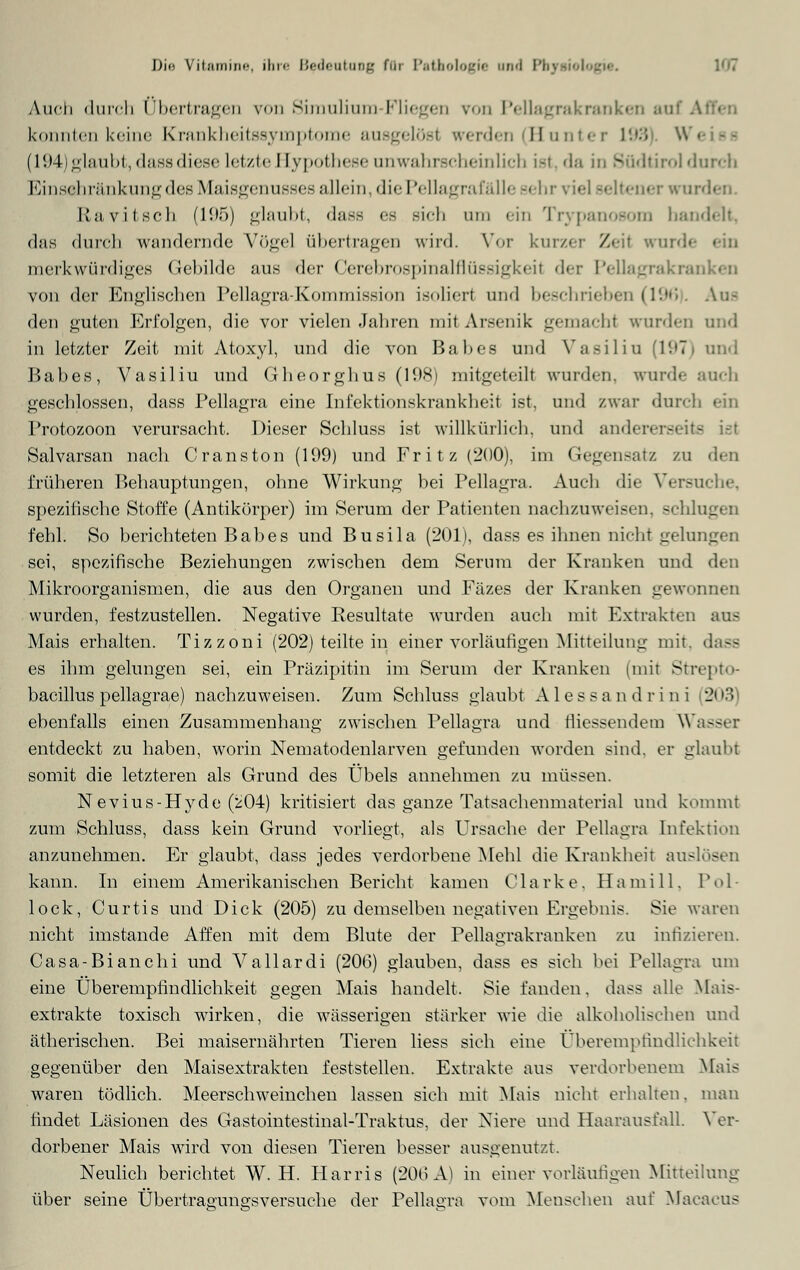 Auch durch Übertragen von Simulium Fliegen von Pellagrakranken auf ' konnten keine Krankheitssyinptome ausgelöst werden (Hunter 193 W< (194) glaubt, flassdiese letzte I lypothcse anwahrscheinlich ist, da in Südtirol durch Einsehränkungdes Maisgenusses allein, die Pellagrafälle sehr viel seltener wurden. Ravitsch (195) glaubt, dase es sich um ein Trypanosom handelt, das durch wandernde Vögel übertragen wird. Vor kurzer Zeil wurde ein merkwürdiges Gebilde aus der Cerebrospinalflüssigkeit der Pellagrakranken von der Englischen Pellagra-Kommission isolier! und beschrieben (196). An- den guten Erfolgen, die vor vielen Jahren mit Arsenik gemach! wurden und in letzter Zeit mit Atoxyl, und die von Babes und Vasiliu (1971 und Babes, Vasiliu und Gheorghus (19Ki mitgeteilt wurden, wurde auch geschlossen, dass Pellagra eine Infektionskrankheit ist, und zwar durch ein Protozoon verursacht. Dieser Schluss ist willkürlich, und andererseits Salvarsan nach Cranston (199) und Fritz (200), im Gegensatz zu den früheren Behauptungen, ohne Wirkung bei Pellagra. Auch die Versuche, spezifische Stoffe (Antikörper) im Serum der Patienten nachzuweisen, seh. fehl. So berichteten Babes und Busila (201), dass es ihnen nicht gelungen sei, spezifische Beziehungen zwischen dem Serum der Kranken und den Mikroorganismen, die aus den Organen und Fäzes der Kranken gewonnen wurden, festzustellen. Negative Resultate wurden auch mit Extrakten aus Mais erhalten. Tizzoni (202) teilte in einer vorläufigen Mitteilung mit. dass es ihm gelungen sei, ein Präzipitin im Serum der Kranken (mit Strepto- bacillus pellagrae) nachzuweisen. Zum Schluss glaubt Alessandrini 203 ebenfalls einen Zusammenhang zwischen Pellagra und tiiessendem Wasser entdeckt zu haben, worin Nematodenlarven gefunden worden sind, er glaubt somit die letzteren als Grund des Übels annehmen zu müssen. Nevius-Hyde (^04) kritisiert das ganze Tatsachenmaterial und kommt zum Schluss, dass kein Grund vorliegt, als Ursache der Pellagra Infektion anzunehmen. Er glaubt, dass jedes verdorbene Mehl die Krankheit auslösen kann. In einem Amerikanischen Bericht kamen Cla rk e, II a m i 11. Pol- lock, Curtis und Dick (205) zu demselben negativen Ergebnis. Sie waren nicht imstande Affen mit dem Blute der Pellagrakranken zu infizieren. Casa-Bianchi und Vallardi (200) glauben, dass es sich bei Pellagra um eine Überempfindlichkeit gegen Mais handelt. Sie fanden, dass alle Mais- extrakte toxisch wirken, die wässerigen stärker wie die alkoholischen und ätherischen. Bei maisernährten Tieren liess sieh eine Überempfindlichkeit gegenüber den Maisextrakten feststellen. Extrakte aus verdorbenem Mais waren tödlich. Meerschweinchen lassen sich mit Mais nicht erhalten, man findet Läsionen des Gastomtestinal-Traktus, der Niere und Haarausfall. Ver- dorbener Mais wird von diesen Tieren besser ausgenutzt. Neulich berichtet W. H. Harris (206 A) in einer vorläufigen Mitteilung über seine Übertraeungsversuche der Pellagra vom Menschen auf Macacus