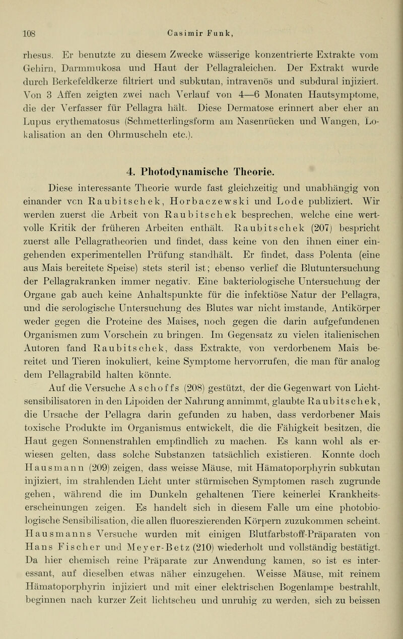 rhesus. Er benutzte zu diesem Zwecke wässerige konzentrierte Extrakte vom Gehirn, Darmniukosa und Haut der PeUagraleichen. Der Extrakt wurde durch Berkefeldkerze filtriert und subkutan, intravenös und subdural injiziert. Von 3 Affen zeigten zwei nach Verlauf von 4—6 Monaten Hautsymptome, die der Verfasser für Pellagra hält. Diese Dermatose erinnert aber eher an Lupus erythematosus (Schmetterlingsform am Nasenrücken und Wangen, Lo- kalisation an den Ohrmuscheln etc.). 4. Photodynamische Theorie. Diese interessante Theorie wurde fast gleichzeitig und unabhängig von einander vcn Raubitschek, Horbaczewski und Lode publiziert. Wir werden zuerst die Arbeit von Raubitschek besprechen, welche eine wert- volle Kritik der früheren Arbeiten enthält. Raubitschek (207) bespricht zuerst alle Pellagratheorien und findet, dass keine von den ihnen einer ein- gehenden experimentellen Prüfung standhält. Er findet, dass Polenta (eine aus Mais bereitete Speise) stets steril ist; ebenso verlief die Blutuntersuchung der Pellagrakranken immer negativ. Eine bakteriologische Untersuchung der Organe gab auch keine Anhaltspunkte für die infektiöse Natur der Pellagra, und die serologische Untersuchung des Blutes war nicht imstande, Antikörper weder gegen die Proteine des Maises, noch gegen die darin aufgefundenen Organismen zum Vorschein zu bringen. Im Gegensatz zu vielen italienischen Autoren fand Raubitschek, dass Extrakte, von verdorbenem Mais be- reitet und Tieren inokuliert, keine Symptome hervorrufen, die man für analog dem Pellagrabild halten könnte. Auf die Versuche Aschoffs (208) gestützt, der die Gegenwart von Licht- sensibilisatoren in den Lipoiden der Nahrung annimmt, glaubte Raubitschek, die Ursache der Pellagra darin gefunden zu haben, dass verdorbener Mais toxische Produkte im Organismus entwickelt, die die Fähigkeit besitzen, die Haut gegen Sonnenstrahlen empfindlich zu machen. Es kann wohl als er- wiesen gelten, dass solche Substanzen tatsächlich existieren. Konnte doch Hausmann (209) zeigen, dass weisse Mäuse, mit Hämatoporphyrin subkutan injiziert, im strahlenden Licht unter stürmischen Symptomen rasch zugrunde gehen, während die im Dunkeln gehaltenen Tiere keinerlei Krankheits- erscheinungen zeigen. Es handelt sich in diesem Falle um eine photobio- logische Sensibilisation, die allen fluoreszierenden Körpern zuzukommen scheint. Hausmanns Versuche wurden mit einigen Blutfarbstoff-Präparaten von Hans Fischer und Meyer-Betz (210) wiederholt und vollständig bestätigt, Da hier chemisch reine Präparate zur Anwendung kamen, so ist es inter- essant, auf dieselben etwas näher einzugehen. Weisse Mäuse, mit reinem Hämatoporphyrin injiziert und mit einer elektrischen Bogenlampe bestrahlt, beginnen nach kurzer Zeit lichtscheu und unruhig zu werden, sich zu beissen
