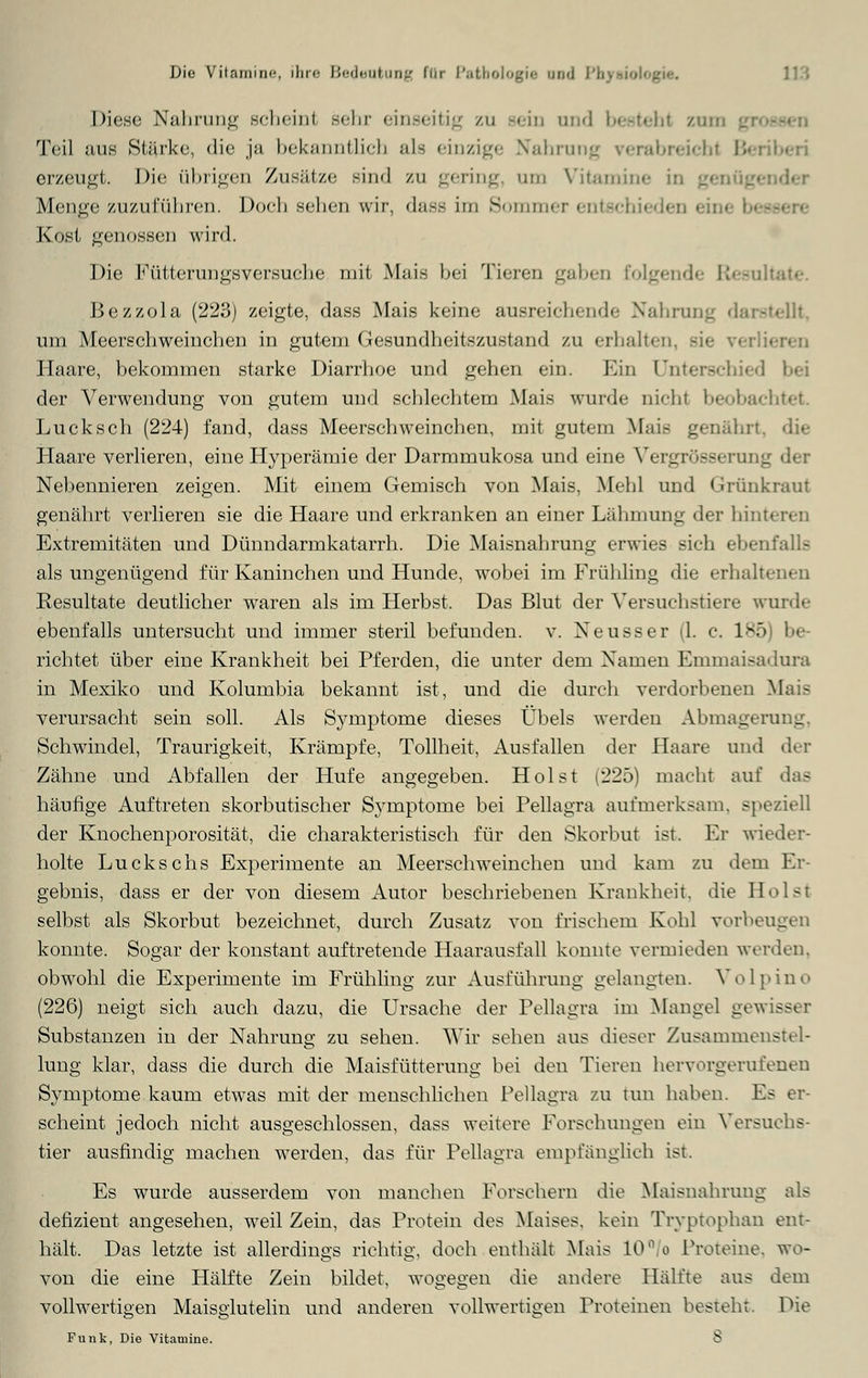 Die Vitamin«, ilir« \',<-<U:\i\nirj für l'.ii od PhjTMOl« Diese Nahrung schein! sehr einseitig zu sein und besteht zun Teil aus Starke, die ja bekanntlich als einzige Nahrung erabreicbi Beriberi erzeugt. Die (ihrigen Zusätze sind zu gering um Vitamine in Menge zuzuführen. Doch sehen wir, dass im Sommer entschieden eil • Kost genossen wird. Die Fütterungsversuche mit Mais bei Tieren gaben folgende R Bezzola (223) zeigte, dass Mais keine ausreichende Nahrung darstellt, um Meerschweinchen in gutem Gesundheitszustand zu erhalten, Haare, bekommen starke Diarrhoe und gehen ein. Ein Unterschied bei der Verwendung von gutem und schlechtem Mais wurde nicht beobachtet. Lucksch (224) fand, dass Meerschweinchen, mit gutem Mais genährt, die Haare verlieren, eine Hyperämie der Darmmukosa und eine Vergrößerung Nebennieren zeigen. Mit einem Gemisch von Mais, Mehl und Grünkraui genährt verlieren sie die Haare und erkranken an einer Lähmung der hinteren Extremitäten und Dünndarmkatarrh. Die Maisnahrung erwies sich ebenfalls als ungenügend für Kaninchen und Hunde, wobei im Frühling die erhalt« Resultate deutlicher waren als im Herbst. Das Blut der Versuchstiere wurde ebenfalls untersucht und immer steril befunden, v. Xeusser (1. c. 185) be- richtet über eine Krankheit bei Pferden, die unter dem Namen Emmaisadura in Mexiko und Kolumbia bekannt ist, und die durch verdorbenen Mais verursacht sein soll. Als Symptome dieses Übels werden Abmagerung, Schwindel, Traurigkeit, Krämpfe, Tollheit, Ausfallen der Haare und der Zähne und Abfallen der Hufe angegeben. Holst (225) macht auf das häufige Auftreten skorbutischer Symptome bei Pellagra aufmerksam, speziell der Knochenporosität, die charakteristisch für den Skorbut ist. Ehr wieder- holte Luckschs Experimente an Meerschweinchen und kam zu dem Er- gebnis, dass er der von diesem Autor beschriebenen Krankheit, die Holst selbst als Skorbut bezeichnet, durch Zusatz von frischem Kohl vorbeugen konnte. Sogar der konstant auftretende Haarausfall konnte vermieden werden, obwohl die Experimente im Frühling zur Ausführung gelangten. Volpino (226) neigt sich auch dazu, die Ursache der Pellagra im Mangel gewisser Substanzen in der Nahrung zu sehen. Wir sehen aus dieser Zusammenstel- lung klar, dass die durch die Maisfütterung bei den Tieren hervorgerufenen Symptome kaum etwas mit der menschlichen Pellagra zu tun haben. Es er- scheint jedoch nicht ausgeschlossen, dass weitere Forschungen ein Versuchs- tier ausfindig machen werden, das für Pellagra empfänglich ist. Es wurde ausserdem von manchen Forsehern die Maisnahrung als defizient angesehen, weil Zein, das Protein des Maises, kein Tryptophan ent- hält. Das letzte ist allerdings richtig, doch enthält Mais 10°/o Proteine, wo- von die eine Hälfte Zein bildet, wogegen die andere Hälfte aus dem vollwertigen Maisglutelin und anderen vollwertigen Proteinen bestehr. Die Funk, Die Vitamine. 8