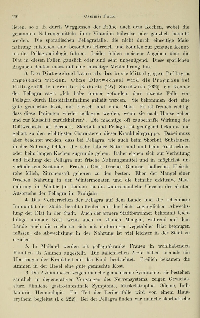 lieren, so z. B. durch Weggiessen der Brühe nach dem Kochen, wobei die genannten Nahrungsmitteln ihrer Vitamine teilweise oder gänzlich beraubt werden. Die sporadischen Pellagrafalle, die nicht durch einseitige Mais- nahrung entstehen, sind besonders lehrreich und könnten zur genauen Kennt- nis der Pellagraätiologie führen. Leider fehlen meistens Angaben über die Diät in diesen Fällen gänzlich oder sind sehr ungenügend. Diese spärlichen Angaben deuten meist auf eine einseitige Mehlnahrung hin. 3. Der Diätwechsel kann als das beste Mittel gegen Pellagra angesehen werden. Ohne Diätwechsel wird die Prognose bei Pellagraf alle n ernster [Roberts (227), Sandwith .(232)], ein Kenner der Pellagra sagt: „Ich habe immer gefunden, dass rezente Fälle von Pellagra durch Hospitalaufnahme geheilt werden. Sie bekommen dort eine gute gemischte Kost, mit Fleisch und ohne Mais. Es ist freilich richtig, dass diese Patienten wieder pellagrös werden, wenn sie nach Hause gehen und zur Maisdiät zurückkehren. Die mächtige, oft zauberhafte Wirkung des Diätwechsels bei Beriberi, Skorbut und Pellagra ist genügend bekannt und gehört zu den wichtigsten Charakteren dieser Krankheitsgruppe. Dabei muss aber beachtet werden, dass bei Pellagra, wie auch beim Skorbut, Substanzen in der Nahrung fehlen, die sehr labiler Natur sind und beim Austrocknen oder beim langen Kochen zugrunde gehen. Daher eignen sich zur Verhütung und Heilung der Pellagra nur frische Nahrungsmittel und in möglichst un- verändertem Zustande. Frisches Obst, frisches Gemüse, halbrohes Fleisch, rohe Milch, Zitronensaft gehören zu den besten. Eben der Mangel einer frischen Nahrung in den Wintermonaten und die beinahe exklusive Mais- nahrung im Winter (in Italien) ist die wahrscheinliche Ursache des akuten Ausbruchs der Pellagra im Frühjahr. 4. Das Vorherrschen der Pellagra auf dem Lande und die scheinbare Immunität der Städte beruht offenbar auf der leicht zugänglichen Abwechs- lung der Diät in der Stadt. Auch der ärmere Stadtbewohner bekommt leicht billige animale Kost, wenn auch in kleinen Mengen, während auf dem Lande auch die reicheren sich mit einförmiger vegetabiler Diät begnügen müssen; die Abwechslung in der Nahrung ist viel leichter in der Stadt zu erzielen. 5. In Mailand werden oft pellagrakranke Frauen in wohlhabenden Familien als Ammen angestellt. Die italienischen Arzte haben niemals ein Übertragen der Krankheit auf das Kind beobachtet. Freilich bekamen die Ammen in der Regel eine gute gemischte Kost. 6. Die Avitaminosen zeigen manche gemeinsame Symptome: sie bestehen sämtlich in degenerativen Vorgängen des Nervensystems, zeigen Gewichts- sturz, ähnliche gastro-intestinale Symptome, Muskelatrophie, Ödeme, Indi- kanurie, Hemeralopie. Ein Teil der Beriberifälle wird von einem Haut- erythem begleitet (1. c. 222). Bei der Pellagra finden wir manche skorbutische