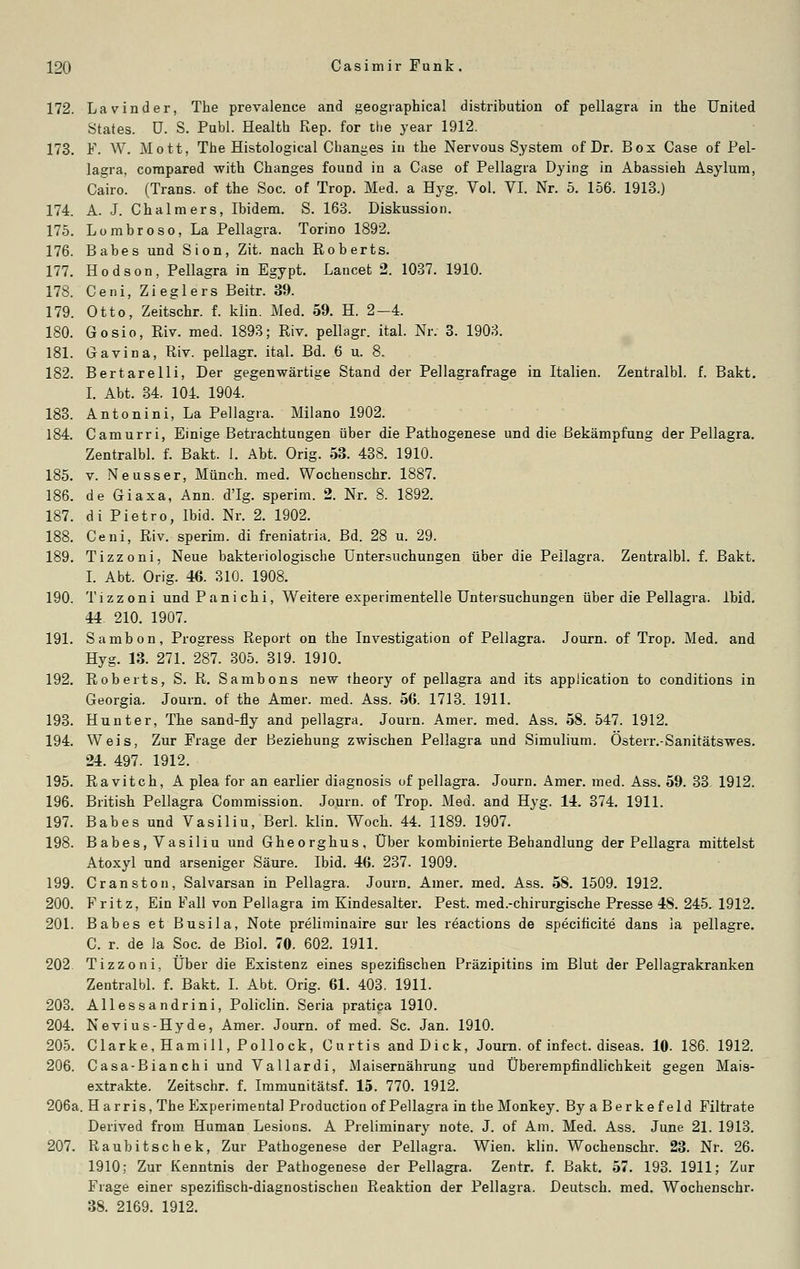 172. Lavinder, The prevalence and geographical distribution of pellagra in the United States, ü. S. Pabl. Health Rep. for the year 1912. 173. ¥. W. Mott, The Histological Changes in the Nervous System of Dr. Box Gase of Pel- lagra, corapared with Changes found in a Case of Pellagra Dying in Abassieh Asylum, Cairo. (Trans, of the Soc. of Trop. Med. a Hyg. Vol. VI. Nr. 5. 156. 1913.) 174. A. J. Chalmers, Ibidem. S. 163. Diskussion. 175. Lombroso, La Pellagra. Torino 1892. 176. Babes und Sion, Zit. nach Roberts. 177. Hodson, Pellagra in Egypt. Lancet 2. 1037. 1910. 178. Ceni, Zieglers Beitr. 39. 179. Otto, Zeitschr. f. klin. Med. 59. H. 2—4. 180. Gosio, Riv. med. 1893; Riv. pellagr. ital. Nr. 3. 1903. 181. Gavina, Riv. pellagr. ital. Bd. 6 u. 8. 182. Bertarelli, Der gegenwärtige Stand der Pellagrafrage in Italien. Zentralbl. f. Bakt. I. Abt. 34. 104. 1904. 183. Antonini, La Pellagra. Milano 1902. 184. Camurri, Einige Betrachtungen über die Pathogenese und die Bekämpfung der Pellagra. Zentralbl. f. Bakt. 1. Abt. Orig. 53. 438. 1910. 185. v. Neusser, Münch. med. Wochenschr. 1887. 186. de Giaxa, Ann. d'Ig. sperim. 2. Nr. 8. 1892. 187. di Pietro, Ibid. Nr. 2. 1902. 188. Ceni, Riv. sperim. di freniatria. Bd. 28 u. 29. 189. Tizzoni, Neue bakteriologische Untersuchungen über die Pellagra. Zentralbl. f. Bakt. I. Abt. Orig. 46. 310. 1908. 190. Tizzoni undPanichi, Weitere experimentelle Untersuchungen über die Pellagra. Ibid. 44 210. 1907. 191. Sambon, Progress Report on the Investigation of Pellagra. Journ. of Trop. Med. and Hyg. 13. 271. 287. 305. 319. 1910. 192. Roberts, S. R. Sambons new theory of pellagra and its application to conditions in Georgia. Journ. of the Amer. med. Ass. 56. 1713. 1911. 193. Hunter, The sand-fly and pellagra. Journ. Amer. med. Ass. 58. 547. 1912. 194. Weis, Zur Frage der Beziehung zwischen Pellagra und Simulium. Österr.-Sanitätswes. 24. 497. 1912. 195. Ravitch, A plea for an earlier diagnosis uf pellagra. Journ. Amer. med. Ass. 59. 33 1912. 196. British Pellagra Commission. Journ. of Trop. Med. and Hyg. 14. 374. 1911. 197. Babes und Vasiliu, Berl. klin. Woch. 44. 1189. 1907. 198. Babes, Vasiliu und Gheorghus, Über kombinierte Behandlung der Pellagra mittelst Atoxyl und arseniger Säure. Ibid. 46. 237. 1909. 199. Cranstou, Salvarsan in Pellagra. Journ. Amer. med. Ass. 58. 1509. 1912. 200. Fritz, Ein Fall von Pellagra im Kindesalter. Pest, med.-chirurgische Presse 4S. 245. 1912. 201. Babes et Busila, Note preliminaire sur les reactions de specificite dans ia pellagre. C. r. de Ja Soc. de Biol. 70. 602. 1911. 202. Tizzoni, Über die Existenz eines spezifischen Präzipitins im Blut der Pellagrakranken Zentralbl. f. Bakt. I. Abt. Orig. 61. 403. 1911. 203. Allessandrini, Policlin. Seria pratica 1910. 204. Nevius-Hyde, Amer. Journ. of med. Sc. Jan. 1910. 205. Clarke.Hamill, Pollock, Curtis and Dick, Journ. of infect. diseas. 10. 186. 1912. 206. Casa-Bianchi und Vallardi, Maisernährung und Überempfindlichkeit gegen Mais- extrakte. Zeitschr. f. Immunitätsf. 15. 770. 1912. 206a. Harris, The Experimental Production of Pellagra in the Monkey. ByaBerkefeld Filtrate Derived froni Human Lesions. A Preliminary note. J. of Am. Med. Ass. June 21. 1913. 207. Raubitschek, Zur Pathogenese der Pellagra. Wien. klin. Wochenschr. 23. Nr. 26. 1910; Zur Kenntnis der Pathogenese der Pellagra. Zentr. f. Bakt. 57. 193. 1911; Zur Frage einer spezifisch-diagnostischen Reaktion der Pellagra. Deutsch, med. Wochenschr. 38. 2169. 1912.