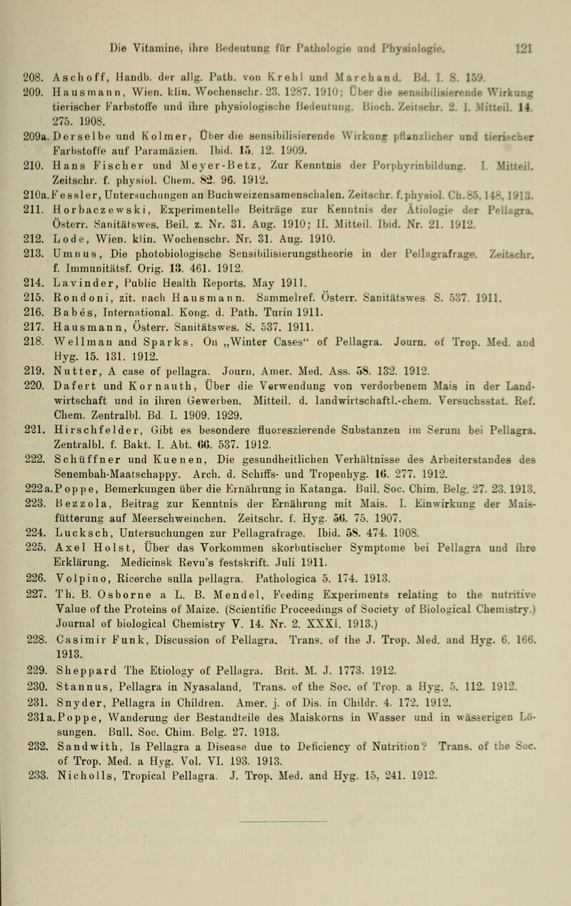 208. Asch off, Handb. der allg. Path. von Krehl und Marehand Bd I 209. Hausmann, Wien. I;lin. Wochenschr. 23. 1287. I910j rkung tierischer Farbstoffe und ihre physiologische Bedeutung. Bioch. Zeitschr. 2. 1. Mitteil. 14 275. 1908. 209a. Derselbe und Kolmer, Über die sensibilisierende Wirkung pflanzlicher un': Farbstoffe auf Paramäzien. Ibid. 16. 12. 1009. 210. Hans Fischer und M eyer-Betz, Zur Kenntnis der Pornhyrinbildung. I  Zeitschr. f. physiol. Cbem. 82. 96. 1912. 210a.Fessler, Untersuchungen an Buchweizensamenschalen. Zeitschr. f.physiol. I 211. H orbacz ewski, Experimentelle Beiträge zur Kenntnis der Ätiologie der Pf Osten-. Sanitätswes. Beil. z. Nr. 31. Aug. 1910; II. Mitteil. Ibid. Nr. 21. 1912. 212. Lode, Wien. klin. Wochenschr. Nr. 31. Aug. 1910. 213. Umnus, Die photobiologische Sensibilisierungstheorie in der Pellagrafrage. Zeitschr. f. Immunitätsf. Orig. 13. 461. 1912. 214. Lavinder, Public Health Reports. May 1911. 215. Rondoni, zit. nach Hausmann. Sammelref. Österr. Sanitätswes S. 537. 1911. 216. Babes, International. Kong. d. Path. Turin 1911. 217. Hausmann, Österr. Sanitätswes. S. 537. 1911. 218. Wellman and Sparks, On „Winter Cases of Pellagra. Journ. of Trop. Med. and Hyg. 15. 131. 1912. 219. Nutter, A case of pellagra. Journ. Amer. Med. Ass. 5S. 132. 1912. 220. Dafert und Kornauth, Über die Verwendung von verdorbenem Mais in der Land- wirtschaft und in ihren Gewerben. Mitteil. d. landwirtschaftlichem. Versuchsstat. Ref. Chem. Zentralbl. Bd. I. 1909. 1929. 221. Hirschfelder, Gibt es besondere fluoreszierende Substanzen im Serum bei Pellagra. Zentralbl. f. Bakt. I. Abt. 66. 537. 1912. 222. Schüffner und Kuenen, Die gesundheitlichen Verhältnisse des Arbeiterstandes des Senembah-Maatschappy. Arch. d. Schiffs- und Tropenhyg. 16. 277. 1912. 222a.Poppe, Bemerkungen über die Ernährung in Katanga. Bull. Soc. Chim. Belg. 27. 23. 1913. 223. Bezzola, Beitrag zur Kenntnis der Ernährung mit Mais. I. Einwirkung der Mais- fütterung auf Meerschweinchen. Zeitschr. f. Hyg. 56. 75. 1907. 224. Lucksch, Untersuchungen zur Pellagrafrage. Ibid. 58. 474. 1908. 225. Axel Holst, Über das Vorkommen skorbutischer Symptome bei Pellagra und ihre Erklärung. Medicinsk Revu's festskrift. Juli 1911. 226. Volpino, Ricerche sulla pellagra. Pathologica 5. 174. 1913. 227. Th. B. Osborne a L. B. Mendel, Feeding Experiments relatiug to the nutritive Value of the Proteins of Maize. (Scientific Proceedings of Society of Biologieal Chemistry.t Journal of biological Chemistry V. 14. Nr. 2. XXXI. 1913.) 228. Casimir Funk, Discussion of Pellagra. Trans, of the J. Trop. Med. aud Hyg. 6. 166. 1913. 229. Sheppard The Etiology of Pellagra. Brit. M. J. 1773. 1912. 230. Stannus, Pellagra in Nyasaland, Trans, of the Soc. of Trop. a Hyg. 5. 112. 1912. 231. Snyder, Pellagra in Children. Amer. j. of Dis. in Childr. 4. 172. 1912. 231a.Poppe, Wanderung der Bestandteile des Maiskorns in Wasser und in wässerigeu Lö- sungen. Bull. Soc. Chim. Belg. 27. 1913. 232. Sandwith. Is Pellagra a Disease due to Deficiency of Nutrition'? Trans, of the Soc. of Trop. Med. a Hyg.^ Vol. VI. 193. 1913. 233. Nicholls, Tropical Pellagra. J. Trop. Med. and Hyg. 15. 241. 1912.