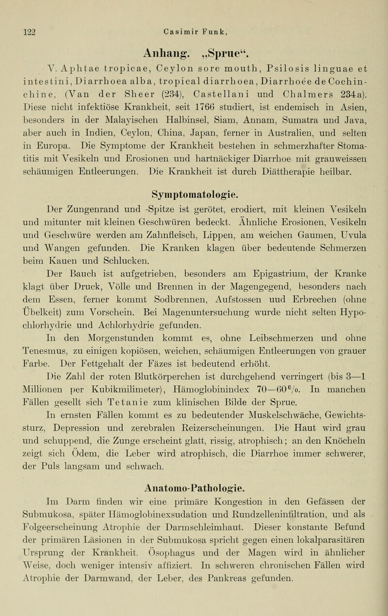 Anhang. „Sprue. V. Aphtae tropicae, Ceylon sore mouth, Psilosis linguae et intestini, Diarrhoea alba, tropical diarrhoea, Diarrhoee de Cochin- chine, (Van der Sheer (234), Castellani und Chalmers 234a). Diese nicht infektiöse Krankheit, seit 1766 studiert, ist endemisch in Asien, besonders in der Malayischen Halbinsel, Siam, Annam, Sumatra und Java, aber auch in Indien, Ceylon, China, Japan, ferner in Australien, und selten in Europa. Die Symptome der Krankheit bestehen in schmerzhafter Stoma- titis mit Vesikeln und Erosionen und hartnäckiger Diarrhoe mit grauweissen schäumigen Entleerungen. Die Krankheit ist durch Diättherapie heilbar. Symptomatologie. Der Zungenrand und -Spitze ist gerötet, erodiert, mit kleinen Vesikeln und mitunter mit kleinen Geschwüren bedeckt. Ähnliche Erosionen, Vesikeln und Geschwüre werden am Zahnfleisch, Lippen, am weichen Gaumen, Uvula und Wangen gefunden. Die Kranken klagen über bedeutende Schmerzen beim Kauen und Schlucken. Der Bauch ist aufgetrieben, besonders am Epigastrium, der Kranke klagt über Druck, Völle und Brennen in der Magengegend, besonders nach dem Essen, ferner kommt Sodbrennen, Aufstossen uud Erbrechen (ohne Übelkeit) zum Vorschein. Bei Magenuntersuchung wurde nicht selten Hypo- chlorhyclrie und Achlorhydrie gefunden. In den Morgenstunden kommt es, ohne Leibschmerzen und ohne Tenesmus, zu einigen kopiösen, weichen, schäumigen Entleerungen von grauer Farbe. Der Fettgehalt der Fäzes ist bedeutend erhöht. Die Zahl der roten Blutkörperchen ist durchgehend verringert (bis 3—1 Millionen per Kubikmilimeter), Hämoglobinindex 70—60%. In manchen Fällen gesellt sich Tetanie zum klinischen Bilde der Sprue. In ernsten Fällen kommt es zu bedeutender Muskelschwäche, Gewichts- sturz, Depression und zerebralen Reizerscheinungen. Die Haut wird grau und schuppend, die Zunge erscheint glatt, rissig, atrophisch; an den Knöcheln zeigt sich Ödem, die Leber wird atrophisch, die Diarrhoe immer schwerer, der Puls langsam und schwach. Anatomo-Pathologie. Im Darm finden wir eiue primäre Kongestion in den Gefässen der Submukosa, später Hämoglobinexsudation und Rundzelleninfiltration, und als Folgeerscheinung Atrophie der Darmschleimhaut. Dieser konstante Befund der primären Läsionen in der Submukosa spricht gegen einen lokalparasitären Ursprung der Krankheit. Ösophagus und der Magen wird in ähnlicher Weise, doch weniger intensiv affiziert. In schweren chronischen Fällen wird Atrophie der Darmwand, der Leber, des Pankreas gefunden.