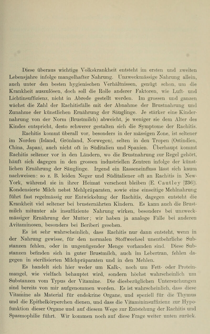 Diese überaus wichtige Volkskrankheit entsteht im ersten und zwi Lebensjahre infolge mangelhafter Nahrung. Unzweckmässige Nahrung allein. auch unter den besten hygienischen Verhältnissen, genügt schon, um die Krankheit auszulösen, doch soll die Rolle anderer Faktoren, wie Luft- und Lichtinsuffizienz, nicht in Abrede gestellt werden. Im grossen und ganzen wächst die Zahl der Rachitisfälle mit der Abnahme der Brustnahrung und Zunahme der künstlichen Ernährung der Säuglinge. Je stärker eine Kinder- nahrung von der Norm (Brustmilch) abweicht, je weniger sie dem Alter des Kindes entspricht, desto schwerer gestalten sich die Symptome der Rachitis. Rachitis kommt überall vor, besonders in der massigen Zone, ist seltener im Norden (Island, Grönland, Norwegen), selten in den Tropen (Ostindien. China, Japan), auch nicht oft in Süditalien und Spanien. Überhaupt kommt Rachitis seltener vor in den Ländern, wo die Brustnahrung zur Regel gehört, häuft sich dagegen in den grossen industriellen Zentren infolge der künst- lichen Ernährung der Säuglinge. Irgend ein Rasseneinfluss lässt sich kaum nachweisen: so z. B. leiden Neger und Süditaliener oft an Rachitis in New- York, während sie in ihrer Heimat verschont bleiben (E. Cautley [236 |. Kondensierte Milch nebst Mehlpräparaten, sowie eine einseitige Mehlnahrung führt fast regelmässig zur Entwickelung der Rachitis, dagegen entsteht die Krankheit viel seltener bei brusternährten Kindern. Es kann auch die Brust- milch mitunter als insuffiziente Nahrung wirken, besonders bei unzweck- mässiger Ernährung der Mutter; wir haben ja analoge Fälle bei anderen Avitaminosen, besonders bei Beriberi gesehen. Es ist sehr wahrscheinlich, dass Rachitis nur dann entsteht, wenn in der Nahrung gewisse, für den normalen Stoffwechsel unentbehrliche Sub- stanzen fehlen, oder in ungenügender Menge vorhanden sind. Diese Sub- stanzen befinden sich in guter Brustmilch, auch im Lebertran, fehlen da- gegen in sterilisierten Milchpräparaten und in den Mehlen. Es handelt sich hier weder um Kalk-, noch um Fett- oder Protein- mangel, wie vielfach behauptet wird, sondern höchst wahrscheinlich um Substanzen vom Typus der Vitamine. Die diesbezüglichen Untersuchungen sind bereits von mir aufgenommen worden. Es ist wahrscheinlich, dass diese Vitamine als Material für endokrine Organe, und speziell für die Thymus und die Epithelkörperchen dienen, und dass die Vitamininsuftizienz zur Hypo- funktion dieser Organe und auf diesem Wege zur Entstehung der Rachitis und Spasmophilie führt. Wir kommen noch auf diese Frage weiter unten zurück.