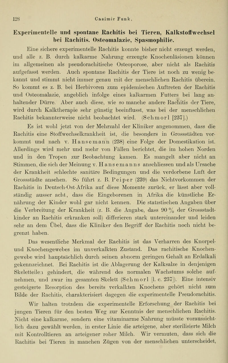 Experimentelle und spontane Rachitis bei Tieren, Kalkstoffwechsel bei Rachitis. Osteomalazie, Spasmophilie. Eine sichere experimentelle Rachitis konnte bisher nicht erzeugt werden, und alle z. B. durch kalkarme Nahrung erzeugte Knochenläsionen können im allgemeinen als pseudorachitische Osteoporose, aber nicht als Rachitis aufgefasst werden. Auch spontane Rachitis der Tiere ist noch zu wenig be- kannt und stimmt nicht immer genau mit der menschlichen Rachitis überein. So kommt es z. B. bei Herbivoren zum epidemischen Auftreten der Rachitis und Osteomalazie, angeblich infolge eines kalkarmen Futters bei lang an- haltender Dürre. Aber auch diese, wie so manche andere Rachitis der Tiere, wird durch Kalktherapie sehr günstig beeinflusst, was bei der menschlichen Rachitis bekannterweise nicht beobachtet wird. (Schmorl [237].) Es ist wohl jetzt von der Mehrzahl der Kliniker angenommen, dass die Rachitis eine Stoffwechselkrankheit ist, die besonders in Grossstädten vor- kommt und nach v. Hansemann (238) eine Folge der Domestikation ist. Allerdings wird mehr und mehr von Fällen berichtet, die im hohen Norden und in den Tropen zur Beobachtung kamen. Es mangelt aber nicht an Stimmen, die sich der Meinung v. Hansemanns anschliessen und als Ursache der Krankheit schlechte sanitäre Bedingungen und die verdorbene Luft der Grossstädte ansehen. So führt z. B. Peiper (239) das Nichtvorkommen der Rachitis in Deutsch-Ost-Afrika auf diese Momente zurück, er lässt aber voll- ständig ausser acht, dass die Eingeborenen in Afrika die künstliche Er- nährung der Kinder wohl gar nicht kennen. Die statistischen Angaben über die Verbreitung der Krankheit (z. B. die Angabe, dass 90 % der Grossstadt- kinder an Rachitis erkranken soll) differieren stark untereinander und leiden sehr an dem Übel, dass die Kliniker den Begriff der Rachitis noch nicht be- grenzt haben. Das wesentliche Merkmal der Rachitis ist das Verharren des Knorpel- und Knochengewebes im unverkalkten Zustand. Das rachitische Knochen- gewebe wird hauptsächlich durch seinen abnorm geringen Gehalt an Erdalkali gekennzeichnet. Bei Rachitis ist die Ablagerung der Kalksalze in denjenigen Skeletteilen gehindert, die während des normalen Wachstums solche auf- nehmen, und zwar im gesamten Skelett (Schmorl [1. c. 237]). Eine intensiv gesteigerte Resorption des bereits verkalkten Knochens gehört nicht zum Bilde der Rachitis, charakterisiert dagegen die experimentelle Pseudorachitis. Wir halten trotzdem die experimentelle Erforschung der Rachitis bei jungen Tieren für den besten Weg zur Kenntnis der menschlichen Rachitis. Nicht eine kalkarme, sondern eine vitaminarme Nahrung müsste voraussicht- lich dazu gewählt werden, in erster Linie die arteigene, aber sterilisierte Milch mit Kontrolltieren an arteigener roher Milch. Wir vermuten, dass sich die Rachitis bei Tieren in manchen Zügen von der menschlichen unterscheidet,