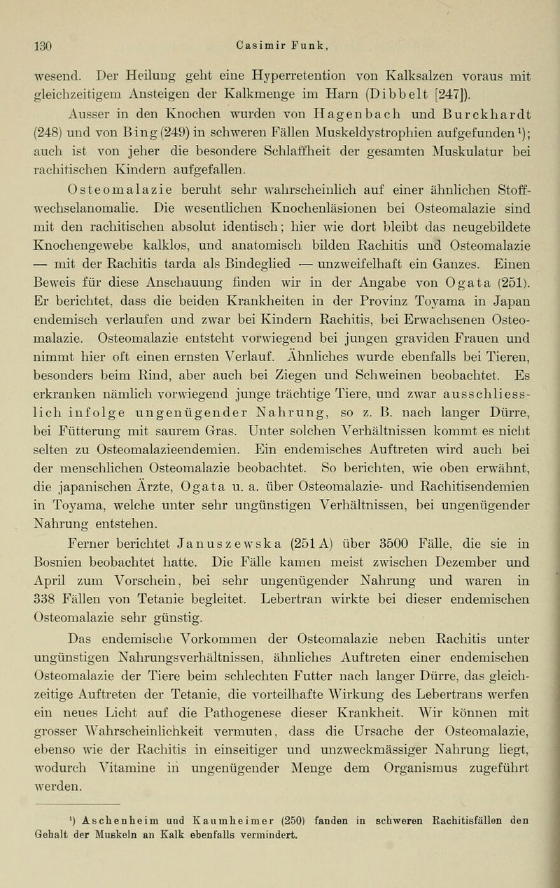 wesend. Der Heilung geht eine Hyperretention von Kalksalzen voraus mit gleichzeitigem Ansteigen der Kalkmenge im Harn (Dibbelt [247]). Ausser in den Knochen wurden von Hagenbach und Burckhardt (248) und von Bing (249) in schweren Fällen Muskeldystrophien aufgefunden1); auch ist von jeher die besondere Schlaffheit der gesamten Muskulatur bei rachitischen Kindern aufgefallen. Osteomalazie beruht sehr wahrscheinlich auf einer ähnlichen Stoff- wechselanomalie. Die wesentlichen Knochenläsionen bei Osteomalazie sind mit den rachitischen absolut identisch; hier wie dort bleibt das neugebildete Knochengewebe kalklos, und anatomisch bilden Rachitis und Osteomalazie — mit der Rachitis tarda als Bindeglied — unzweifelhaft ein Ganzes. Einen Beweis für diese Anschauung finden wir in der Angabe von Ogata (251). Er berichtet, dass die beiden Krankheiten in der Provinz Toyama in Japan endemisch verlaufen and zwar bei Kindern Rachitis, bei Erwachsenen Osteo- malazie. Osteomalazie entsteht vorwiegend bei jungen graviden Frauen und nimmt hier oft einen ernsten Verlauf. Ahnliches wurde ebenfalls bei Tieren, besonders beim Rind, aber auch bei Ziegen und Schweinen beobachtet, Es erkranken nämlich vorwiegend junge trächtige Tiere, und zwar ausschliess- lich infolge ungenügender Nahrung, so z. B. nach langer Dürre, bei Fütterung mit saurem Gras. Unter solchen Verhältnissen kommt es nicht selten zu Osteomalazieendemien. Ein endemisches Auftreten wird auch bei der menschlichen Osteomalazie beobachtet. So berichten, wie oben erwähnt, die japanischen Arzte, Ogata u. a. über Osteomalazie- und Rachitisendemien in Toyama, welche unter sehr ungünstigen Verhältnissen, bei ungenügender Nahrung entstehen. Ferner berichtet Januszewska (251A) über 3500 Fälle, die sie in Bosnien beobachtet hatte. Die Fälle kamen meist zwischen Dezember und April zum Vorschein, bei sehr ungenügender Nahrung und waren in 338 Fällen von Tetanie begleitet. Lebertran wirkte bei dieser endemischen Osteomalazie sehr günstig. Das endemische Vorkommen der Osteomalazie neben Rachitis unter ungünstigen Nahrungsverhältnissen, ähnliches Auftreten einer endemischen Osteomalazie der Tiere beim schlechten Futter nach langer Dürre, das gleich- zeitige Auftreten der Tetanie, die vorteilhafte Wirkung des Lebertrans werfen ein neues Licht auf die Pathogenese dieser Krankheit. Wir können mit grosser Wahrscheinlichkeit vermuten, dass die Ursache der Osteomalazie, ebenso wie der Rachitis in einseitiger und unzweckmässiger Nahrung liegt, wodurch Vitamine in ungenügender Menge dem Organismus zugeführt werden. ') Aschenheim und Kaumheimer (250) fanden in schweren Rachitisfällen den Gehalt der Muskeln an Kalk ebenfalls vermindert.