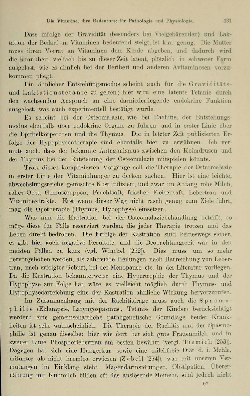 Dasa infolge der Gravidität (besonders bei Vielgebärenden) und I tation der Bedarf an Vitaminen bedeutend steigt, isl klar genug We Mutter tiiuss ihren Vorral an Vitaminen dem Kinde abgeben, and dadurch wird die Krankheit, vielfach bis zu dieser Zeit latent, plötzlich in schwerer Form ausgelöst, wie es ähnlich bei der Beriberi und anderen Avitaminosen vorzu- kommen pflegt. Ein ähnlicher Entstehungsmodus scheint auch für die Gravidii - und Laktation stetanie zu gelten; hier wird eine latente Tetanie durch den wachsenden Anspruch an eine darniederliegende endokrine Punktion ausgelöst, was auch experimentell bestätigt wurde. Es scheint bei der Osteomalazie, wie bei Rachitis, der Entsteh . modus ebenfalls über endokrine Organe zu führen und in erster Linie über die Epithelkörperchen und die Thymus. Die in letzter Zeit publizierten Er- folge der Hypophysentherapie sind ebenfalls hier zu erwähnen. Ich ver- mute auch, dass der bekannte Antagonismus zwischen den Keimdrüsen und der Thymus bei der Entstehung der Osteomalazie mitspielen könnte. Trotz dieser komplizierten Vorgänge soll die Therapie der Osteomalazie in erster Linie den Vitaminhunger zu decken suchen. Hier ist eine leichte, abwechslungsreiche gemischte Kost indiziert, und zwar im Anfang rohe Milch, rohes Obst, Gemüsesuppen, Fruchtsaft, frischer Fleischsaft. Lebertran und Vitaminextrakte. Erst wenn dieser Weg nicht rasch genug zum Ziele führt, mag die Opotherapie (Thymus, Hypophyse) einsetzen. Was nun die Kastration bei der Osteomalaziebehandiung betrifft, so möge diese für Fälle reserviert werden, die jeder Therapie trotzen und das Leben direkt bedrohen. Die Erfolge der Kastration sind keineswegs sicher, es gibt hier auch negative Resultate, und die Beobachtungszeit war in den meisten Fällen zu kurz (vgl. Wmekel [252]). Dies muss um so mehr hervorgehoben werden, als zahlreiche Heiluugen nach Darreichung von Leber- tran, nach erfolgter Geburt, bei der Menopause etc. in der Literatur vorliegen. Da die Kastration bekannterweise eine Hypertrophie der Thymus und der Hypophyse zur Folge hat, wäre es vielleicht möglich durch Thymus- und Hypophysedarreichung eine der Kastration ähnliche Wirkung hervorzurufen. Im Zusammenhang mit der Rachitisfrage muss auch die S p a s m o - p h i 1 i e (Eklampsie, Laryngospasmus , Tetanie der Kinder) berücksichtigt werden; eine gemeinschaftliche pathogenetische Grundlage beider Krank- heiten ist sehr wahrscheinlich. Die Therapie der Rachitis und der Spasmo- philie ist genau dieselbe: hier wie dort hat sich gute Frauenmilch und in zweiter Linie Phosphorlebertran am besten bewährt (vergl. Tiemich [253]). Dagegen hat sich eine Hungerkur, sowie eine milchfreie Diät d. i. Mehle, mitunter als nicht harmlos erwiesen (Zybell [254]), was mit unseren Ver- mutungen im Einklang steht, Magendarmstörungen, Obstipation, t herer- nährung mit Kuhmilch bilden oft das auslösende Moment, sind jedoch nicht 9*