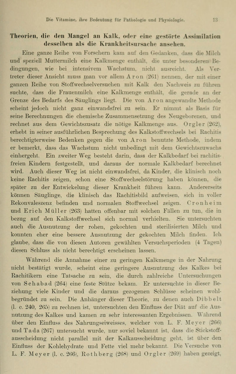 Theorien, die den Mangel an Kalk, oder eine gestörte Assimilation desselben als die Krankheitsursache ansehen Eine ganze Reihe von Forschem kam au und speziell Muttermilch eine Kalkmenge enthält, die ontei dingungen, wie bei intensivem Wachstum, nicht ausreicht treter dieser Ansicht muss man vor allem Aron 261 nennen der mit ganzen Reihe von Stoffwechselversuchen mit Kalk - □ führen suchte, dass die Frauenmilch eine Kalkmenge enthält, die gerade a: Grenze des Bedarfs des Säuglings liegt. Die von Aron angewandte Me scheint jedoch nicht ganz einwandsfrei zu sein. Er nimmt i - - seine Berechnungen die chemische Zusammensetzung des Neugelx »reuen, und rechnet aus dem Gewichtszusatz die nötige Kalkmenge aus. Orgler 2 - erhebt in seiner ausführlichen Besprechung des Kalkstoffwechsels hei Rachitis berechtigterweise Bedenken gegen die von Aron benutzte Methode, indem er bemerkt, dass das Wachstum nicht unbedingt mit dem Gewichtszuwachs einhergeht. Ein zweiter Weg besteht darin, dass der Kalkbedarf bei rachitis- freien Kindern festgestellt, und daraus der normale Kalkbedarf berechnet wird. Auch dieser Weg ist nicht einwandsfrei. da Kinder, die klinisch noch keine Rachitis zeigen, schon eine Stoffwechselstörvmg haben können, die später zu der Entwicklung dieser Krankheit führen kann. Andererseits können Säuglinge, die klinisch das Rachitisbild aufweisen, sich in voller Rekonvaleszenz befinden und normalen Stoffwechsel zeigen. C r o n h e i m und Erich Müller (263) hatten offenbar mit solchen Fällen zu tun. die in bezug auf den Kalkstoffwechsel sich normal verhielten. Sie untersuchten auch die Ausnutzung der rohen, gekochten und sterilisierten Milch und konnten eher eine bessere Ausnutzung der gekochten Milch rinden. Ich glaube, dass die vou diesen Autoren gewählten Versuchsperioden 4 T; _ diesen Schluss als nicht berechtigt erscheinen lassen. Während die Annahme einer zu geringen Kalkmenge in der Nahrang nicht bestätigt wurde, scheint eine geringere Ausnutzung des Kalkes bei Rachitikern eine Tatsache zu sein, die durch zahlreiche Untersuchungen von Seh ab ad (264) eine feste Stütze bekam. Er untersuchte in dieser Be- ziehung viele Kinder und die daraus gezogenen Schlüsse scheinen wohl- begründet zu sein. Die Anhänger dieser Theorie, zu denen auch Dibbelt (1. c. 240, 265) zu rechnen ist, untersuchten den Einfluss der Diät auf die Aus- nutzung des Kalkes und kamen zu sehr interessanten Ergebnissen. Während über den Einfluss des Nahrungseiweisses, welcher von L. F. Meyer 266 und Tada (267) untersucht wurde, nur soviel bekannt ist. dass die Stickstoff- ausscheidung nicht parallel mit der Kalkausscheidung geht, ist über den Einfluss der Kohlehydrate und Fette viel mehr bekannt. Die Versuche von L. F. Meyer (1. c. 266), Rothberg (268) und Orgler 269 haben gezeigt.