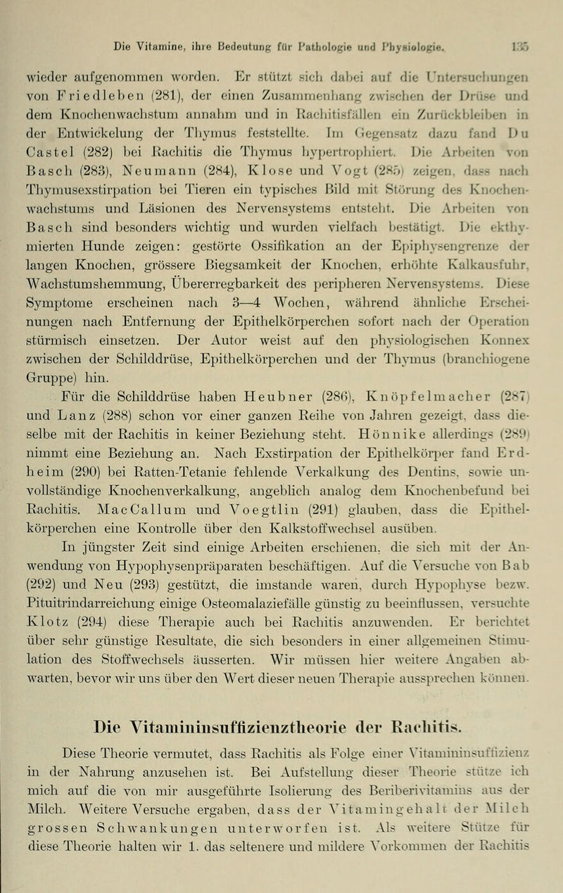 Dio Vitamine, ihio Jioflf-utiimu für Pathologie Bod PbjtMt wiederaufgenommen worden. Er sttitzl 3ich dabei auf die Untersuchu von Friedleben (281), der einen Zusammenhang zwischen der Drüse and dem Knochenwaelistum annahm und in Rachitisfällen ein Zurückbleiben in der Entwickelung der Thymus feststellte. Im Gegensatz dazu fand I>u Castel (282) bei Rachitis die Thymus hypertrophiert. Die Arbeiten von Basch (283), Neumann (284), Klose und Vogt (285 zeigen dass nach Thymusexstirpation bei Tieren ein typisches Bild mit Störung dee Knochen- wachstums und Läsionen des Nervensystems entsteht. Die Arbeiten von Basch sind besonders wichtig und wurden vielfach bestätigt. Die ekthy- mierten Hunde zeigen: gestörte Ossifikation an der Epiphysengrenz< langen Knochen, grössere Biegsamkeit der Knochen, erhöhte Kaikau-fuhr. Wachstumshemmung, Übererregbarkeit des peripheren Nervensystems. Diese Symptome erscheinen nach 3—4 Wochen, während ähnliche Erschei- nungen nach Entfernung der Epithelkörperchen sofort nach der Operation stürmisch einsetzen. Der Autor weist auf den physiologischen Konnex zwischen der Schilddrüse, Epithelkörperchen und der Thymus (branchiogene Gruppe) hin. Für die Schilddrüse haben Heubner (286), Knöpfelmacher (2*7 und Lanz (288) schon vor einer ganzen Reihe von Jahren gezeigt, dass die- selbe mit der Rachitis in keiner Beziehung steht. Hönnike allerding- (289 nimmt eine Beziehung an. Nach Exstirpation der Epithelkörper fand Erd- heim (290) bei Ratten-Tetanie fehlende Verkalkung des Dentins, sowie un- vollständige Knochenverkalkung, angeblich analog dem Knochenbefund bei Rachitis. MacCallum und Voegtlin (291) glauben, dass die Epithel- körperchen eine Kontrolle über den Kalkstoffwechsel ausüben. In jüngster Zeit sind einige Arbeiten erschienen, die sich mit der An- wendung von Hypophysenpräparaten beschäftigen. Auf die Versuche von Bab (292) und Neu (293) gestützt, die imstande waren, durch Hypophyse bezw. Pituitrindarreichung einige Osteomalaziefälle günstig zu beeinflussen, versuchte Klotz (294) diese Therapie auch bei Rachitis anzuwenden. Er berichtet über sehr günstige Resultate, die sich besonders in einer allgemeinen Stimu- lation des Stoffwechsels äusserten. Wir müssen hier weitere Angaben ab- warten, bevor wir uns über den Wert dieser neuen Therapie aussprechen können. Die Vitamininsuffizienztheorie der Rachitis. Diese Theorie vermutet, dass Rachitis als Folge einer Vitamininsuffizienz in der Nahrung anzusehen ist. Bei Aufstellung dieser Theorie stütze ich mich auf die von mir ausgeführte Isolierung des Beriberivitamins aus der Milch. Weitere Versuche ergaben, dass der V i t a m i n g e halt der Mil c h grossen Schwankungen unterworfen ist. Als weitere Stütze für diese Theorie halten wir 1. das seltenere und mildere Vorkommen der Rachitis