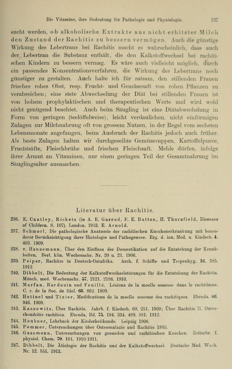 glicht worden, ob alkoholische Extrakte aue Dicht erhitzter Milch den Zustand der Rachitis zu bessern permögen. Auch die gün Wirkung des Lebertrans bei Rachitis macht es wabr.-'-boinlifb. <i, der Lebertran die Substanz enthält, die den KalkstofCwechsel bei rachiti- schen Kindern zu bessern permag. Ls wäre auch vielleicht möglich, durch ein passendes Konzentrationsverfabren, die Wirkung des Lebertrans Doch günstiger zu gestalten. Aucli halte ich für ratsam, den stillenden Fi irisches robes Obst, resp. Frucht- und Gemüsesaft von rohen Pflanzen zu verabreichen; eine stete Abwechselung der Diät bei .stillenden Frau« von hohem prophylaktischen und therapeutischen Werte und wird w«.hl nicht genügend beachtet. Auch beim Säugling ist eine Diätabwechslung in Form von geringen (teelöffelweise), leicht verdaulichen, nicht einförm _ Zulagen zur Milchnahrung oft von grossem Nutzen, in der Regel vom sechsten Lebensmonate angefangen, beim Ausbruch der Rachitis jedoch auch früher. Als beste Zulagen halten wir durchgeseihte Gemüsesuppen, Kartoffelpüree, Fruchtsäfte, Fleischbrühe und frischen Fleischsaft. Mehle dürfen, infolge ihrer Armut an Vitaminen, nur einen geringen Teil der Gesamtnahrung im Säuglingsalter ausmachen. Literatur über Rachitis. 236. E. Cautley, Rickets (in A. E. Garrod, F. E. Batten, H. Thursfield, Diseases of Children. S. 107). London. 1913. E. Arnold. 237. Schmor], Die pathologische Anatomie der rachitischen Knochenerkrankung mit beson- derer Berücksichtigung ihrer Histologie und Pathogenese. Erg. d. inn. Med. u. Kindern. 4. 403. 1909. 238. v. Hansemann, Über den Einfluss der Domestikation auf die Entstehung der Krank- heiten. Berl. klin. Wochenschr. Nr. 20 u. 21. 1906. 239. P ei per, Rachitis in Deutsch-Ostafrika. Arch. f. Schiffs- und Tropenhyg. 1<; 1912 240. Dibbelt, Die Bedeutung der Kalkstoffwechselstörungen für die Entstehung der Rachitis. Münch. med. Wochenschr. 57. 2121. 2186. 1910. 241. Marfan, Bardouin und Feuille. Lesions de la moelle osseuse dans le rachitisine. C. r. de la Soc. de ßiol. 66. 862. 1909. 242. Hutinel und Tixier, Modifications de la moelle osseuse des rachitiques. Ebenda. 66. 946. 1909. 243. Kassowitz, Über Rachitis. Jahrb. f. Kinderh. 69. 251. 1909; Über Rachitis 11. Osteo- chondritis rachitica. Ebenda. Bd. 75. 194. 334. 489. 581. 1912. 244. Heubner, Lehrbuch der Kinderheilkunde. Leipzig 1906. 245. Po miner, Untersuchungen über Osteomalazie und Rachitis 1SS5. 246. Gassmann, Untersuchungen von gesunden und rachitischen Knochen. Zeitsehr. f. physiol. Chem. 70. 161. 1910 1911. 247. Dibbelt, Die Ätiologie der Rachitis und der Kalkstoffwechsel. Deutsche Med. Woch. Nr. 12. 551. 1913.