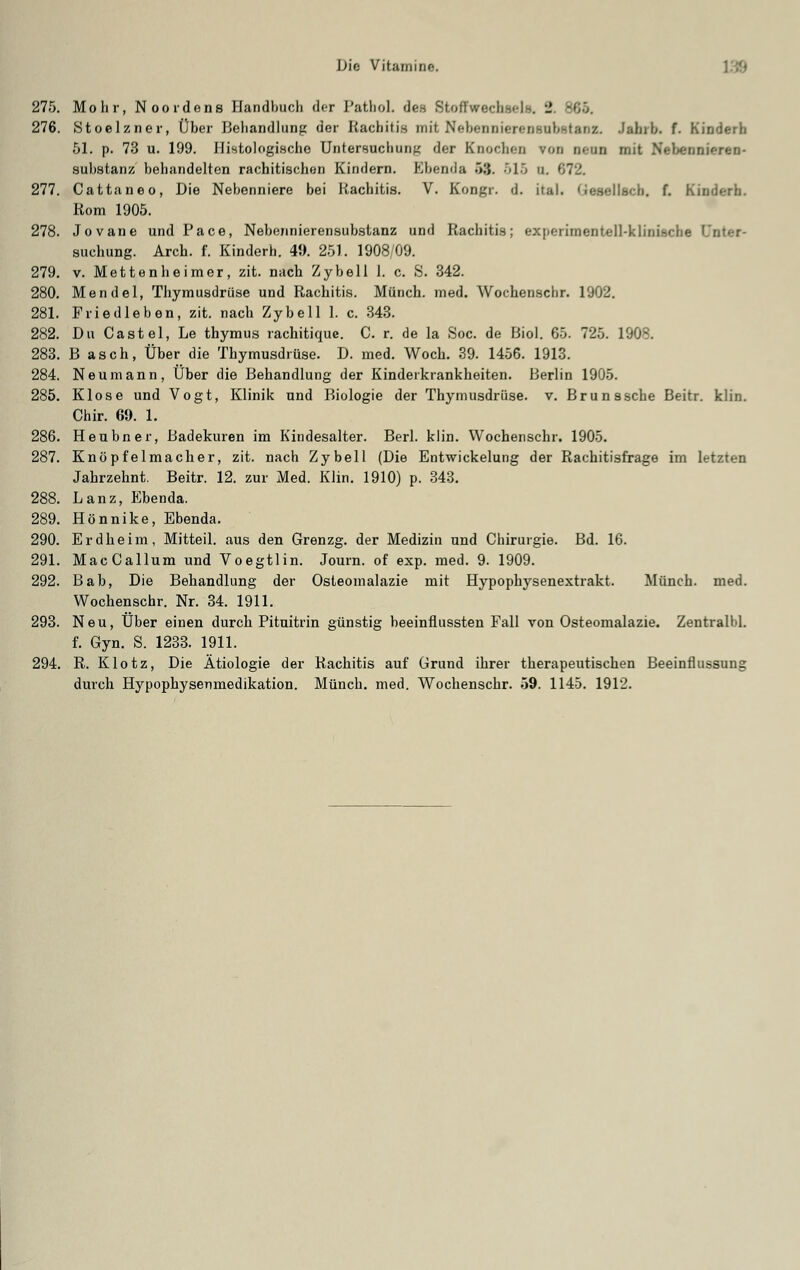 275. Mohr, Noordens Handbuch der PatboL des Stoffwechsel», S. 365. 276. Stoelzner, Über Behandlung der Rachitis mit Nebennierensnbstanz. •fahib. f. Kinderh 51. p. 73 u. 199. Histologische Untersuchung der Knochen von Denn mit Nebennieren- substanz behiindelten rachitischen Kindern. Ebenda 53. 515 u 277. Cattaneo, Die Nebenniere bei Rachitis. V. Kongr. d. ital. Qesellacb. f. Kinderb. Rom 1905. 278. Jovane und Pace, Neberinierensubstanz und Rachitis; experimentell-klinische ' suchung. Arch. f. Kinderh. 49. 251. 1908/09. 279. v. Mettenheimer, zit. nach Zybell 1. c. S. 342. 280. Mendel, Thymusdrüse und Rachitis. Münch. med. Wochenschr. 1902. 281. Friedleben, zit. nach Zybell 1. c. 343. 282. Du Castel, Le thymus rachitique. C. r. de la Soc. de Bio!. 65. 725. 1908. 283. B asch, Über die Thymusdrüse. D. med. Woch. 39. 1456. 1913. 284. Neumann, Über die Behandlung der Kinderkrankheiten. Berlin 1905. 285. Klose und Vogt, Klinik und Biologie der Thymusdrüse, v. Bru nasche Beitr. klin. Chir. 69. 1. 286. Heubner, Badekuren im Kindesalter. Berl. klin. Wochenschr. 1905. 287. Knöpfelmacher, zit. nach Zybell (Die Entwickelung der Rachitisfrage im letzten Jahrzehnt. Beitr. 12. zur Med. Klin. 1910) p. 343. 288. Lanz, Ebenda. 289. Hönnike, Ebenda. 290. Erdheim, Mitteil, aus den Grenzg. der Medizin und Chirurgie. Bd. 16. 291. MacCallum und Voegtlin. Journ. of exp. med. 9. 1909. 292. Bab, Die Behandlung der Osteomalazie mit Hypophysenextrakt. Münch. med. Wochenschr. Nr. 34. 1911. 293. Neu, Über einen durch Pituitrin günstig beeinflussten Fall von Osteomalazie. Zentralbl. f. Gyn. S. 1233. 1911. 294. R. Klotz, Die Ätiologie der Rachitis auf Grund ihrer therapeutischen Beeinflussung durch Hypophysenmedikation. Münch. med. Wochenschr. 59. 1145. 1912.