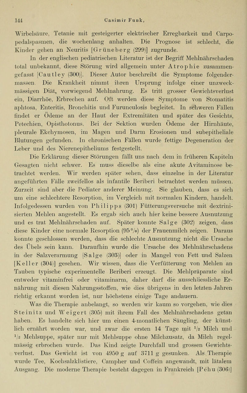 Wirbelsäure, Tetanie mit gesteigerter elektrischer Erregbarkeit und Carpo- pedalspasmen, die wochenlang anhalten. Die Prognose ist schlecht, die Kinder gehen an Neuritis [Grüneberg (299)] zugrunde. In der englischen pediatrischen Literatur ist der Begriff Mehlnährschaden total unbekannt, diese Störung wird allgemein unter Atrophie zusammen- gefasst [Cautley (300)]. Dieser Autor beschreibt die Symptome folgender- massen. Die Krankheit nimmt ihren Ursprung infolge einer unzweck- mässigen Diät, vorwiegend Mehlnahrung. Es tritt grosser Gewichtsverlust ein, Diarrhöe, Erbrechen auf. Oft werden diese Symptome von Stomatitis aphtosa, Enteritis, Bronchitis und Furunculosis begleitet. In schweren Fällen findet er Ödeme an der Haut der Extremitäten und später des Gesichts, Petechien, Opisthotonus. Bei der Sektion wurden Ödeme der Hirnhäute, pleurale Ekchymosen, im Magen und Darm Erosionen und subepitheliale Blutungen gefunden. In chronischen Fällen wurde fettige Degeneration der Leber und des Nierenepitheliums festgestellt. Die Erklärung dieser Störungen fällt uns nach dem in früheren Kapiteln Gesagten nicht schwer. Es muss dieselbe als eine akute Avitaminose be- trachtet werden. Wir werden später sehen, dass einzelne in der Literatur angeführten Fälle zweifellos als infantile Beriberi betrachtet werden müssen. Zurzeit sind aber die Pediater anderer Meinung. Sie glauben, dass es sich um eine schlechtere Resorption, im Vergleich mit normalen Kindern, handelt. Infolgedessen wurden von Philipps (301) Fütterungsversuche mit dextrini- sierten Mehlen angestellt. Es ergab sich auch hier keine bessere Ausnutzung und es trat Mehlnährschaden auf. Später konnte Salge (302) zeigen, dass diese Kinder eine normale Resorption (95 %>) der Frauenmilch zeigen. Daraus konnte geschlossen werden, dass die schlechte Ausnutzung nicht die Ursache des Übels sein kann. Daraufhin wurde die Ursache des Mehlnährschadens in der Salzverarmung [Salge (303)] oder in Mangel von Fett und Salzen [Keller (304)] gesehen. Wir wissen, dass die Verfütterung von Mehlen an Tauben typische experimentelle Beriberi erzeugt. Die Mehlpräparate sind entweder vitaminfrei oder vitaminarm, daher darf die ausschliessliche Er- nährung mit diesen Nahrungsstoffen, wie dies übrigens in den letzten Jahren richtig erkannt worden ist, nur höchstens einige Tage andauern. Was die Therapie anbelangt, so werden wir kaum so vorgehen, wie dies Steinitz und Weigert (305) mit ihrem Fall des Mehlnährschadens getan haben. Es handelte sich hier um einen 4-monatlichen Säugling, der künst- lich ernährt worden war, und zwar die ersten 14 Tage mit 1J2 Milch und 1lz Mehlsuppe, später nur mit Mehlsuppe ohne Milchzusatz, da Milch regel- mässig erbrochen wurde. Das Kind zeigte Durchfall und grossen Gewichts- verlust. Das Gewicht ist von 4950 g auf 3711 g gesunken. Als Therapie wurde Tee, Koch salzkli stiere, Carnpher und Coffein angewandt, mit lätalem Ausgang. Die moderne Therapie besteht dagegen in Frankreich [Pehu (306)]