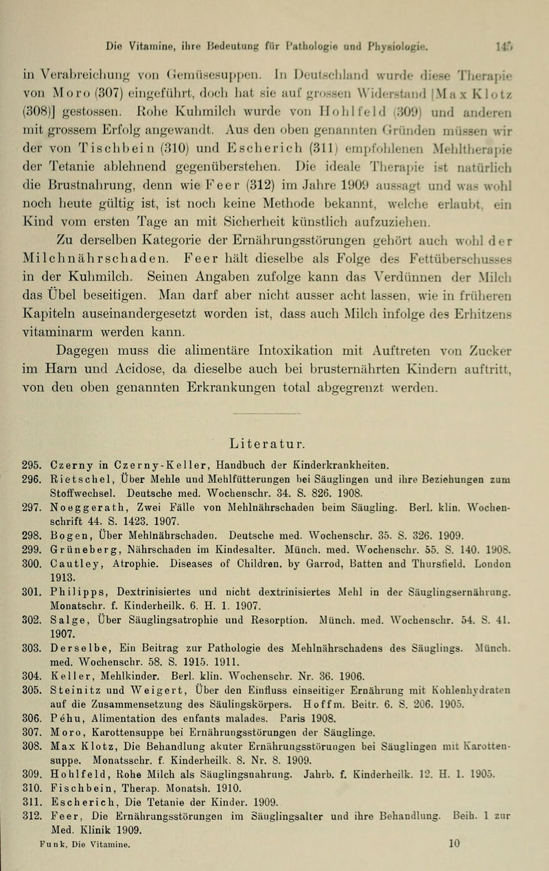 Die Vitamine, ihre Bedeutung für Pathologie and Pbynole 11*» in Verabreichung von Gemüsesuppen. In Deutschland wurde diese Therapie von Moro (307) eingeführt, doch hat sie auf grossen Widerstand Mai Klotz (308)] gestossen. Rohe Kuhmilch wurde von Bohlfeld 309 and and mit grossem Erfolg angewandt. Aus den oben genannten Gründen müssen wir der von Tischbein (310) und Escherich (311) empfohlenen Mehltherapie der Tetanie ablehnend gegenüberstehen. Die ideale Therapie ist oatürlich die Brustnahrung, denn wieFeer (312) im Jahre 1909 aussagl and was woh\ noch heute ftültig ist, ist noch keine Methode bekannt, welche erlaubt, ein Kind vom ersten Tage an mit Sicherheit künstlich aufzuziehen. Zu derselben Kategorie der Ernährungsstörungen gehört auch wohl der Mi Ichnähr schaden. Fe er hält dieselbe als Folge des Fettüberscfa in der Kuhmilch. Seinen Angaben zufolge kann das Verdünnen der Milch das Übel beseitigen. Man darf aber nicht ausser acht lassen, wie in früheren Kapiteln auseinandergesetzt worden ist, dass auch Milch infolge des Erhitzens vitaminarm werden kann. Dagegen muss die alimentäre Intoxikation mit Auftreten von Zucker im Harn und Acidose, da dieselbe auch bei brusternährten Kindern auftritt, von den oben genannten Erkrankungen total abgegrenzt werden. Literatur. 295. Czerny in Czerny-Keller, Handbuch der Kinderkrankheiten. 296. Rietschel, Über Mehle und Mehlfütterungen bei Säuglingen und ihre Beziehungen zum Stoffwechsel. Deutsche med. Wochenschr. 34. S. 826. 1908. 297. Noeggerath, Zwei Fälle von Mehlnährschaden beim Säugling. Berl. klin. Wochen- schrift 44. S. 1423. 1907. 298. Bogen, Über Mehlnährschaden. Deutsche med. Wochenschr. 35. S. 326. 1909. 299. Grüneberg, Mährschaden im Kindesalter. Münch. med. Wochenschr. 55. S. 140. 1908. 300. Cautley, Atrophie. Diseases of Children. by Garrod, Batten and Thurstield. London 1913. 301. Philipps, Dextrinisiertes und niebt dextrinisiertes Mehl in der Säuglingsernährung. Monatschr. f. Kinderheilk. 6. H. 1. 1907. 302. Salge, Über Säuglingsatrophie und Resorption. Münch. med. Wochenschr. 54. S. 41. 1907. 303. Derselbe, Ein Beitrag zur Pathologie des Mehlnährschadens des Säuglings. Münch. med. Wochenschr. 58. S. 1915. 1911. 304. Keller, Mehlkinder. Berl. klin. Wochenschr. Nr. 36. 1906. 305. Steinitz und Weigert, Über den Einrluss einseitiger Ernährung mit Kohlenhydraten auf die Zusammensetzung des Säulingskörpers. Hoffm. Beitr. 6. S. 206. 1905. 306. Pehu, Alimentation des enfants malades. Paris 1908. 307. Moro, Karottensuppe bei Ernährungsstörungen der Säuglinge. 308. Max Klotz, Die Behandlung akuter Ernährungsstörungen bei Säuglingen mit Karotten- suppe. Monatsschr. f. Kinderheilk. 8. Nr. 8. 1909. 309. Hohlfeld, Robe Milch als Säuglingsnahrung. Jahrb. f. Kinderheilk. 12. H. 1. 1905. 310. Fischbein, Therap. Monatsh. 1910. 311. Escherich, Die Tetanie der Kinder. 1909. 312. Feer, Die Ernährungsstörungen im Säuglingsalter und ihre Behandlung. Beih. 1 zur Med. Klinik 1909. Funk, Die Vitamine. 10