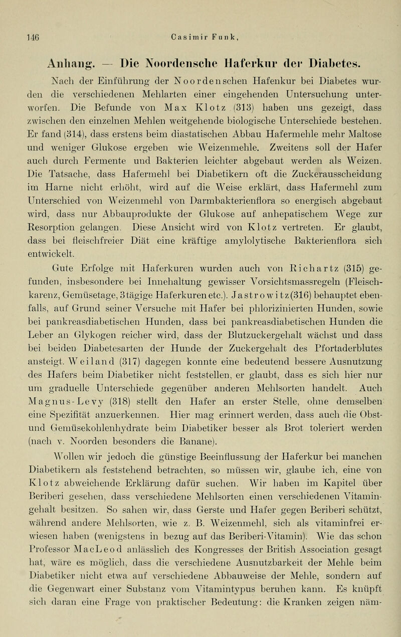 Anhang. — Die Noordensche Haferkur der Diabetes. Nach der Einführung der Noordenschen Hafenkur bei Diabetes wur- den die verschiedenen Mehlarten einer eingehenden Untersuchung unter- worfen. Die Befunde von Max Klotz (313) haben uns gezeigt, dass zwischen den einzelnen Mehlen weitgehende biologische Unterschiede bestehen. Er fand (314), dass erstens beim diastatischen Abbau Hafermehle mehr Maltose und weniger Glukose ergeben wie Weizenmehle. Zweitens soll der Hafer auch durch Fermente und Bakterien leichter abgebaut werden als Weizen. Die Tatsache, dass Hafermehl bei Diabetikern oft die Zuckerausscheidung im Harne nicht erhöht, wird auf die Weise erklärt, dass Hafermehl zum Unterschied von Weizenmehl von Darmbakterienflora so energisch abgebaut wird, dass nur Abbauprodukte der Glukose auf anhepatischem Wege zur Resorption gelangen. Diese Ansicht wird von Klotz vertreten. Er glaubt, dass bei fleischfreier Diät eine kräftige amylolytische Bakterienflora sich entwickelt. Gute Erfolge mit Haferkuren wurden auch von Richartz (315) ge- funden, insbesondere bei Innehaltung gewisser Vorsichtsmassregeln (Fleisch- karenz, Gemüsetage, 3 tägige Haferkuren etc.). Jastro wi tz(316) behauptet eben- falls, auf Grund seiner Versuche mit Hafer bei phlorizinierten Hunden, sowie bei pankreasdiabetischen Hunden, dass bei pankreasdiabetischen Hunden die Leber an Glykogen reicher wird, dass der Blutzuckergehalt wächst und dass bei beiden Diabetesarten der Hunde der Zuckergehalt des Pfortaderblutes ansteigt. Weiland (317) dagegen konnte eine bedeutend bessere Ausnutzung des Hafers beim Diabetiker nicht feststellen, er glaubt, dass es sich hier nur um graduelle Unterschiede gegenüber anderen Mehlsorten handelt. Auch Magnus-Levy (318) stellt den Hafer an erster Stelle, ohne demselben eine Spezifität anzuerkennen. Hier mag erinnert werden, dass auch die Obst- und Gemüsekohlenhydrate beim Diabetiker besser als Brot toleriert werden (nach v. Noorden besonders die Banane). Wollen wir jedoch die günstige Beeinflussung der Haferkur bei manchen Diabetikern als feststehend betrachten, so müssen wir, glaube ich, eine von Klotz abweichende Erklärung dafür suchen. Wir haben im Kapitel über Beriberi gesehen, dass verschiedene Mehlsorten einen verschiedenen Vitamin- gehalt besitzen. So sahen wir, dass Gerste und Hafer gegen Beriberi schützt, während andere Mehlsorten, wie z. B. Weizenmehl, sich als vitaminfrei er- wiesen haben (wenigstens in bezug auf das Beriberi-Vitamin). Wie das schon Professor MacLeod anlässlich des Kongresses der British Association gesagt hat, wäre es möglich, dass die verschiedene Ausnutzbarkeit der Mehle beim Diabetiker nicht etwa auf verschiedene Abbauweise der Mehle, sondern auf die Gegenwart einer Substanz vom Vitamintypus beruhen kann. Es knüpft sich daran eine Frage von praktischer Bedeutung: die Kranken zeigen näm-