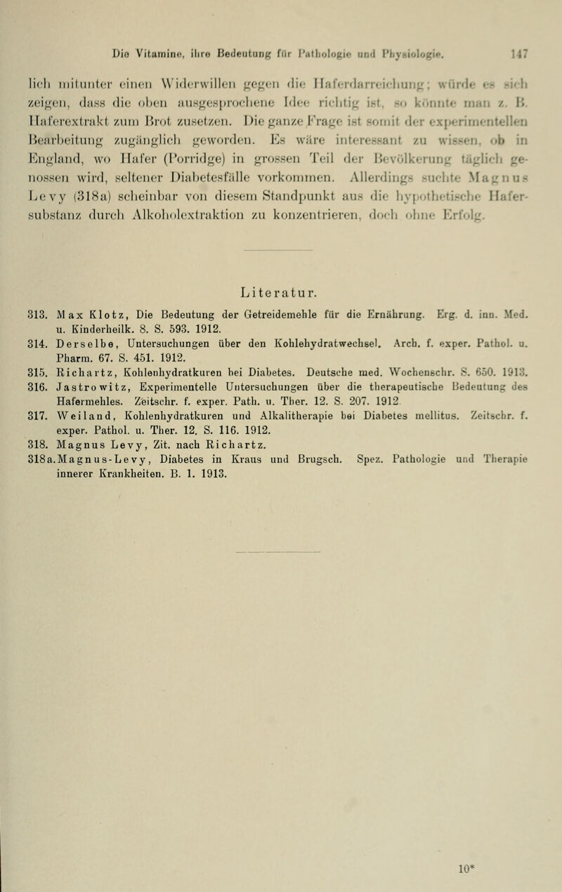 lieh mitunter einen Widerwillen gegen die Haferdarreichung; würde es sich zeigen, dass <li<' oben ausgesprochene [dee richtig isl so könnte man / B Elaferextrakl zum Broi zusetzen. Die ganze JFrage ist somi( der experimentellen Bearbeitung zugänglich geworden. K- wäre interessant zu wissen, <>b in England, wo Hafer (Porridge) in grossen Teil der Bevölkerung t&gli< nossen wird, seltener Diabetesfälle vorkommen. Allerdings rac nu« Levy (318a) scheinbar von diesem Standpunkt aus die hypothetisch« B Substanz durch Alkoholextraktion zu konzentrieren, doch ohne Erfolg. Literatur. 313. Max Klotz, Die Bedeutung der Getreidemehle für die Ernährung. Erg. d. inn u. Kinderheilk. 8. S. 593. 1912. 314. Derselbe, Untersuchungen über den Kohlehydrat wechse). Arcb. f. exper. Pathol. u. Pharm. 67. S. 451. 1912. 315. Richartz, Kohlenhydratkuien bei Diabetes. Deutsche med. Wochenschr. 3. 650. 1913. 316. Jastrowitz, Experimentelle Untersuchungen über die therapeutische Bedeutung des Hafermehles. Zeitschr. f. exper. Path. u. Ther. 12. S. 207. 1912 317. Weiland, Kohlenhydratkuren und Alkalitherapie bei Diabetes mellitus. Zeitschr. f. exper. Pathol. u. Ther. 12. S. 116. 1912. 318. Magnus Levy, Zit. nach Richartz. 318a.Magn us-Le vy, Diabetes in Kraus und Brugsch. Spez. Pathologie und Therapie innerer Krankheiten. B. 1. 1913. UV