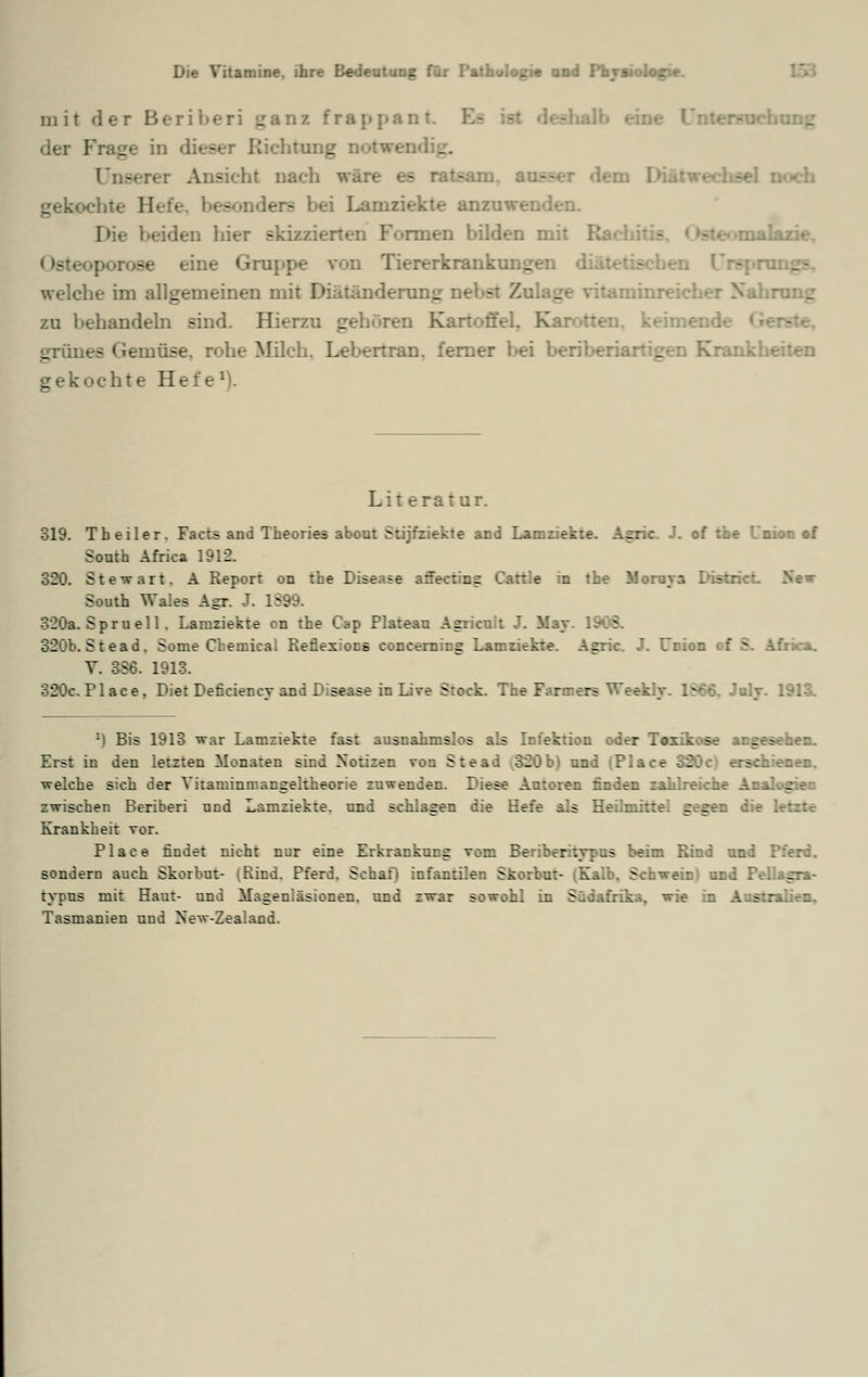 mit der Beriberi ganz frappant, der Frage in dieser Richtung Dotwendig. -■•:•• i Ansieht naeh wäre es ratsam, ausser dem I ichte H - -i Lamziekte anzuwenden. beiden hier skizzierten Formen bilden mit R; - !azie. eine Gruppe von Hererkrank welche im allgemeinen mit Biätändenmg nebet /. - aminreicher Nahrung zu behandeln sind. Hierzu gehören Kartoffel. Karotten, keimend- grünes Gemüse, rohe Milch. Lebertran, ferner bei beriberiartigen Krank: gekochte Hefe1). Lit eratur. 319. Tb eiler. Facts and Theories about Stijfziekte and Lamziekte. Aeric. J. of tfae Union of South Africa 1912. 320. Stewart. A Report on the Disease afibctäej . ::.e in the \!: South Wales Agr. J. 1S99. 320a. Sprueil . Lamziekte cn the Cap Plateau Asricuit J. May. 1908. 320b. Stead. Some Chemical ReÖexiocs concerning Lamziekte. Agric. J. Union of S. Africa. V. 3S6. 1913. 320c.Place, Biet Delirien ey and Disease in live Stoe* I'. r i i icn Weekty. 1866, July. 1913. M Bis 1913 war Lamziekte fast ausnahmslos als Infektion oder Toxikose angesehen. Erst in den letzten Monaten sind Notizen von Stea :20b) und 20c) erschienen. welche sich der Vitaminmangeltheorie zuwenden. Diese Autoren finden zahlreiche Analogien zwischen Beriberi und Lamziekte. und schlagen die Hefe als Heilmittel gegen die letzte Krankheit vor. Place findet nicht nur eine Erkrankung vom Beriberitypus beim Rind und Pferd, sondern auch Skorbut- \Rind. Pferd. Schafl infantilen Skorbut- (Ka. S lagra- typus mit Haut- und Magenläsionen, und zwar ~:wohl in Südafrika, wie in Australien. Tasmanien und New-Zealand.