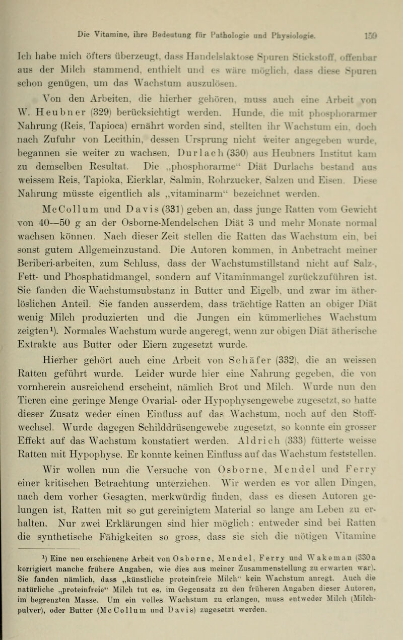 Ich habe mich öftere überzeugt, dase B Sporen £ aus der Milch stammend, enthielt and ea wäre möglich, d Bchon genügen, am das Wachstum auszulöa Von den Arbeiten. die hierher gehören, mose anch eine Ai W. Beubner (329; berücksichtigt werden. Hunde, die mil pl - Nahrung (Reis, Tapioca) ernährt worden sind, stellten ihr Wachstum • nach Zufuhr von Lecithin, dessen Ursprung nicht weiter ange£ begannen sie weiter zu wachsen. Durlach(330 aus Beubi zu demselben Resultat. Die „phosphorarme Diät DurLi - I aus weissem Reis, Tapioka, Eierklar. Salmin. Rohrzucker. Salzen und Elisen. Nahrung müsste eigentlich als ..vitaminarm bezeichnet werden. McCollum und Davis (331) geben an. dass junge Ratten triebt von 40—50 g an der Osborne-Mendelschen Diät 3 und mehr Monate normal wachsen können. Nach dieser Zeit stellen die Ratten das Wachstum ein, bei sonst gutem Allgemeinzustand. Die Autoren kommen, in Anbetracht meiner Beriberi-arbeiten, zum Schluss, dass der Wachstumstillstand nicht auf Salz-, Fett- und Phosphatidmangel, sondern auf Vitaminmangel zurückzuführen ist. Sie fanden die Wachstumsubstanz in Butter und Eigelb, und zwar im äther- löslichen Anteil. Sie fanden ausserdem, dass trächtige Ratten an obiger wenig Milch produzierten und die Jungen ein kümmerliches Wachstum zeigten1). Normales Wachstum wurde angeregt, wenn zur obigen Diät ätherische Extrakte aus Butter oder Eiern zugesetzt wurde. Hierher gehört auch eine Arbeit von Schäfer (332[. die an w< ss Ratten geführt wurde. Leider wurde hier eine Nahrung gegeben, die von vornherein ausreichend erscheint, nämlich Brot und Milch. Wurde nun den Tieren eine geringe Menge Ovarial- oder Hypophysengewebe zugesetzt, so hatte dieser Zusatz weder einen Einfluss auf das Wachstum, noch auf den Stoff- wechsel. Wurde dagegen Schilddrüsengewebe zugesetzt, so konnte ein gi ss Effekt auf das Wachstum konstatiert werden. Aid rieh 333 fütterte w< ss Ratten mit Hypophyse. Er konnte keinen Einfluss auf das Wachstum feststellen. Wir wollen nun die Versuche von Osborne, Mendel und Ferry einer kritischen Betrachtung unterziehen. Wir werden es vor allen Dingen, nach dem vorher Gesagten, merkwürdig finden, dass es diesen Autoren ge- lungen ist, Ratten mit so gut gereinigtem Material so lange am Leben eu er- halten. Nur zwei Erklärungen sind hier möglich: entweder sind bei Ratten die synthetische Fähigkeiten so gross, dass sie sich die nötigen Vitamine *) Eine neu eischienene Arbeit von Osborne, Mendel. Ferry und Wakemao korrigiert manche frühere Angabeu, wie dies aus meiner Zusammenstellung zu erwarten war). Sie fanden nämlich, dass „künstliche proteinfreie Milch- kein Wachstum auregt. Auch die natürliche „proteinfreie Milch tut es. im Gegensatz zu den früheren Angaben dieser Autoren. im begrenzten Masse. Um ein volles Wachstum zu erlangen, muss entweder Milch (Milch- pulver), oder Butter (McCollum und Davis) zugesetzt werden.