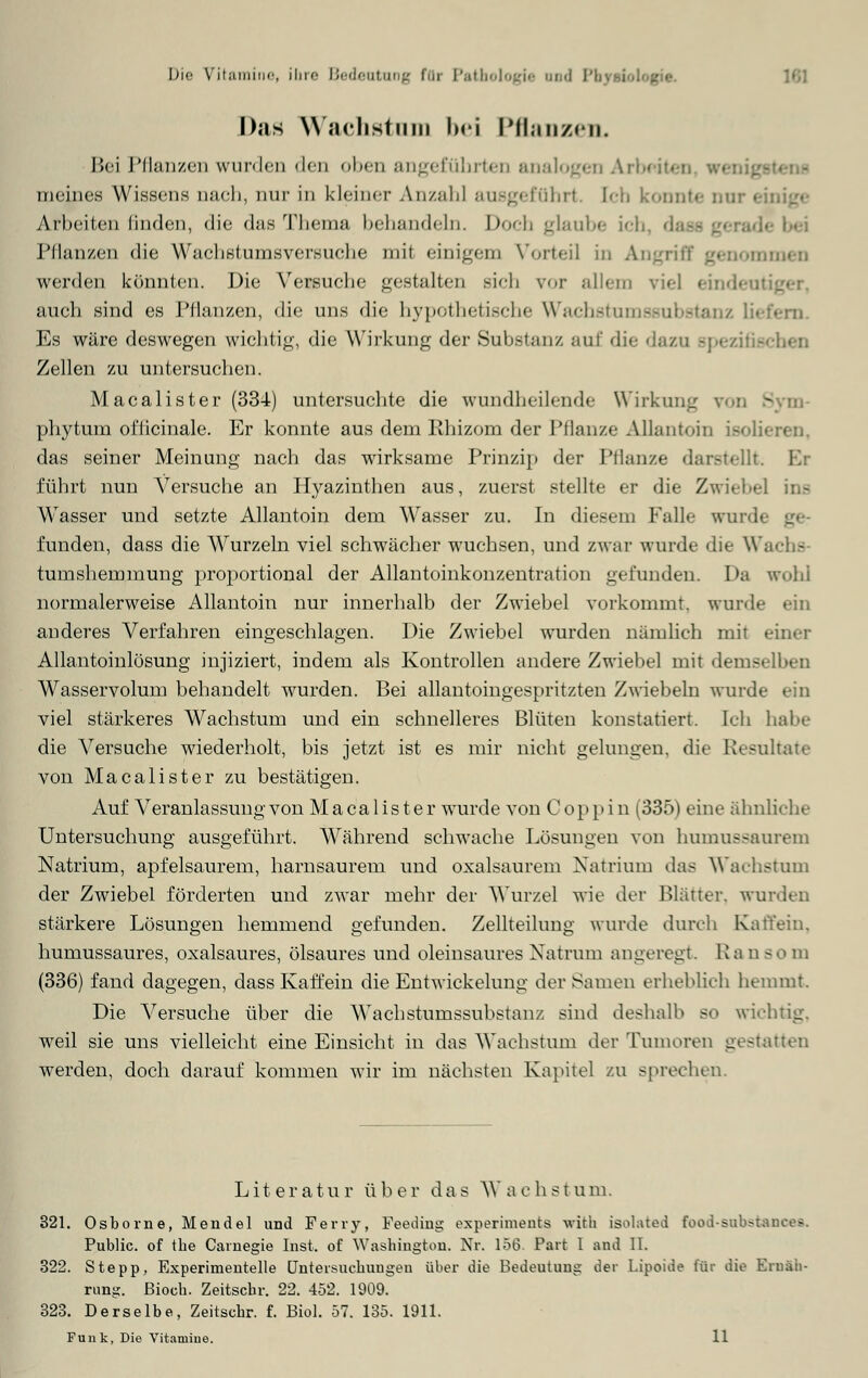 Das Wachstam bei PflanzeiL Bei Pflanzen wurden den oben angeführten analogen Arbeit« meines Wissens oach, nur in kleine!- AnzabJ ausgeführt. Ich konnte our einige Arbeiten linden, die das Thema behandeln. Doch glaube ich, da Pflanzen die Wachstumsversuche mii einigem Vorteil in Angriff genommen werden könnten. Die Versuche gestalten sich vor allem viel eindeul auch sind es Pflanzen, die uns die hypothetische Wachstun Es wäre deswegen wichtig, die Wirkung der Substanz auf die dazu spezifu Zellen zu untersuchen. Macalister (334) untersuchte die wundheilende Wirkung phytum oflicinale. Er konnte aus dem Rhizom der Pflanze Allantoin isolii das seiner Meinung nach das wirksame Prinzip der Pflanze darstellt. F.: führt nun Versuche an Hyazinthen aus, zuerst stellte er die Zwiebel ins Wasser und setzte Allantoin dem Wasser zu. In diesem Falle wurd< gl funden, dass die Wurzeln viel schwächer wuchsen, und zwar wurde die W. tumshemmung proportional der Allantoinkonzentration gefunden. Da wohl normalerweise Allantoin nur innerhalb der Zwiebel vorkommt, wurde ein anderes Verfahren eingeschlagen. Die Zwiebel wurden nämlich mit einer Allantoinlösung injiziert, indem als Kontrollen andere Zwiebel mit demselben Wasservolurn behandelt wurden. Bei allantoingespritzten Zwiebeln wurde ein viel stärkeres Wachstum und ein schnelleres Blüten konstatiert. Ich habe die Versuche wiederholt, bis jetzt ist es mir nicht gelungen, die Resultate von Macalister zu bestätigen. Auf Veranlassung von Macalister wurde von Coppin (335) eine ähnliche Untersuchung ausgeführt. Während schwache Lösungen von humussaurem Natrium, apfelsaurem, harnsaurem und oxalsaurem Natrium das Wachstum der Zwiebel förderten und zwar mehr der Wurzel wie der Blätter, wurden stärkere Lösungen hemmend gefunden. Zellteilung wurde durch Kaff ein. humussaures, oxalsaures, ölsaures und oleinsaures Xatrum angeregt Ra n bo m (336) fand dagegen, dass Kauern die Entwicklung der Samen erheblich hemmt. Die Versuche über die Wachstumssubstanz sind deshalb so wichtig, weil sie uns vielleicht eine Einsicht in das Wachstum der Tumoren gestatten werden, doch darauf kommen wir im nächsten Kapitel zu sprechen. Literatur über das Wachstum. 321. Osbome, Mendel und Ferry, Feeding experiments with isol&ted food-substancea. Public, of tbe Carnegie Inst, of Washington. Nr. 156. Part I and II. 322. Stepp, Experimentelle Untersuchungen über die Bedeutung der Lipoide für die Ernäh- rung, ßioch. Zeitscbr. 22. 452. 1909. 323. Derselbe, Zeitscbr. f. Biol. 57. 135. 1911. Funk, Die Vitamine. 11