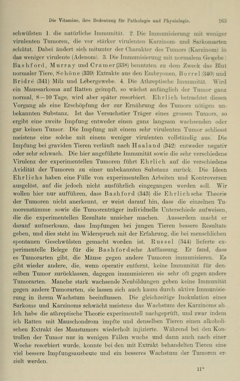 schwülsten 1. die natürliche [mmunität. 2. Die Immunisierung mij virulenten Tumoren, die vor stärker virulenten Karzinom- und Barkomi schützt. Dabei ändert sich mitunter der Charakter des Tum« das weniger virulente (Adenom). 3. Die Immunisierung mit normalem i! Bashförd, Murray und Cr am er (338) benützten zu dem /. Blut normaler Tiere, Schöne (339) Extrakte aus den Embryonen, Borrel :;4<> und Bridre (341) Milz und Lebergewebe. 4. Die Athreptische [mmunität. Wird ein Maussarkoma auf Ratten geimpft, so wuchst anfänglich der Tumor normal, 8 —10 Tage, wird aber später resorbiert. Ehrlich betrachte Vorgang als eine Erschöpfung der zur Ernährung des Tumors nötigen un- bekannten Substanz. Ist das Versuchstier Träger eines grossen Tumors - ergibt eine zweite Impfung entweder einen ganz langsam w:iehsendi gar keinen Tumor. Die Impfung mit einem sehr virulenten Tumor sei meistens eine solche mit einem weniger virulenten vollständig aus! Die Impfung bei graviden Tieren verläuft nach Haaland (342) entweder negativ oder sehr schwach. Die hier angeführte Immunität sowie die sehr verschiedene Virulenz der experimentellen Tumoren führt Ehrlich auf die verschiedene Avidität der Tumoren zu einer unbekannten Substanz zurück. Die Ideen Ehrlichs haben eine Fülle von experimentellen Arbeiten und Kontrovi ausgelöst, auf die jedoch nicht ausführlich eingegangen werden soll. Wir wollen hier nur aufführen, dass Bashförd (343) die Ehrlich sehe Theorie der Tumoren nicht anerkennt, er weist darauf hin, dass die einzelnen Tu- morenstämme sowie die Tumorenträger individuelle Unterschiede aufweisen, die die experimentellen Resultate unsicher machen. Ausserdem macht er darauf aufmerksam, dass Impfungen bei jungen Tieren bessere Resultate geben, und dies steht im Widerspruch mit der Erfahrung, die bei menschlichen spontanen Geschwülsten gemacht worden ist. Rüssel (344) lieferte ex- perimentelle Belege für die Bashförd sehe Auffassung. Er fand, dass es Tumorarten gibt, die Mäuse gegen andere Tumoren immunisieren. Es gibt wieder andere, die, wenn operativ entfernt, keine Immunitat für den- selben Tumor zurücklassen, dagegen immunisieren sie sehr oft gegen andere Tumorarten. Manche stark wachsende Neubildungen geben keine Immunität gegen andere Tumorarten, sie lassen sich auch kaum durch aktive Immunisie- rung in ihrem Wachstum beeinflussen. Die gleichzeitige Inokulation eines Sarkoms und Karzinoms schwächt meistens das Wachstum des Karzinoms ab. Ich habe die athreptische Theorie experimentell nachgeprüft, und zwar indem ich Ratten mit Mauschondrom impfte und denselben Tieren einen alkoholi- schen Extrakt des Maustumors wiederholt injizierte. Während bei den Kon- trollen der Tumor nur in wenigen Fällen wuchs und dann auch nach einer Woche resorbiert wurde, konnte bei den mit Extrakt behandelten Tieren eine viel bessere Impfungsausbeute und ein besseres Wachstum der Tumoren er- zielt werden. 11*