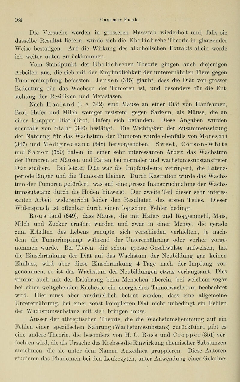 Die Versuche werden in grösseren Massstab wiederholt und, falls sie dasselbe Resultat liefern, würde sich die Ehrl ich sehe Theorie in glänzender Weise bestätigen. Auf die Wirkung des alkoholischen Extrakts allein werde ich weiter unten zurückkommen. Vom Standpunkt der Ehr lieh sehen Theorie gingen auch diejenigen Arbeiten aus, die sich mit der Empfindlichkeit der unterernährten Tiere gegen Tumorenimpfung befassten. Jensen (345) glaubt, dass die Diät von grosser Bedeutung für das Wachsen der Tumoren ist, und besonders für die Ent- stehung der Rezidiven und Metastasen. Nach H aal and (1. c. 342) sind Mäuse an einer Diät von Hanfsamen, Brot, Hafer und Milch weniger resistent gegen Sarkom, als Mäuse, die an einer knappen Diät (Brot, Hafer) sich befanden. Diese Angaben wurden ebenfalls von Stahr (346) bestätigt. Die Wichtigkeit der Zusammensetzung der Nahrung für das Wachstum der Tumoren wurde ebenfalls von Moreschi (347) und Medigreceanu (348) hervorgehoben. Sweet, Corson-White und Saxon (350) haben in einer sehr interessanten Arbeit das Wachstum der Tumoren an Mäusen und Ratten bei normaler und wachstumssubstanzfreier Diät studiert. Bei letzter Diät war die Impfausbeute verringert, die Latenz- periode länger und die Tumoren kleiner. Durch Kastration wurde das Wachs- tum der Tumoren gefördert, was auf eine grosse Inanspruchnahme der Wachs- tumssubstanz durch die Hoden hinweist. Der zweite Teil dieser sehr interes- santen Arbeit widerspricht leider den Resultaten des ersten Teiles. Dieser Widerspruch ist offenbar durch einen logischen Fehler bedingt. R o u s fand (349), dass Mäuse, die mit Hafer- und Roggenmehl, Mais, Milch und Zucker ernährt wurden und zwar in einer Menge, die gerade zum Erhalten des Lebens genügte, sich verschieden verhielten, je nach- dem die Tumorimpfung während der Unterernährung oder vorher vorge- nommen wurde. Bei Tieren, die schon grosse Geschwülste aufweisen, hat die Einschränkung der Diät auf das Wachstum der Neubildung gar keiner! Einnuss, wird aber diese Einschränkung 4 Tage nach der Impfung vor- genommen, so ist das Wachstum der Neubildungen etwas verlangsamt. Dies stimmt auch mit der Erfahrung beim Menschen überein, bei welchem sogar bei einer weitgehenden Kachexie ein energisches Tumorwachstum beobachtet wird. Hier muss aber ausdrücklich betont werden, dass eine allgemeine Unterernährung, bei einer sonst kompletten Diät nicht unbedingt ein Fehlen der Wachstumssubstanz mit sich bringen muss. Ausser der athreptischen Theorie, die die Wacbstumshemmung auf ein Fehlen einer spezifischen Nahrung (Wachstumssubstanz) zurückführt, gibt es eine andere Theorie, die besonders von H. C. Ross und Cropper (351) ver- fochten wird, die als Ursache des Krebses die Einwirkung chemischer Substanzen annehmen, die sie unter dem Namen Auxethica gruppieren. Diese Autoren studieren das Phänomen bei den Leukozyten, unter Anwendung einer Gelatine-