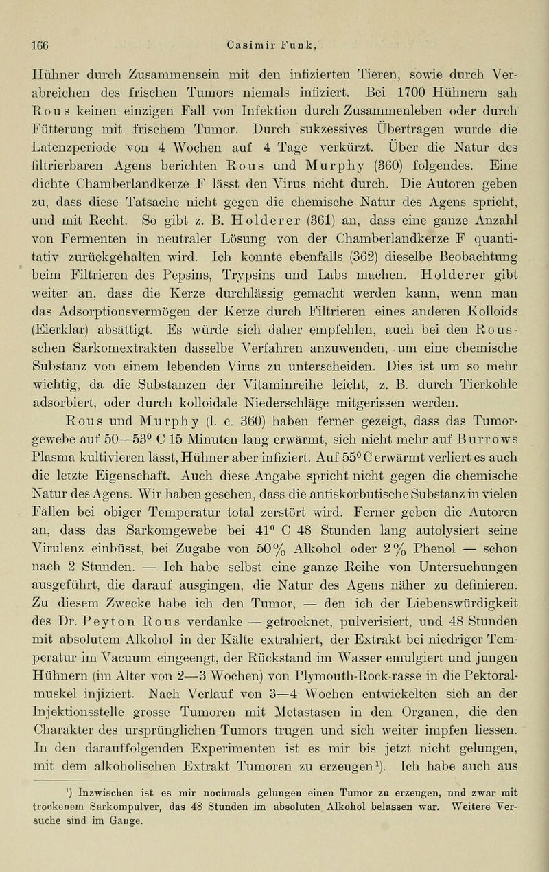 Hühner durch Zusammensein mit den infizierten Tieren, sowie durch Ver- abreichen des frischen Tumors niemals infiziert. Bei 1700 Hühnern sah Rous keinen einzigen Fall von Infektion durch Zusammenleben oder durch Fütterung mit frischem Tumor. Durch sukzessives Übertragen wurde die Latenzperiode von 4 Wochen auf 4 Tage verkürzt. Über die Natur des filtrierbaren Agens berichten Rous und Murphy (360) folgendes. Eine dichte Chamberlandkerze F lässt den Virus nicht durch. Die Autoren geben zu, dass diese Tatsache nicht gegen die chemische Natur des Agens spricht, und mit Recht. So gibt z. B. Holderer (361) an, dass eine ganze Anzahl von Fermenten in neutraler Lösung von der Chamberlandkerze F quanti- tativ zurückgehalten wird. Ich konnte ebenfalls (362) dieselbe Beobachtung beim Filtrieren des Pepsins, Trypsins und Labs machen. Holderer gibt weiter an, dass die Kerze durchlässig gemacht werden kann, wenn man das Adsorptionsvermögen der Kerze durch Filtrieren eines anderen Kolloids (Eierklar) absättigt. Es würde sich daher empfehlen, auch bei den Rous- schen Sarkomextrakten dasselbe Verfahren anzuwenden, um eine chemische Substanz von einem lebenden Virus zu unterscheiden. Dies ist um so mehr wichtig, da die Substanzen der Vitaminreihe leicht, z. B. durch Tierkohle adsorbiert, oder durch kolloidale Niederschläge mitgerissen werden. Rous und Murphy (1. c. 360) haben ferner gezeigt, dass das Tumor- gewebe auf 50—53° C 15 Minuten lang erwärmt, sich nicht mehr auf Burrows Plasma kultivieren lässt, Hühner aber infiziert. Auf 55° C erwärmt verliert es auch die letzte Eigenschaft. Auch diese Angabe spricht nicht gegen die chemische Natur des Agens. Wir haben gesehen, dass die antiskorbutische Substanz in vielen Fällen bei obiger Temperatur total zerstört wird. Ferner geben die Autoren an, dass das Sarkomgewebe bei 41° C 48 Stunden lang autolysiert seine Virulenz einbüsst, bei Zugabe von 50% Alkohol oder 2% Phenol — schon nach 2 Stunden. — Ich habe selbst eine ganze Reihe von Untersuchungen ausgeführt, die darauf ausgingen, die Natur des Agens näher zu definieren. Zu diesem Zwecke habe ich den Tumor, — den ich der Liebenswürdigkeit des Dr. Peyton Rous verdanke — getrocknet, pulverisiert, und 48 Stunden mit absolutem Alkohol in der Kälte extrahiert, der Extrakt bei niedriger Tem- peratur im Vacuum eingeengt, der Rückstand im Wasser emulgiert und jungen Hühnern (im Alter von 2—3 Wochen) von Plymouth-Rock-rasse in die Pektoral- muskel injiziert. Nach Verlauf von 3—4 Wochen entwickelten sich an der Injektionsstelle grosse Tumoren mit Metastasen in den Organen, die den Charakter des ursprünglichen Tumors trugen und sich weiter impfen Hessen. In den darauffolgenden Experimenten ist es mir bis jetzt nicht gelungen, mit dem alkoholischen Extrakt Tumoren zu erzeugen1). Ich habe auch aus *) Inzwischen ist es mir nochmals gelungen einen Tumor zu erzeugen, und zwar mit trockenem Sarkompulver, das 48 Stunden im absoluten Alkohol belassen war. Weitere Ver- suche sind im Gange.