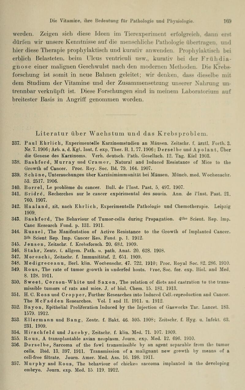 werden. Zeigen sich diese Ideen im Tierexperimenl erfolgreich, dam dürfen wir unsere Kenntnisse auf die menschliche Pathologie Übertragen, und hier diese Therapie prophylaktisch und kurativ anwenden. Prophylald erblieh Belasteten, heim l'Ieus \entriculi usw., kurativ bei der Frühdia- gnose einer malignen Geschwulsl nach den modernen Methoden. I» forschung ist somit in neue Bahnen geleitet; wir denken, daas dieselbe mit dem Studium der Vitamine und der Zusammensetzung unserer 2 un- trennbar verknüpft ist. Diese Forschungen sind in meinem Laboratorium auf breitester Basis in Angriff genommen worden. Literatur über Wachstum und das Krebsproblem. 337. Paul Ehrlich, Experimentelle Karzinomstudien an Mäusen. Zeitschr. f. ärztl. Fortb.3. Nr. 7.1906; Arb. a.d.Kgl.Inst. f. exp. Ther. H. 1.77.1906; Derselbe und Apolant, Über die Genese des Karzinoms. Verh. deutsch. Path. Gesellsch. 12. Tag. Kiel 1903. 338. Bashford, Murray und Cramer, Natural and lnduced Resistance of Mice to the Growth of Cancer. Proc. Roy. Soc. Bd. 79. 164. 1907. 339. Schöne, Untersuchungen über Karzinimimmunität bei Mäusen. Münch. med. Wochenscbr. 53. 2517. 1906. 340. Borrel, Le probleme du cancer. Bull, de l'Inst. Past. 5. 497. 1907. 341. Bridre, Recherches sur le cancer experimental des souris. Ann. de l'Inst. Past. 21. 760. 1907. 342. Haaland, zit. nach Ehrlich, Experimentelle Pathologie und Chemotherapie. Leipzig 1909. 343. Bashford, The Behaviour of Tumor-cells during Propagation. 4tllG Scient. Kep. Imp. Canc Research Fund. p. 131. 1911. 344. Rüssel, The Manifestation of Active Resistance to the Growth of Implanted Cancer. bfo Scient Rep. Imp. Cancer Res. Fund. p. 1. 1912. 345. Jensen, Zeitschr. f. Krebsforsch. 20. 682. 1909. 346. Stahr, Zentr. f. allgem. Path. u. path. Anat. 20. 628. 190S. 347. Moreschi, Zeitschr. f. Immunitätsf. 2. 651. 1909. 348. Medigreceanu, Berl. klin. Wochenschr. 47. 722. 1910: Proc. Royal Soc. 82. 286. 1910. 349. Rous, The rate of tumor growth in underfed hosts. l'roc. Soc. for. exp. Biol. and Med. 8. 128. 1911. 350. Sweet, Corson-White und Saxon, The relation of diets and castration to the trans- missible tuniors of rats and mice. J. of biol. Chem. 15. 181. 1913. 351. H. C. Ross und Cropper, Further Reseaiches into lnduced Cell.-reproduction and Cancer. The McFadden Reseaiches. Vol. I and II. 1911. u. 1912. 352. Bayon, Epithelial Proliferation lnduced by the Injectiou of Gasworks Tar. Laucet. 183. 1579. 1912. 353. Eilermann und Bang, Zentr. f. Bakt. 46. 595. 1908; Zeitschr. f. Hyg. u. Infekt. 63. 231. 1909. 354. Hirschfeld und Jacoby, Zeitschr. f. klin. Med. 71. 107. 1909. 355. Rous, A transplantable avian neoplasm. Journ. exp. Med. 12. 696. 1910. 356. Derselbe, Sarcoma of the fowl transmissible by an agent separable Erom the tumor cells. Ibid. 13. 397. 1911. Transmission of a malignaut new growth by meaus of a cell-free filtrate. Journ. Amer. Med. Ass. 16. 198. 1911. 357. Murphy and Rous, The behaviour of chickeu sarcoma implanted in the developing embryo. Journ. exp. Med. 15. 119. 1912.