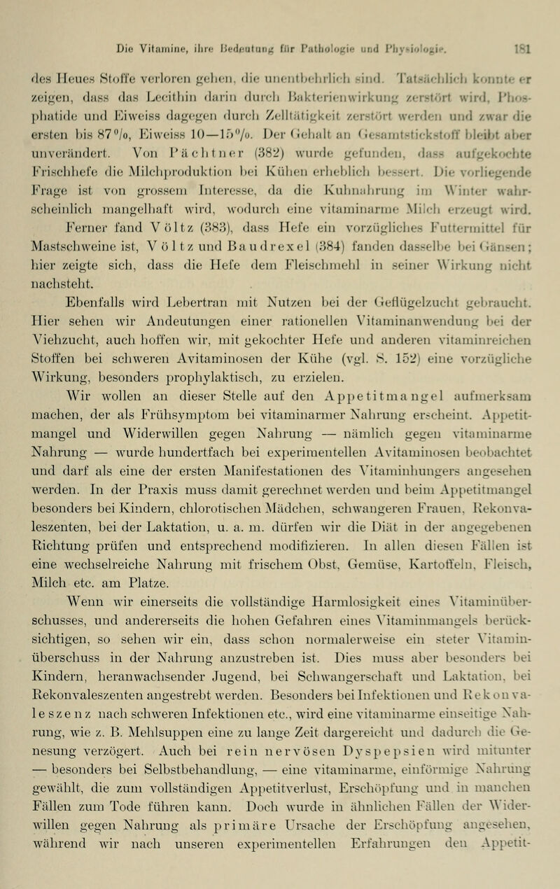Die V it .•) 111 i 11 <■, ihre Bedeutung EOr Pathologie und PI des Heues Stoffe verloren gehen, die unentbehrlich Bind. Tatsächlich kom zeigen, dass d;is Lecithin darin durch Bakterienwirkung z< -• rl wird, I phatide und Eiweiss dagegen durch Zeiltätigkeil zerstör! werden und /.war die ersten bis87°/o, Ei weiss 10—15 °/o. Der Gehalt an Gesamtstickstoff bleibt unverändert. Von Pächtner (382) wurde gefunden, dass aufgekochte Frischhefe die Milchproduktion bei Kühen erheblich bessert. Di< Frage ist von grossem [nteresse, da die Kuhnahrung im Winter wahr- scheinlich mangelhaft wird, wodurch eine Titaminanne Milch • wird. Ferner fand VÖltz (383), dass liefe ein vorzügliches Futtermittel t'ür Mastschweine ist, Volt/und ßaudrexel (384) fanden dasselbe beiGäi hier zeigte sich, dass die Hefe dem Fleischmehl in seiner Wirkung nicht nachsteht. Ebenfalls wird Lebertran mit Nutzen bei der Geflügelzucht gebraucht. Hier sehen wir Andeutungen einer rationellen Vitaminanwendung bei der Viehzucht, auch hoffen wir, mit gekochter Hefe und anderen vitaminreichen Stoffen bei schweren Avitaminosen der Kühe (vgl. S. 152) eine vorzügliche Wirkung, besonders prophylaktisch, zu erzielen. Wir wollen an dieser Stelle auf den Appetitma ngel aufmerksam machen, der als Frühsymptom bei vitaminarmer Nahrung erscheint. Appetit- mangel und Widerwillen gegen Nahrung — nämlich gegen vitaminarme Nahrung — wurde hundertfach bei experimentellen Avitaminosen beobachtet und darf als eine der ersten Manifestationen des Vitaminhungers angesehen werden. In der Praxis muss damit gerechnet werden und heim Appetitmangel besonders bei Kindern, chlorotischen Mädchen, schwangeren Frauen. Rekonva- leszenten, bei der Laktation, u.a.m. dürfen wir die Diät in der angegebenen Richtung prüfen und entsprechend modifizieren. In allen diesen Fähen ist eine wechselreiclie Nahrung mit frischem Obst, Gemüse, Kartoffeln. Fleisch, Milch etc. am Platze. Wenn wir einerseits die vollständige Harmlosigkeit eines Vitaminüber- schusses, und andererseits die hohen Gefahren eines Vitaminmangels berück- sichtigen, so sehen wir ein, dass schon normalerweise ein steter Vitamin- überschuss in der Nahrung anzustreben ist. Dies muss aber besonders hei Kindern, heranwachsender Jugend, bei Schwangerschaft und Laktation, bei Rekonvaleszenten angestrebt werden. Besonders bei Infektionen und R e k on v a- leszenz nach schweren Infektionen etc., wird eine vitaminarme einseitige Nah- rung, wie z. B. Mehlsuppen eine zu lange Zeit dargereicht und dadurch die Ge- nesung verzögert, Auch bei rein nervösen Dyspepsien wird mitunter — besonders bei Selbstbehandlung, — eine vitaminarme, einförmige Nahrung gewählt, die zum vollständigen Appetitverlust, Erschöpfung und in manchen Fällen zum Tode führen kann. Doch wurde in ähnliehen Fällen der Wider- willen gegen Nahrung als primäre Ursache der Erschöpfung angesehen, während wir nach unseren experimentellen Erfahrungen den Appetit-