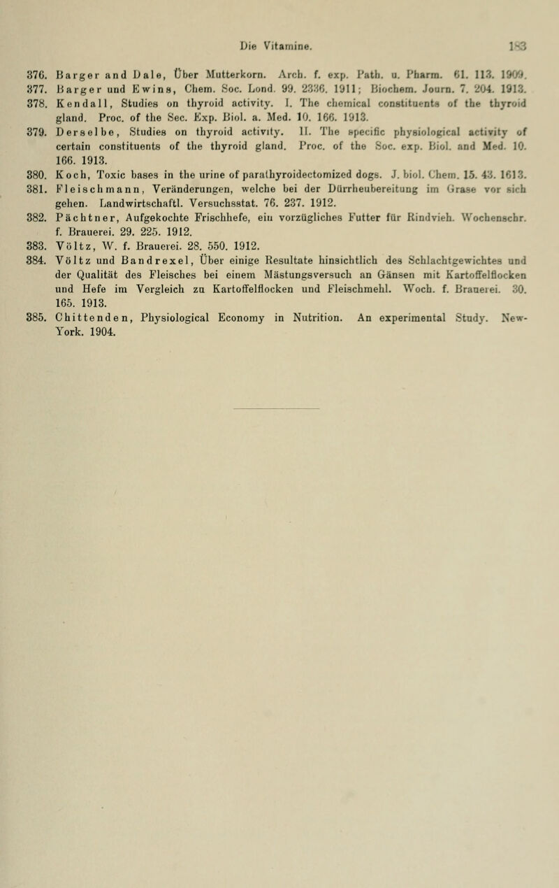 37G. Barger and Dale, Über Mutterkorn. Arch. f. exp. i'ath. u. Pharm 6L 113. 1GK/*. «77. Uarger und Ewins, Chem. Soc. Lond. 99. 2886. 1911; hiochern. Journ. 7. 20L 1918. 378. Kendall, Studies on thyroid activity. I. The chemical Constituante of the t gland. Proc. of the See. Exp. Biol. a. Med. 10. 1 GG. 1013. 379. Derselbe, Studies on thyroid activity. II. The specific physiolopical activity <A certain constituents of the thyroid gland. l'roc. of the Soc. exp. Biol. and M«.-<J. 10. 166. 1913. 380. Koch, Toxic bases in the urine of parathyroidectomized dogs. J. biol. Chem. 15. 43. 1618. 381. Fleisch mann, Veränderungen, welche bei der Dürrheubereitung im <irase rw gehen. Landwirtschaft. Versuchsstat. 76. 237. 1912. 382. Pächtner, Aufgekochte Frischhefe, ein vorzügliches Futter für Kindvieh. Wochenschr. f. Brauerei. 29. 225. 1912. 383. Völtz, W. f. Brauerei. 28. 550. 1912. 384. Völtz und Bandrexel, Über einige Resultate hinsichtlich des Schlachtgewichtes und der Qualität des Fleisches bei einem Mästungsversuch an Gänsen mit Kartoffelflocken und Hefe im Vergleich zu Kartoffelflocken und Fleischmehl. Woch. f. Braaeiei. 30. 165. 1913. 385. Chittenden, Physiological Economy in Nutrition. An experimental Study. New- York. 1904.
