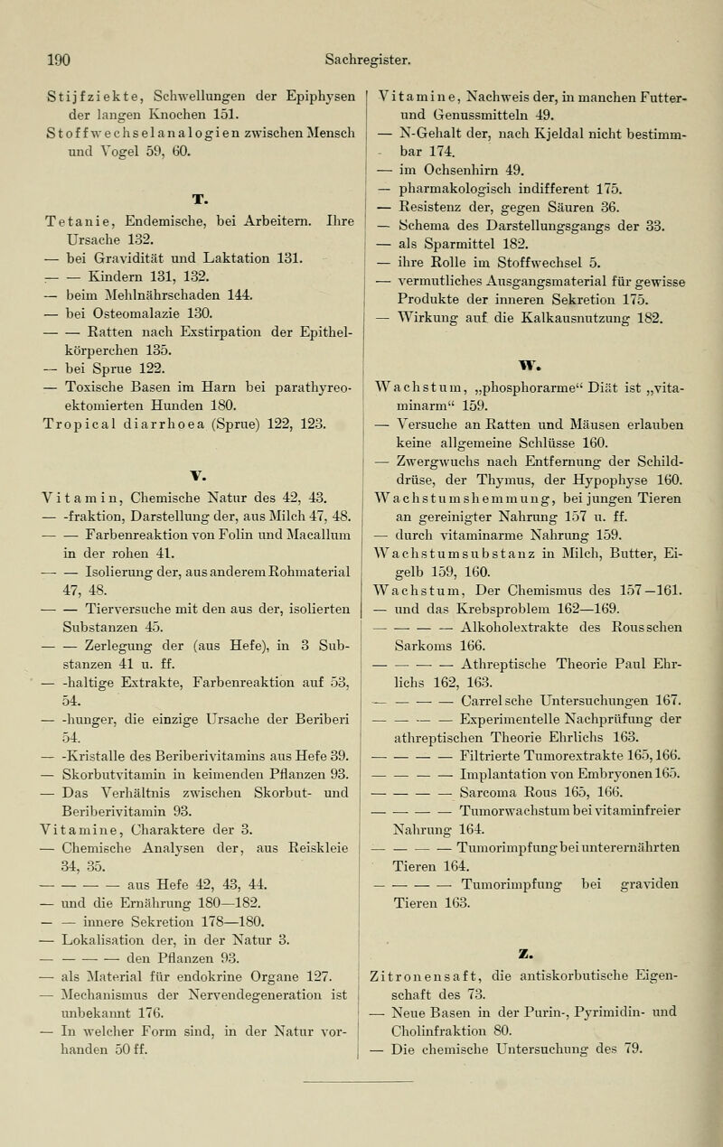 Stijfziekte, Schwellungen der Epiphysen der langen Knochen 151. St off Wechsel an alogien zwischen Mensch und Vogel 59, 60. T. Tetanie, Endemische, bei Arbeitern. Ihre Ursache 132. — bei Gravidität und Laktation 131. :— — Kindern 131, 132. — beim Mehlnährschaden 144. — bei Osteomalazie 130. Ratten nach Exstirpation der Epithel- körperchen 135. — bei Sprue 122. — Toxische Basen im Harn bei parathyreo- ektomierten Hunden 180. Tropical diarrhoea (Sprue) 122, 123. V. Vitamin, Chemische Natur des 42, 43. fraktion, Darstellung der, aus Milch 47, 48. Farbenreaktion von Folin und Macallum in der rohen 41. Isolierung der, aus anderem Rohmaterial 47, 48. Tierversuche mit den aus der, isolierten Substanzen 45. — — Zerlegung der (aus Hefe), in 3 Sub- stanzen 41 u. ff. — -haltige Extrakte, Farbenreaktion auf 53, 54. — -hunger, die einzige Ursache der Beriberi 54. — -Kristalle des Beriberivitamins aus Hefe 39. — Skorbutvitamin in keimenden Pflanzen 93. — Das Verhältnis zwischen Skorbut- und Beriberivitamin 93. Vitamine, Charaktere der 3. — Chemische Analysen der, aus Reiskleie 34, 35. aus Hefe 42, 43, 44. — und die Ernährung 180—182. — — innere Sekretion 178—180. — Lokalisation der, in der Natur 3. — den Pflanzen 93. — als Material für endokrine Organe 127. — Mechanismus der Nervendegeneration ist unbekannt 176. — In welcher Form sind, in der Natur vor- handen 50 ff. Vitamine, Nachweis der, in manchen Futter- und Genussmitteln 49. — N-Gehalt der, nach Kjeldal nicht bestimm- bar 174. — im Ochsenhirn 49. — pharmakologisch indifferent 175. — Resistenz der, gegen Säuren 36. — Schema des Darstellungsgangs der 33. — als Sparmittel 182. — ihre Rolle im Stoffwechsel 5. — vermutliches Ausgangsmaterial für gewisse Produkte der inneren Sekretion 175. — Wirkung auf die Kalkausnutzung 182. W. Wachstum, „phosphorarme Diät ist „vita- minarm 159. — Versuche an Ratten und Mäusen erlauben keine allgemeine Schlüsse 160. — Zwergwuchs nach Entfernung der Schild- drüse, der Thymus, der Hypophyse 160. Wachstumshemmung, bei jungen Tieren an gereinigter Nahrung 157 u. ff. — durch vitaminarme Nahrung 159. Wachstumsubstanz in Milch, Butter, Ei- gelb 159, 160. Wachstum, Der Chemismus des 157—161. — und das Krebsproblem 162—169. — Alkoholextrakte des Rous sehen Sarkoms 166. ■—■ — Athreptische Theorie Paul Ehr- lichs 162, 163. — Carrelsche Untersuchungen 167. Experimentelle Nachprüfung der athreptischen Theorie Ehrlichs 163. Filtrierte Tumorextrakte 165,166. Implantation von Embryonen 165. — Sarcoma Rous 165, 166. ■ • Tumorwachstum bei vitaminfreier Nahrung 164. — Tumorimpfung bei unterernährten Tieren 164. — — ■ Tumorimpfung bei graviden Tieren 163. Z. Zitronensaft, die antiskorbutische Eigen- schaft des 73. — Neue Basen in der Purin-, Pyrimidin- und Cholinfraktion 80. — Die chemische Untersuchung des 79.