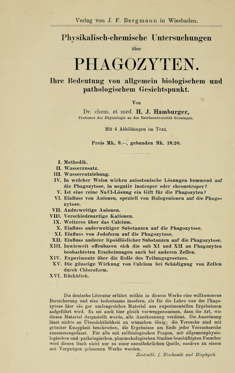 Physikalisch-chemische Untersuchungen über PHAGOZYTEN. Ihre Bedeutung von allgemein biologischem und pathologischem Gesichtspunkt. Von Dr. ehem. et med. H. J. Hamburger, Professor der Physiologie an der Reichsuniversität Groningen. Mit 4 Abbildungen im Text. Preis Mk. 9.—, gebunden Mk. 10.20. I. Methodik. II. Wasserzusatz. III. Wasserentziehung. IV. In welcher Weise wirken anisotonische Lösungen hemmend auf die Phagozytose, in negativ inotroper oder chronotroper ? V. Ist eine reine NaCl-Lösung ein Gift für die Phagozyten? VI. Einfluss von Anionen, speziell von Halogenionen auf die Phago- zytose. VII. Anderweitige Anionen. VIII. Verschiedenartige Kationen. IX. Weiteres über das Calcium. X. Einfluss anderweitiger Substanzen auf die Phagozytose. XI. Einfluss von Jodoform auf die Phagozytose. XII. Einfluss anderer lipoidlöslicher Substanzen auf die Phagozytose. XIII. Inwieweit offenbaren sich die sub XI und XII an Phagozyten beobachteten Erscheinungen auch bei anderen Zellen. XIV. Experimente über die Rolle des Teilungsgesetzes. XV. Die günstige Wirkung von Calcium bei Schädigung von Zellen durch Chloroform. XVI. Rückblick. Die deutsche Literatur erfährt mithin in diesem Werke eine willkommene Bereicherung und eine bedeutsame insofern, als für die Lehre von der Phago- zytose hier ein gar umfangreiches Material aus experimentellen Ergebnissen aufgeführt wird. Es sei auch hier gleich vorweggenommen, dass die Art, wie dieses Material dargestellt wurde, alle Anerkennung verdient. Die Anordnung lässt nichts an Übersichtlichkeit zu wünschen übrig; die Versuche sind mit grösster Knappheit beschrieben, die Ergebnisse am Ende jeder Versuchsreihe zusammengeiasst. Für alle mit zellbiologischen Fragen, mit allgemeinphysio- logischen und -pathologischen, pharmakologischen Studien beschäftigten Forscher wird dieses Buch nicht nur zu einer unentbehrlichen Quelle, sondern zu einem mit Vergnügen gelesenen Werke werden. Zentralbl. f. Biochemie und Biophysik.