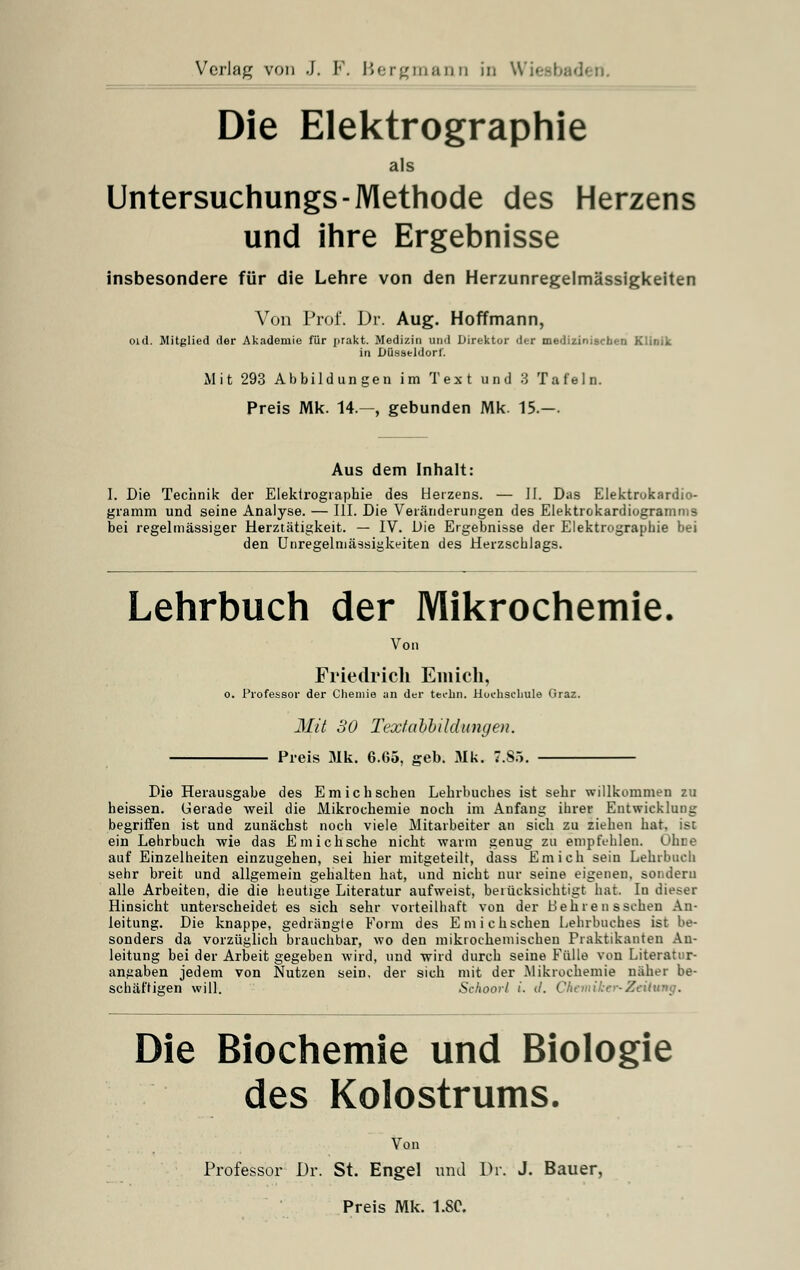 Die Elektrographie als Untersuchungs-Methode des Herzens und ihre Ergebnisse insbesondere für die Lehre von den Herzunregelmässigkeiten Von Prof. Dr. Aug. Hoffmann, Old. Mitglied der Akademie für jirakt. Medizin und Direktor der medizinischen Klinik in Düsseldorf. Mit 293 Abbildungen im Text und 3 Tafeln. Preis Mk. 14.—, gebunden Mk. 15.—. Aus dem Inhalt: I. Die Technik der Elektrographie des Herzens. — II. Das Elektrokardio- gramm und seine Analyse. — III. Die Veränderungen des Elektrokardiogramms bei regelmässiger Herztätigkeit. — IV. Die Ergebnisse der Elektrographie bei den Unregelmässigkeiten des Herzschlags. Lehrbuch der Mikrochemie. Von Friedrich Enücli, o. Professor der Chemie an der techn. Hochschule Graz. Mit 30 Textabbildungen. Preis Mk. 6.G5, geb. Mk. 7.85. Die Herausgabe des Em ich sehen Lehrbuches ist sehr willkommen zu heissen. Gerade weil die Mikrochemie noch im Anfang ihrer Entwicklung begriffen ist und zunächst noch viele Mitarbeiter an sich zu ziehen hat. ist ein Lehrbuch wie das E mich sehe nicht warm genug zu empfehlen. Ohce auf Einzelheiten einzugehen, sei hier mitgeteilt, dass Em ich sein Lehrbuch sehr breit und allgemein gehalten hat, und nicht nur seine eigenen, sondern alle Arbeiten, die die heutige Literatur aufweist, berücksichtigt hat. In dieser Hinsicht unterscheidet es sich sehr vorteilhaft von der Behre n sschen An- leitung. Die knappe, gedrängte Form des Emichschen Lehrbuches ist be- sonders da vorzüglich brauchbar, wo den mikrochemischen Praktikauten An- leitung bei der Arbeit gegeben wird, und wird durch seine Fülle von Literatnr- angaben jedem von Nutzen sein, der sich mit der Mikrochemie naher be- schäftigen will. Schoorl i. d. Chemiker*Zeitung. Die Biochemie und Biologie des Kolostrums. Von Professor Dr. St. Engel und Dr. J. Bauer,