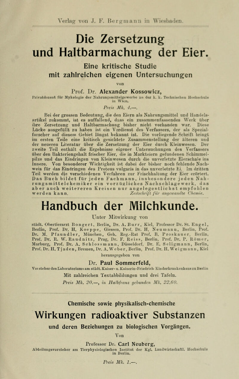 Die Zersetzung und Haltbarmachung der Eier. Eine kritische Studie mit zahlreichen eigenen Untersuchungen von Prof. Dr. Alexander Kossowicz, Privatdozent für Mykologie der Nabrongsmittelgewerbe an der k. k. Technischen Hochschule in Wien. Preis Mb •/.—. Bei der grossen Bedeutung, die den Eiern als Nahrungsmittel und Handels- artikel zukommt, ist es auffallend, dass ein zusammenfassendes Werk über ihre Zersetzung und Haltbarmachung bisher nicht vorhanden war. Diese Lücke ausgefüllt zu haben ist ein Verdienst des Verfassers, der als Spezial- forscher auf diesem Gebiet längst bekannt ist. Die vorliegende Schrift bringt im ersten Teile eine kritisch gesichtete Zusammenstellung der älteren und der neueren Literatur über die Zersetzung der Eier durch Kleinwesen. Der zweite Teil enthält die Ergebnisse eigener Untersuchungen des Verfassers über den Bakteriengehalt frischer Eier, die in Markteiern gefundenen .Schimmel- pilze und das Eindringen von Kleinwesen durch die unverletzte Eierschale ins Innere. Von besonderer Wichtigkeit ist dabei der bisher noch fehlende Nach- weis für das Eindringen des Proteus vulgaris in das unverletzte Ei. Im dritten Teil werden die verschiedenen Verfahren zur Frischhaltung der Eier erörtert. Das Buch bildet für jeden Fachmann, insbesondere jeden Nah- rungsmittelchemiker ein vorzügliches Nachschlagewerk, das aber auch aveitereren Kreisen nur angelegentlichst empfohlen werden kann. Zeitschrift für angewandte Che* Handbuch der Milchkunde. Unter Mitwirkung von städt. Obertierarzt Bongert, Berlin, Dr. A. Burr, Kiel, Professor Dr. St. Engel, Berlin, Prof. Dr. H. Koeppe, Giessen, Prof. Dr. H. Neu mann, Berlin. Prof. Dr. M. Pfaundler, München, Geh. Rcg.-Rat Prof. B. Proskauer. Berlin, Prof. Dr. R. W. Raudnitz, Prag, Dr. F. Reiss, Berlin, Prof. Dr. P. Römer, Marburg, Prof. Dr. A. Schlossmann, Düsseldorf, Dr. E. Seligmann, Berlin. Prof. Dr. H. Tjaden, Bremen, Dr. A. Weber, Berlin, Prof. Dr. H. Weigm an n , Kiel herausgegeben von Dr. Paul Sommerfeld, Voi steher des Laboratoriums am städt. Kaiser- u. Kaiserin-Friedrich' Kinderkrankenhaus zu Berlin Mit zahlreichen Textabbildungen und drei Tafeln. Preis Mk. 20.—, in Halbfranz gebunden Mh. 22.60. Chemische sowie physikalisch-chemische Wirkungen radioaktiver Substanzen und deren Beziehungen zu biologischen Vorgängen. Von Professor Dr. Carl Neuberg, Abteihuigsvorstelier am Tierphysiologisehen Institut der Kgl. Landwirtschaft]. Hochschule in Berlin.