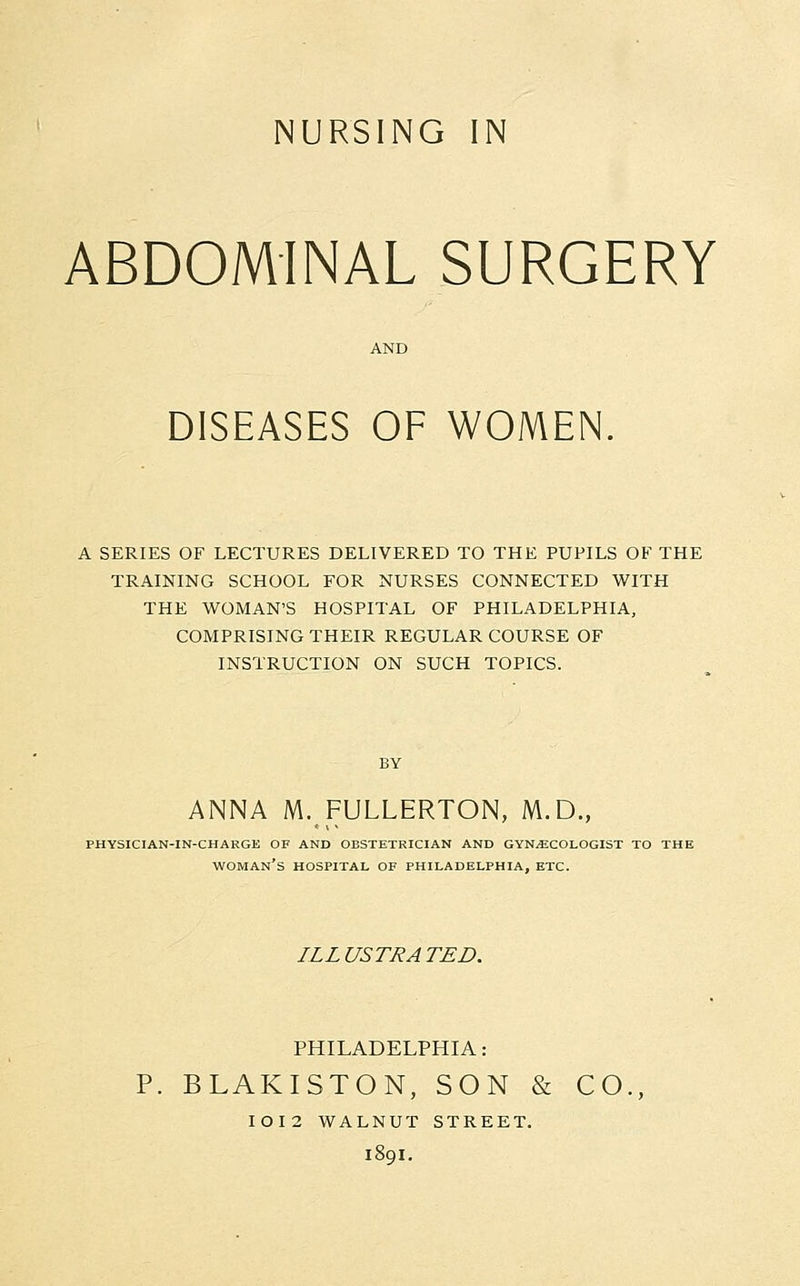 ABDOMINAL SURGERY DISEASES OF WOMEN. A SERIES OF LECTURES DELIVERED TO THE PUPILS OF THE TRAINING SCHOOL FOR NURSES CONNECTED WITH THE WOMAN'S HOSPITAL OF PHILADELPHIA, COMPRISING THEIR REGULAR COURSE OF INSTRUCTION ON SUCH TOPICS. BY ANNA M.FULLERTON, M.D., PHYSICIAN-IN-CHARGE OF AND OBSTETRICIAN AND GYNAECOLOGIST TO THE WOMAN'S HOSPITAL OF PHILADELPHIA, ETC. ILL USTRA TED. PHILADELPHIA: P. BLAKISTON, SON & CO., IOI2 WALNUT STREET. 1801.
