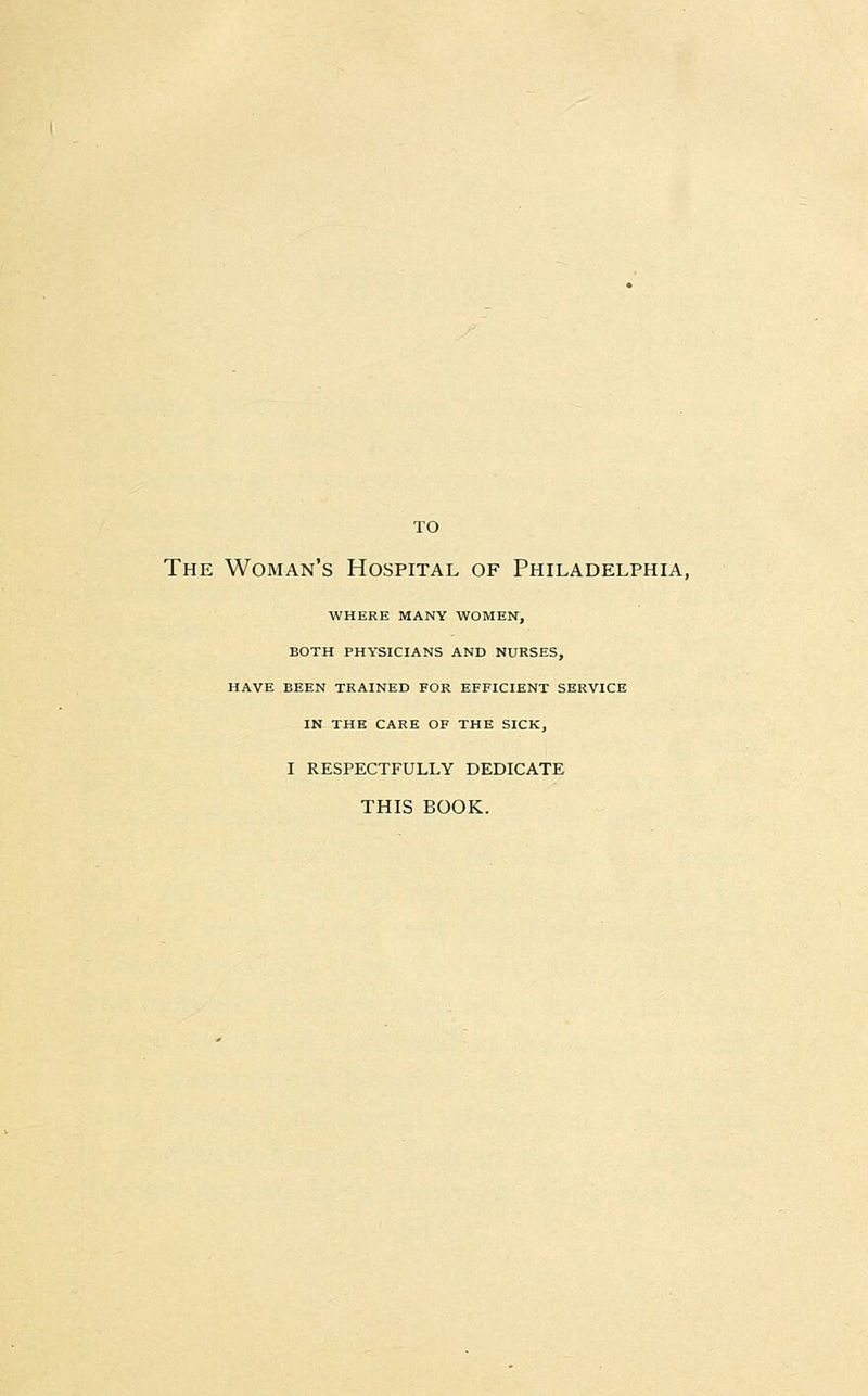 TO The Woman's Hospital of Philadelphia, WHERE MANY WOMEN, BOTH PHYSICIANS AND NURSES, HAVE BEEN TRAINED FOR EFFICIENT SERVICE IN THE CARE OF THE SICK, I RESPECTFULLY DEDICATE THIS BOOK.